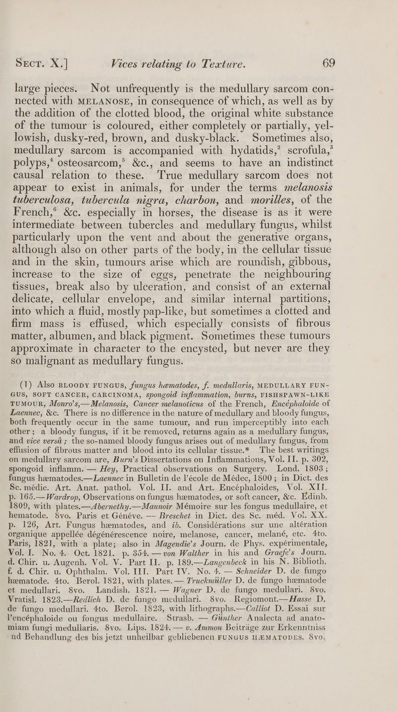 large pieces. Not unfrequently is the medullary sarcom con- nected with MELANOSE, in consequence of which, as well as by the addition of the clotted blood, the original white substance of the tumour is coloured, either completely or partially, yel- lowish, dusky-red, brown, and dusky-black. Sometimes also, medullary sarcom is accompanied with hydatids,’ scrofula,’ polyps,* osteosarcom,’ &amp;c., and seems to have an indistinct causal relation to these. True medullary sarcom does not appear to exist in animals, for under the terms melanosis tuberculosa, tubercula nigra, charbon, and morilles, of the French,’ &amp;c. especially in horses, the disease is as it were intermediate between tubercles and medullary fungus, whilst particularly upon the vent and about the generative organs, although also on other parts of the body, in the cellular tissue and in the skin, tumours arise which are roundish, gibbous, increase to the size of eggs, penetrate the neighbouring tissues, break also by ulceration, and consist of an external delicate, cellular envelope, and similar internal partitions, into which a fluid, mostly pap-like, but sometimes a clotted and firm mass is effused, which especially consists of fibrous matter, albumen, and black pigment. Sometimes these tumours approximate in character to the encysted, but never are they so malignant as medullary fungus. (1) Also BLoopy ruNeus, fungus hematodes, f. medullaris, MEDULLARY FUN- GUS, SOFT CANCER, CARCINOMA, spongoid inflammation, burns, FISHSPAWN-LIKE TUMOUR, Monro’s,— Melanosis, Cancer melanoticus of the French, Encéphaloide of Laennec, &amp;c. There is no difference in the nature of medullary and bloody fungus, both frequently occur in the same tumour, and run imperceptibly into each other; a bloody fungus, if it be removed, returns again as a medullary fungus, and vice versa ; the so-named bloody fungus arises out of medullary fungus, from effusion of fibrous matter and blood into its cellular tissue.* The best writings on medullary sarcom are, Burn’s Dissertations on Inflammations, Vol. II. p. 302, spongoid inflamm. — Hey, Practical observations on Surgery. Lond. 1808 ; fungus hematodes.—Laennec in Bulletin de l’école de Médec, 1800; in Dict. des Sc. médic. Art. Anat. pathol. Vol. II. and Art. Encéphaloides, Vol. XII. p. 165.—Wardrop, Observations on fungus hematodes, or soft cancer, &amp;c. Edinb. 1809, with plates.—Abernethy.—Maunoir Mémoire sur les fongus medullaire, et hematode. 8vo. Paris et Généve. —- Breschet in Dict. des Sc. méd. Voi. XX. p- 126, Art. Fungus hematodes, and id. Considérations sur une altération organique appellée dégénérescence noire, melanose, cancer, melané, etc. 4to. Paris, 1821, with a plate; also in Magendie’s Journ. de Phys. expérimentale, Vol. I. No. 4. Oct. 1821. p. 354. —von Walther in his and Graefe’s Journ. d. Chir. u. Augenh. Vol. V. Part I]. p. 189.—Langenbeck in his N. Biblioth, f. d. Chir. u. Ophthalm. Vol. IIT. Part IV. No. 4. — Schneider D. de fungo hematode. 4to. Berol. 1821, with plates. — Zruckmiiller D. de fungo hematode et medullari. 8vo. Landish. 1821. — Wagner D. de fungo medullari. 8Vvo. Vratisl. 1823.—Redlich D. de fungo medullari. 8vo. Regiomont.—Hasse D. de fungo medullari. 4to. Berol. 18238, with lithographs.—Calliot D. Essai sur Vencéphaloide ou fongus medullaire. Strasb. — Giinther Analecta ad anato- miam fungi medullaris. 8vo. Lips. 1824. — v. Ammon Beitrage zur Erkenntniss nd Behandlung des bis jetzt unbeilbar geblicbenen FUNGUS HZMATODES. 8vo.