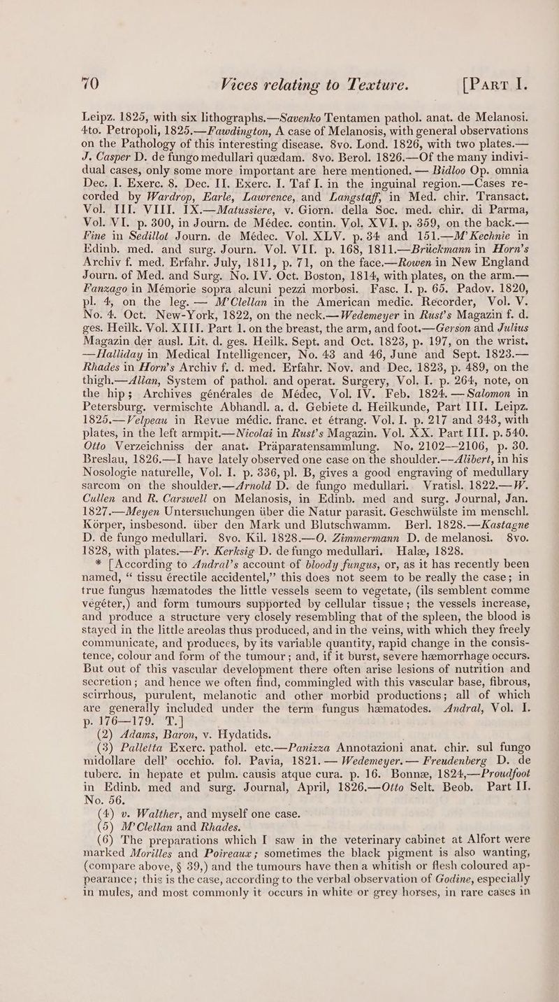 Leipz. 1825, with six lithographs.—Savenko Tentamen pathol. anat. de Melanosi. Ato. Petropoli, 1825.—Fawdington, A case of Melanosis, with general vbservations on the Pathology of this interesting disease. 8vo. Lond. 1826, with two plates.— J. Casper D. de fungo medullari quedam. 8vo. Berol. 1826.—Of the many indivi- dual cases, only some more important are here mentioned, — Bidloo Op. omnia Dec. I. Exerc. 8. Dec. II. Exerc. I. Taf I. in the inguinal region.—Cases re- corded by Wardrop, Earle, Lawrence, and Langstaff, in Med. chir. Transact. Vol. III. VIII. IX.—Matussiere, v. Giorn. della Soc. med. chir. di Parma, Vol. VI. p. 300, in Journ. de Médec. contin. Vol. XVI. p. 359, on the back.— Fine in Sedillot Journ. de Médec. Vol. XLV. p. 34 and 151.—M’ Kechnie in Edinb. med. and surg. Journ. Vol. VII. p. 168, 1811.—Brtickmann in Horn’s Archiv f. med, Erfahr. July, 1811, p. 71, on the face.—Rowen in New England Journ, of Med. and Surg. No. [V. Oct. Boston, 1814, with plates, on the arm.— Fanzago in Mémorie sopra alcuni pezzi morbosi. Fasc. I. p. 65. Padov. 1820, pl. 4, on the leg. — M’Clellan in the American medic. Recorder, Vol. V. No. 4. Oct. New-York, 1822, on the neck.— Wedemeyer in Rust’s Magazin f. d. ges. Heilk. Vol. XIIT. Part 1. on the breast, the arm, and foot.—Gerson and Julius Magazin der ausl. Lit. d. ges. Heilk. Sept. and Oct. 1823, p. 197, on the wrist. -——Halliday in Medical Intelligencer, No. 43 and 46, June and Sept. 1823.— Rhades in Horn’s Archiv f. d. med. Erfahr. Nov. and Dec. 1823, p. 489, on the thigh.—Allan, System of pathol. and operat. Surgery, Vol. I. p. 264, note, on the hip; Archives générales de Médec, Vol. IV. Feb, 1824, — Salomon in Petersburg. vermischte Abhandl. a. d. Gebiete d. Heilkunde, Part III. Leipz. 1825.—Velpeau in Revue médic. franc. et étrang. Vol. I. p. 217 and 343, with plates, in the left armpit.— Nicolai in Rust’s Magazin. Vol. XX. Part III. p. 540. Otto Verzeichniss der anat. Praparatensammlung. No. 2102-—2106, p. 30. Breslau, 1826.—I have lately observed one case on the shoulder.——Alibert, in his Nosologie naturelle, Vol. I. p. 336, pl. B, gives a good engraving of medullary sarcom on the shoulder.—<4rnold D. de fungo medullari. Vratisl. 1822.—W. Cullen and R. Carswell on Melanosis, in Edinb. med and surg. Journal, Jan. 1827.—Meyen Untersuchungen iiber die Natur parasit. Geschwiilste im menschl. Korper, insbesond. iiber den Mark und Blutschwamm. Berl. 1828.—Kastagne D. de fungo medullari. 8vo. Kil. 1828.—0O. Zimmermann D. de melanosi. 8vo. 1828, with plates.—Fr. Kerksig D. de fungo medullari. Hale, 1828. * [According to Andral’s account of bloody fungus, or, as it has recently been named, “ tissu érectile accidentel,” this does not seem to be really the case; in true fungus hzmatodes the little vessels seem to vegetate, (ils semblent comme vegéter,) and form tumours supported by cellular tissue; the vessels increase, and produce a structure very closely resembling that of the spleen, the blood is stayed in the little areolas thus produced, and in the veins, with which they freely communicate, and produces, by its variable quantity, rapid change in the consis- tence, colour and form of the tumour; and, if it burst, severe hemorrhage occurs. But out of this vascular development there often arise lesions of nutrition and secretion; and hence we often find, commingled with this vascular base, fibrous, scirrhous, purulent, melanotic and other morbid productions; all of which are generally included under the term fungus hematodes. Andral, Vol. I. p- 176—179. T.] (2) Adams, Baron, v. Hydatids. (3) Palletta Exerc. pathol. ete.—Panizza Annotazioni anat. chir. sul fungo midollare dell’ occhio. fol. Pavia, 1821.— Wedemeyer.— Freudenberg D. de tuberc. in hepate et pulm. causis atque cura. p. 16. Bonne, 1824,—Proudfoot in Edinb. med and surg. Journal, April, 1826.—Otto Selt. Beob. Part II. No. 56. (4) v. Walther, and myself one case. (5) M’Clellan and Rhades. (6) The preparations which I saw in the veterinary cabinet at Alfort were marked Morilles and Poireaux; sometimes the black pigment is also wanting, (compare above, § 39,) and the tumours have then a whitish or flesh coloured ap- pearance; this is the case, according to the verbal observation of Godine, especially in mules, and most commonly it occurs in white or grey horses, in rare cases In