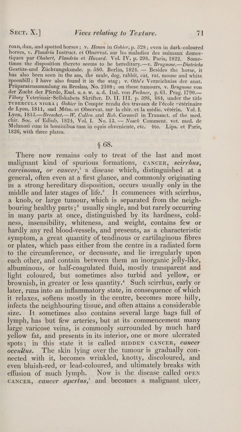 roan, dun, and spotted horses; v. Henon in Gohier, p- 828; even in dark-coloured horses, v. Flandrin Instruct. et Observat. sur les maladies des animaux domes- tiques par Chabert, Flandrin et Huxard. Vol. IV. p. 298. Paris, 1822. Some- times the disposition thereto seems to be hereditary.—v. Brugnone.—Dietrichs Gestiits-und Ziichtungskunde. p. 580. Berlin, 1824. — Besides the horse, it has also been seen in the ass, the mule, dog, rabbit, cat, rat, mouse and white spoonbill; I have also found it in the stag; v. Otfo’s Verzeichniss der anat. Praparatensammlung zu Breslau, No. 2108; on these tumours, v. Brugnone von der Zucht der Pferde, Esel. u.s. w. a.d. Ital. von Fechner, p.61. Prag. 1790.— Viborg Veterinair-Sellskabets Skrifter. D. II. III. p. 398, 484, under the title TUBERCULA NIGRA $ Gohier in Compte rendu des travaux de l’école vétérinaire de Lyon. 1811, and Mém. et Observat. sur la chir. et la médic. vétérin. Vol. I. Lyon, 1813.—Breschet.—W. Cullen and Rob. Carswell in Transact. of the med. chir. Soc. of Edinb. 1824, Vol. I. No. 18. — Noack Comment. vet. med. de Melanosi cum in hominibus tum in equis obveniente, etc. 4to. Lips. et Paris, 1826, with three plates. § 68. There now remains only to treat of the last and most malignant kind of spurious formations, CANCER, scirrhus, carcinoma, or cancer,’ a disease which, distinguished at a general, often even at a first glance, and commonly originating in a strong hereditary disposition, occurs usually only in the middle and later stages of life.” It commences with scirrhus, a knob, or large tumour, which is separated from the neigh- bouring healthy parts ;* usually single, and but rarely occurring in many parts at once, distinguished by its hardness, cold- ness, insensibility, whiteness, and weight, contains few or hardly any red blood-vessels, and presents, as a characteristic symptom, a great quantity of tendinous or cartilaginous fibres or plates, which pass either from the centre in a radiated form to the circumference, or decussate, and lie irregularly upon each other, and contain between them an inorganic jelly-like, albuminous, or half-coagulated fluid, mostly transparent and light coloured, but sometimes also turbid and yellow, or brownish, in greater or less quantity.* Such scirrhus, early or later, runs into an inflammatory state, in consequence of which it relaxes, softens mostly in the centre, becomes more hilly, infects the neighbouring tissue, and often attains a considerable size. It sometimes also contains several large bags full of lymph, has but few arteries, but at its commencement many large varicose veins, is commonly surrounded by much hard yellow fat, and presents in its interior, one or more ulcerated spots; in this state it is called HIDDEN CANCER, cancer occultus. 'The skin lying over the tumour is gradually con- nected with it, becomes wrinkled, knotty, discoloured, and even bluish-red, or lead-coloured, and ultimately breaks with effusion of much lymph. Now is the disease called open CANCER, cancer apertus,’ and becomes a. malignant ulcer,