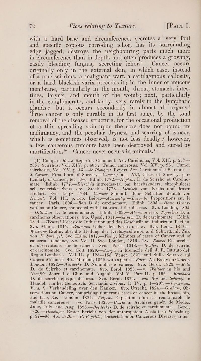 with a hard base and circumference, secretes a very foul and specific copious corroding ichor, has its surrounding edge jagged, destroys the neighbouring parts much more in circumference than in depth, and often produces a growing, easily bleeding fungus, secreting ichor.° Cancer occurs originally only in the external skin, in which case, instead of a true scirrhus, a malignant wart, a cartilaginous callosity, or a hard blackish varix precedes it; in the inner or mucous membrane, particularly in the mouth, throat, stomach, intes- tines, larynx, and mouth of the womb; next, particularly in the conglomerate, and lastly, very rarely in the lymphatic glands ;’ but it occurs secondarily in almost all organs.* True cancer is only curable in its first stage, by the total removal of the diseased structure, for the occasional production of a thin spreading skin upon the sore does not bound its malignancy, and the peculiar dryness and scarring of cancer, which is sometimes observed, is not less deadly ;° however, a few cancerous tumours have been destroyed and cured by mortification.” Cancer never occurs in animals.” (1) Compare Reuss Repertor. Comment. Art. Carcinoma, Vol. XII. p. 217— 235; Scirrhus, Vol. XIV. p. 405; Tumor cancrosus, Vol. XV. p. 28; Tumor scirrhosus, Vol. XV. p. 43.—de Plouquet Repert Art. Carcinoma et Scirrhus.— S. Cooper, First lines of Surgery—Cancer; also Hill, Cases of Surgery, par- ticularly of Cancer, &amp;c. 8vo. Edinb. 1772.—Hopkins D. de Scirrho et Carcino- mate. Edinb. 1777.—Bierchén introedes-tal om kaerftskaders, skrophuloese och veneriske Svers, etc. Stockh. 1778.—Jaenisch vom Krebs und dessen Heilart. 8vo. Leipz. 1784.—Camper Sammtl. kleine Schriften deutch von Herbell. Vol. III. p. 156. Leipz.—Abernethy.—Lacombe Propositions sur le cancer. Paris, 1805.—Ross D. de carcinomate. Edinb. 1805.— Home, Obser- vations on Cancer, connected with histories of the disease. 8vo. London, 1805. —Gillichan D. de carcinomate. Edinb. 1809.— Akerman resp. Toppetius D. in carcinoma observationes. 4to. Upsal, 1811.— Skipton D. de carcinomate. Edinb. 1814.— Wentzel Ueber die Induration und das Geschwiir an indurirten Theilen. 8vo. Mainz, 1815.—Baumann Ueber den Krebs u.s.w. 8vo. Leipz. 1817.— Westring Erafhr. iiber die Heilung der Krebsgeschwiire. a. d. Schwed. mit Zus. von K. Sprengel. 8vo. Halse, 1817.—Young, Minutes of cases of Cancer and of cancerous tendency, &amp;c. Vol. II. 8vo. London, 1816—18.—Rouzet Recherches et observations sur le cancer. 8vo. Paris, 1818. — Wolfers D. de scirrho et carcinomate. 8vo. Gott. 1820.—Scarpa in Memorie dell’ J. R. Istituto del’ Regno Lombard. Vol. II. p. 123—153. Venet. 1821, and Sullo Scirro e sul Cancro Mémorie. 4to. Mailand, 1822. witha plate.-—Farre, An Essay on Cancer. London, 1822.—Wernecke D. Nonnulla de cancro. 8vo. Berol. 1823. — Roth D. de Scirrho et carcinomate. 8vo. Berol. 1823.—y. Walther in his and Graefe’s Journal d. Chir. and Augenh. Vol. V. Part IT. p. 196. — Rambach D. de scirrho ejusque decursu. 8vo. Berol. 1824.— van Wy and Schrage in Handel. van het Genootsch. Servandis Civibus. D. IV. p. 1—207. —Vorsimann V.u. S. Verhandeling over den Kanker. 8vo. Utrecht. 1824.—Graham, Ob- servations on Cancer, comprising numerous cases of cancer in the breast, hip, and face, &amp;c. London, 1824.—Velpeau Exposition d’un cas remarquable de maladie cancereuse. 8vo. Paris, 1825.—Costin in Archives génér. de Médec. June, July, and Aug. 1826.—Boedecker D. de scirrho et carcinomate. Berol. 1826.—Heusinger Erster Bericht von der anthropotom Anstalt zu Wirzburg. p- 27—83. 4to, 1826.--[ B. Peyrilhe, Dissertation on Cancerous Diseases, trans-