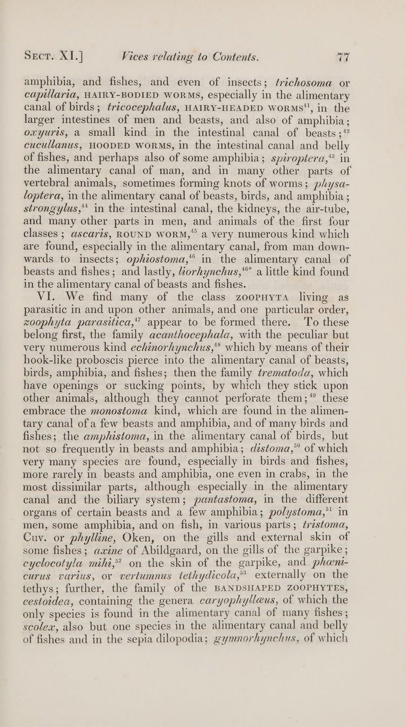 amphibia, and fishes, and even of insects; trichosoma or captllaria, HAIRY-BODIED WORMS, especially in the alimentary canal of birds; tricocephalus, HAIRY-HEADED Worms”, in the larger intestines of men and beasts, and also of amphibia; oxyurts, a small kind in the intestinal canal of beasts ;* cucullanus, HOODED WORMS, in the intestinal canal and belly of fishes, and perhaps also of some amphibia; spiroptera,® in the alimentary canal of man, and in many other parts of vertebral animals, sometimes forming knots of worms; physa- loptera, in the alimentary canal of beasts, birds, and amphibia ; strongylus,** in the intestinal canal, the kidneys, the air-tube, and many other parts in men, and animals of the first four classes ; ascaris, ROUND WORM,” a very numerous kind which are found, especially in the alimentary canal, from man down- wards to insects; ophiostoma,* in the alimentary canal of beasts and fishes; and lastly, Zorhynchus,*™ a little kind found in the alimentary canal of beasts and fishes. VI. We find many of the class zoopuyra living as parasitic in and upon other animals, and one particular order, zoophyta parasitica,” appear to be formed there. To these belong first, the family acanthocephala, with the peculiar but very numerous kind echinorhynchus,** which by means of their hook-like proboscis pierce into the alimentary canal of beasts, birds, amphibia, and fishes; then the family trematoda, which have openings or sucking points, by which they stick upon other animals, although they cannot perforate them;* these embrace the monostoma kind, which are found in the alimen- tary canal of a few beasts and amphibia, and of many birds and fishes; the amphistoma, in the alimentary canal of birds, but not so frequently in beasts and amphibia; dstoma,” of which very many species are found, especially in birds and fishes, more rarely in beasts and amphibia, one even in crabs, in the most dissimilar parts, although especially in the alimentary canal and the biliary system; pantastoma, in the different organs of certain beasts and a few amphibia; polystoma,” in men, some amphibia, and on fish, in various parts; trzstoma, Cuv. or phylline, Oken, on the gills and external skin of some fishes; axine of Abildgaard, on the gills of the garpike ; cyclocotyla mihi,” on the skin of the garpike, and phoni- curus varius, or vertumnus tethydicola,* externally on the tethys; further, the family of the BANDSHAPED ZOOPHYTES, cestoidea, containing the genera caryophylleus, of which the only species is found in the alimentary canal of many fishes ; scolex, also but one species in the alimentary canal and belly of fishes and in the sepia dilopodia; gymnorhynchus, of which