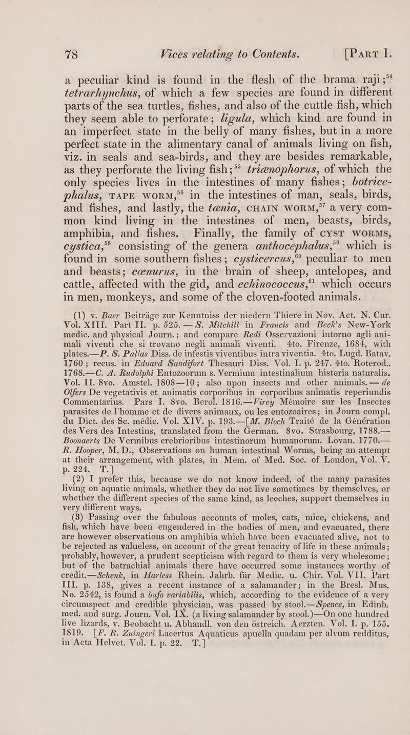 a peculiar kind is found in the flesh of the brama_ raji;” tetrarhynchus, of which a few species are found in different parts of the sea turtles, fishes, and also of the cuttle fish, which they seem able to perforate; Mgula, which kind are found in an imperfect state in the belly of many fishes, but in a more perfect state in the alimentary canal of animals living on fish, viz. in seals and sea-birds, and they are besides remarkable, as they perforate the living fish;°° tri@nophorus, of which the only species lives in the intestines of many fishes; botrice- halus, TAPE worm,” in the intestines of man, seals, birds, and fishes, and lastly, the t@nta, CHAIN WORM,” a very com- mon kind living in the intestines of men, beasts, birds, amphibia, and fishes. Finally, the family of cyst worms, cystica,*® consisting of the genera anthocephalus,” which is found in some southern fishes; eystécercus,” peculiar to men and beasts; ccenurus, in the brain of sheep, antelopes, and cattle, affected with the gid, and echinococcus,” which occurs in men, monkeys, and some of the cloven-footed animals. (1) v. Baer Beitrage zur Kenntniss der niedern Thiere in Nov. Act. N. Cur. Vol. XIII. Part II. p. 525.— §. Mitchill in Francis and Beck’s New-York medic. and physical Journ.; and compare Redi Osservazioni intorno agli ani- mali viventi che si trovano negli animali viventi. 4to. Firenze, 1684, with plates.—P. §. Pallas Diss. de infestis viventibus intra viventia. 4to. Lugd. Batav. 1760; recus. in Eduard Sandifort Thesauri Diss. Vol. I. p. 247. 4to. Roterod.. 1768.—C. A. Rudolphi Entozoorum s. Vermium intestinalium historia naturalis. Vol. II. 8vo. Amstel. 1808—10; also upon insects and other animals. — de Olfers De vegetativis et animatis corporibus in corporibus animatis reperiundis Commentarius. Pars I. 8vo. Berol. 1816.—Virey Mémoire sur les Insectes parasites de homme et de divers animaux, ou les entozoaires; in Journ compl. du Dict. des Sc. médic. Vol. XIV. p. 193.—[M. Bloch Traité de la Génération des Vers des Intestins, translated from the German. 8vo. Strasbourg, 1788.— Boonaerts De Vermibus crebrioribus intestinorum humanorum. Lovan. 1770.— R. Hooper, M.D., Observations on human intestinal Worms, being an attempt at their arrangement, with plates, in Mem. of Med. Soc. of London, Vol. V. p. 224. T.] (2) I prefer this, because we do not know indeed, of the many parasites living on aquatic animals, whether they do not live sometimes by themselves, or whether the different species of the same kind, as leeches, support themselves in very different ways. (3) Passing over the fabulous accounts of moles, cats, mice, chickens, and fish, which have been engendered in the bodies of men, and evacuated, there are however observations on amphibia which have been evacuated alive, not to be rejected as valueless, on account of the great tenacity of life in these animals; probably, however, a prudent scepticism with regard to them is very wholesome ; but of the batrachial animals there have occurred some instances worthy of credit.—Schenk, in Harless Rhein. Jahrb. fiir Medic. u. Chir. Vol. VII. Part III. p. 138, gives a recent instance of a salamander; in the Bresl. Mus. No. 2542, is found a bufo variabilis, which, according to the evidence of a very circumspect and credible physician, was passed by stool.—Spence, in Edinb. med. and surg. Journ. Vol. LX. (a living salamander by stool.) —On one hundred live lizards, v. Beobacht u. Abhandl. von den Ostreich. Aerzten. Vol. I. p. 155. 1819. LF. R. Zuingeri Lacertus Aquaticus apuella quadam per alvum redditus, in Acta Helvet. Vol. I. p. 22. T.]