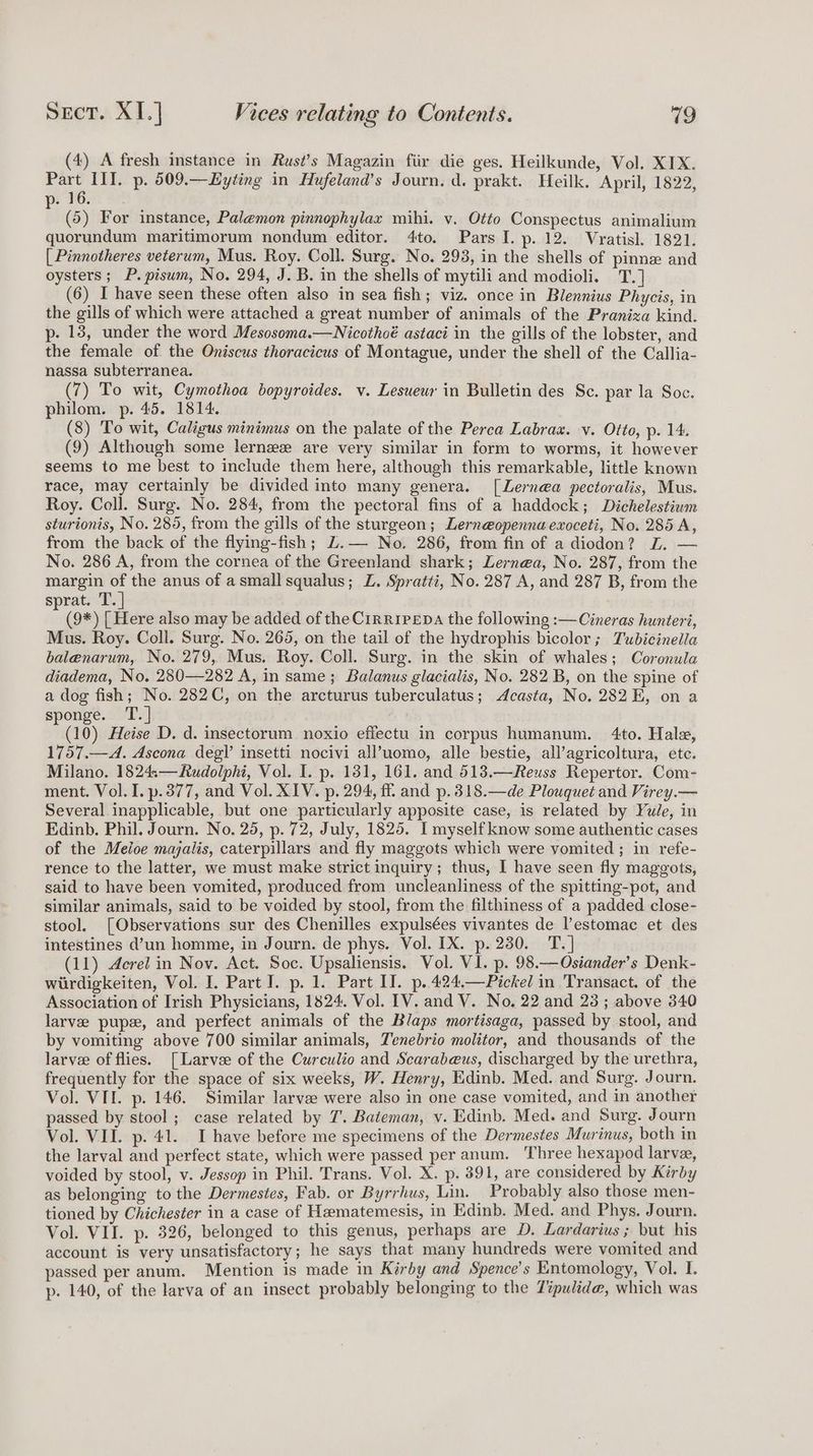 (4) A fresh instance in Rust’s Magazin fiir die ges. Heilkunde, Vol. XIX. Part II]. p. 509.—Hyting in Hufeland’s Journ. d. prakt. Heilk. April, 1822, 9: PGs SF (5) For instance, Palemon pinnophylax mihi. v. Otto Conspectus animalium quorundum maritimorum nondum editor. 4to. Pars I. p. 12. Vratisl. 1821. [ Pinnotheres veterum, Mus. Roy. Coll. Surg. No. 293, in the shells of pinne and oysters; P.piswm, No. 294, J. B. in the shells of mytili and modioli. T.] (6) I have seen these often also in sea fish; viz. once in Blennius Phycis, in the gills of which were attached a great number of animals of the Praniza kind. p- 138, under the word Mesosoma.—Nicothoé astaci in the gills of the lobster, and the female of the Oniscus thoracicus of Montague, under the shell of the Callia- nassa subterranea. (7) To wit, Cymothoa bopyroides. v. Lesueur in Bulletin des Sc. par la Soc. philom. p. 45. 1814. (8) To wit, Caligus minimus on the palate of the Perca Labraxz. v. Otto, p. 14. (9) Although some lerneeze are very similar in form to worms, it however seems to me best to include them here, although this remarkable, little known race, may certainly be divided into many genera. [Lernea pectoralis, Mus. Roy. Coll. Surg. No. 284, from the pectoral fins of a haddock; Dichelestium sturionis, No. 285, from the gills of the sturgeon; Lerneopenna exoceti, No. 285 A, from the back of the flying-fish; Z.— No. 286, from fin of a diodon? 2. — No. 286 A, from the cornea of the Greenland shark; Lerne@a, No. 287, from the margin _ the anus of asmall squalus; L. Spratti, No. 287 A, and 287 B, from the sprat. T. (9*) [ Here also may be added of the Cirripepa the following :—Cineras hunteri, Mus. Roy. Coll. Surg. No. 265, on the tail of the hydrophis bicolor; Tubicinella balenarum, No. 279, Mus. Roy. Coll. Surg. in the skin of whales; Coronula diadema, No. 280—282 A, in same; Balanus glacialis, No. 282 B, on the spine of a dog fish; No. 282C, on the arcturus tuberculatus; Acasta, No. 282 E, on a sponge. T.] (10) Heise D. d. insectorum noxio effectu in corpus humanum. 4to. Hale, 1757.—A. Ascona deg!’ insetti nocivi all’uomo, alle bestie, all’agricoltura, ete. Milano. 1824,—Rudolphi, Vol. I. p. 131, 161. and 513.—Reuss Repertor. Com- ment. Vol. I. p.377, and Vol. XIV. p. 294, ff and p.318.—de Plouquet and Virey.— Several inapplicable, but one particularly apposite case, is related by Yule, in Edinb, Phil. Journ. No. 25, p. 72, July, 1825. I myself know some authentic cases of the Meloe majalis, caterpillars and fly maggots which were vomited ; in refe- rence to the latter, we must make strict inquiry; thus, I have seen fly maggots, said to have been vomited, produced from uncleanliness of the spitting-pot, and similar animals, said to be voided by stool, from the filthiness of a padded close- stool. [Observations sur des Chenilles expulsées vivantes de l’estomac et des intestines d’un homme, in Journ. de phys. Vol. IX. p. 230. T.] (11) Acrel in Nov. Act. Soc. Upsaliensis. Vol. VI. p. 98.—Osiander’s Denk- wirdigkeiten, Vol. I. Part I. p. 1. Part II. p..424.—Pickel in Transact. of the Association of Irish Physicians, 1824. Vol. [V. and V. No. 22 and 23; above 340 larvee pups, and perfect animals of the Blaps mortisaga, passed by stool, and by vomiting above 700 similar animals, Tenebrio molitor, and thousands of the larve of flies. [Larve of the Curculio and Scarab@us, discharged by the urethra, frequently for the space of six weeks, W. Henry, Edinb. Med. and Surg. Journ. Vol. VII. p. 146. Similar larvee were also in one case vomited, and in another passed by stool ; case related by 7’. Bateman, v. Edinb. Med. and Surg. Journ Vol. VII. p. 41. I have before me specimens of the Dermestes Murinus, both in the larval and perfect state, which were passed per anum. Three hexapod larve, voided by stool, v. Jessop in Phil. Trans. Vol. X. p. 391, are considered by Kirby as belonging to the Dermestes, Fab. or Byrrhus, Lin. Probably also those men- tioned by Chichester in a case of Hematemesis, in Edinb. Med. and Phys. Journ. Vol. VII. p. 326, belonged to this genus, perhaps are D. Lardarius; but his account is very unsatisfactory; he says that many hundreds were vomited and passed per anum. Mention 1s made in Kirby and Spence’s Entomology, Vol. I. p. 140, of the larva of an insect probably belonging to the Zipulide, which was