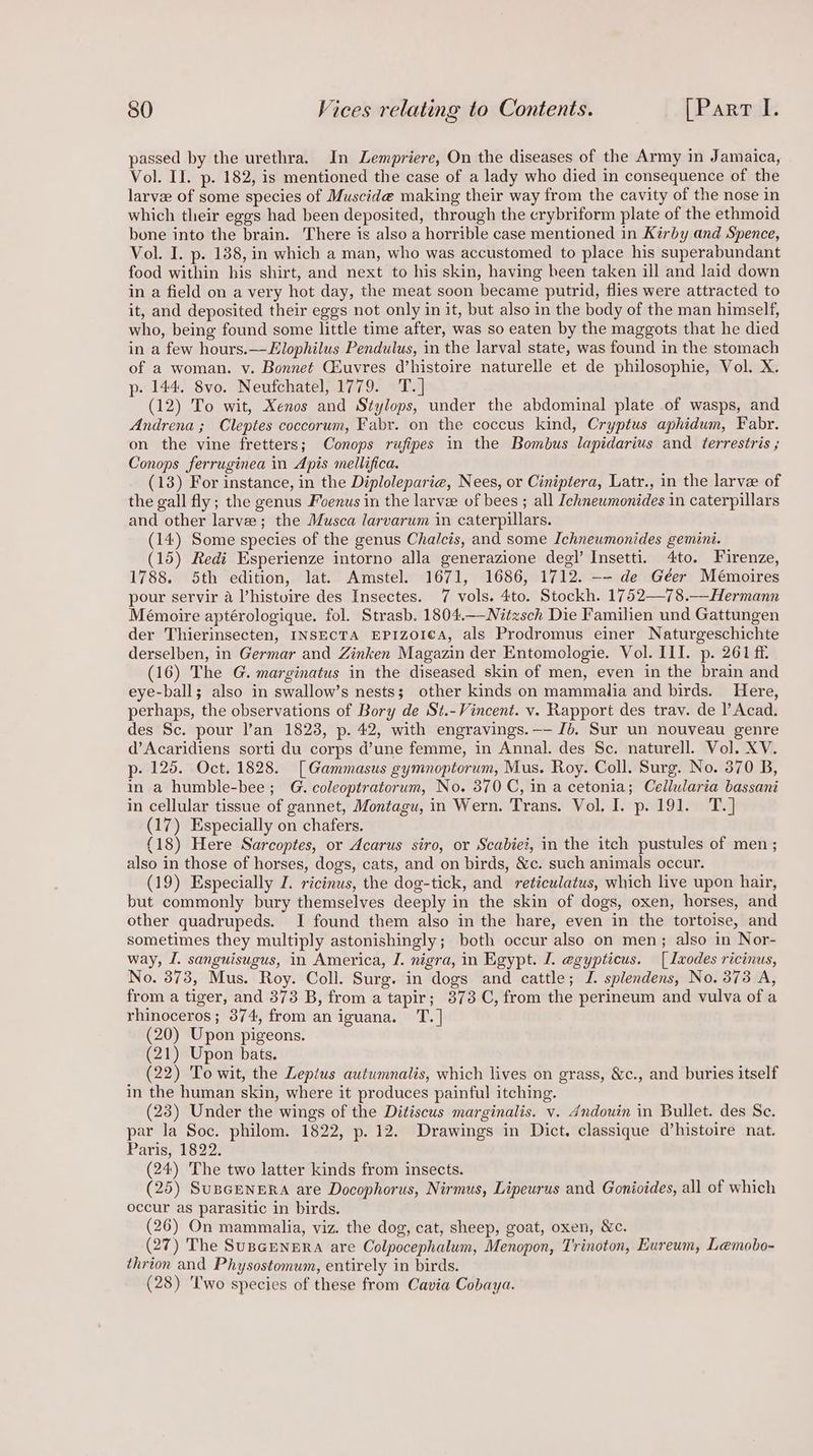 passed by the urethra. In Lempriere, On the diseases of the Army in Jamaica, Vol. II. p. 182, is mentioned the case of a lady who died in consequence of the larvee of some species of Muscid@ making their way from the cavity of the nose in which their eggs had been deposited, through the crybriform plate of the ethmoid bone into the brain. There is also a horrible case mentioned in Kirby and Spence, Vol. I. p. 138, in which a man, who was accustomed to place his superabundant food within his shirt, and next to his skin, having been taken ill and laid down in a field on a very hot day, the meat soon became putrid, flies were attracted to it, and deposited their eggs not only in it, but also in the body of the man himself, who, being found some little time after, was so eaten by the maggots that he died in a few hours.—Elophilus Pendulus, in the larval state, was found in the stomach of a woman. v. Bonnet Chuvres d’histoire naturelle et de philosophie, Vol. X. p-. 144. 8vo. Neufchatel, 1779. T.] (12) To wit, Xenos and Stylops, under the abdominal plate of wasps, and Andrena ; Cleptes coccorum, Fabr. on the coccus kind, Cryptus aphidum, Fabr. on the vine fretters; Conops rufipes in the Bombus lapidarius and terrestris ; Conops ferruginea in Apis mellifica. (13) For instance, in the Diploleparie, Nees, or Ciniptera, Latr., in the larve of the gall fly; the genus Foenus in the larve of bees ; all Ichneumonides in caterpillars and other larve; the Musca larvarum in caterpillars. (14) Some species of the genus Cha/cis, and some Ichneumonides gemini. (15) Redi Esperienze intorno alla generazione degl’ Insetti. 4to. Firenze, 1788. 5th edition, lat. Amstel. 1671, 1686, 1712. -- de Géer Mémoires pour servir a ’histuire des Insectes. 7 vols. 4to. Stockh. 1752—78.—Hermann Mémoire aptérologique. fol. Strasb. 1804.—-Nitzsch Die Familien und Gattungen der Thierinsecten, INSECTA EPIZOICA, als Prodromus einer Naturgeschichte derselben, in Germar and Zinken Magazin der Entomologie. Vol. III. p. 261 ff. (16) The G. marginatus in the diseased skin of men, even in the brain and eye-ball; also in swallow’s nests; other kinds on mammalia and birds. Here, perhaps, the observations of Bory de St.- Vincent. vy. Rapport des trav. de l’ Acad. des Sc. pour l’an 1823, p. 42, with engravings. -—- Jb. Sur un nouveau genre d’Acaridiens sorti du corps d’une femme, in Annal. des Sc. naturell. Vol. XV. p- 125. Oct. 1828. [Gammasus gymnoptorum, Mus. Roy. Coll. Surg. No. 370 B, in a humble-bee; G. coleoptratorum, No. 370 C, in a cetonia; Cellularia bassani in cellular tissue of gannet, Montagu, in Wern. Trans. Vol. I. p. 191. T.] (17) Especially on chafers. (18) Here Sarcoptes, or Acarus siro, or Scabiei, in the itch pustules of men; also in those of horses, dog's, cats, and on birds, &amp;c. such animals occur. (19) Especially I. ricinus, the dog-tick, and reticulatus, which live upon hair, but commonly bury themselves deeply in the skin of dogs, oxen, horses, and other quadrupeds. I found them also in the hare, even in the tortoise, and sometimes they multiply astonishingly; both occur also on men; also in Nor- way, I. sanguisugus, in America, J. nigra, in Egypt. I. e@gypticus. [Ixodes ricinus, No. 878, Mus. Roy. Coll. Surg. in dogs and cattle; J. splendens, No. 373 A, from a tiger, and 373 B, from a tapir; 373 C, from the perineum and vulva of a rhinoceros; 374, from an iguana. T.] (20) Upon pigeons. (21) Upon bats. (22) To wit, the Lepius autumnalis, which lives on grass, &amp;c., and buries itself in the human skin, where it produces painful itching. (23) Under the wings of the Ditiscus marginalis. v. 4ndouin in Bullet. des Se. par la Soc. philom. 1822, p. 12. Drawings in Dict. classique d’histoire nat. Paris, 1822. (24) The two latter kinds from insects. (25) SuBGENERA are Docophorus, Nirmus, Lipeurus and Gonioides, all of which occur as parasitic in birds. (26) On mammalia, viz. the dog, cat, sheep, goat, oxen, &amp;c. (27) The SusceNERA are Colpocephalum, Menopon, Trinoton, Eureum, Lemobo- thrion and Physostomum, entirely in birds. (28) 'I'wo species of these from Cavia Cobaya.