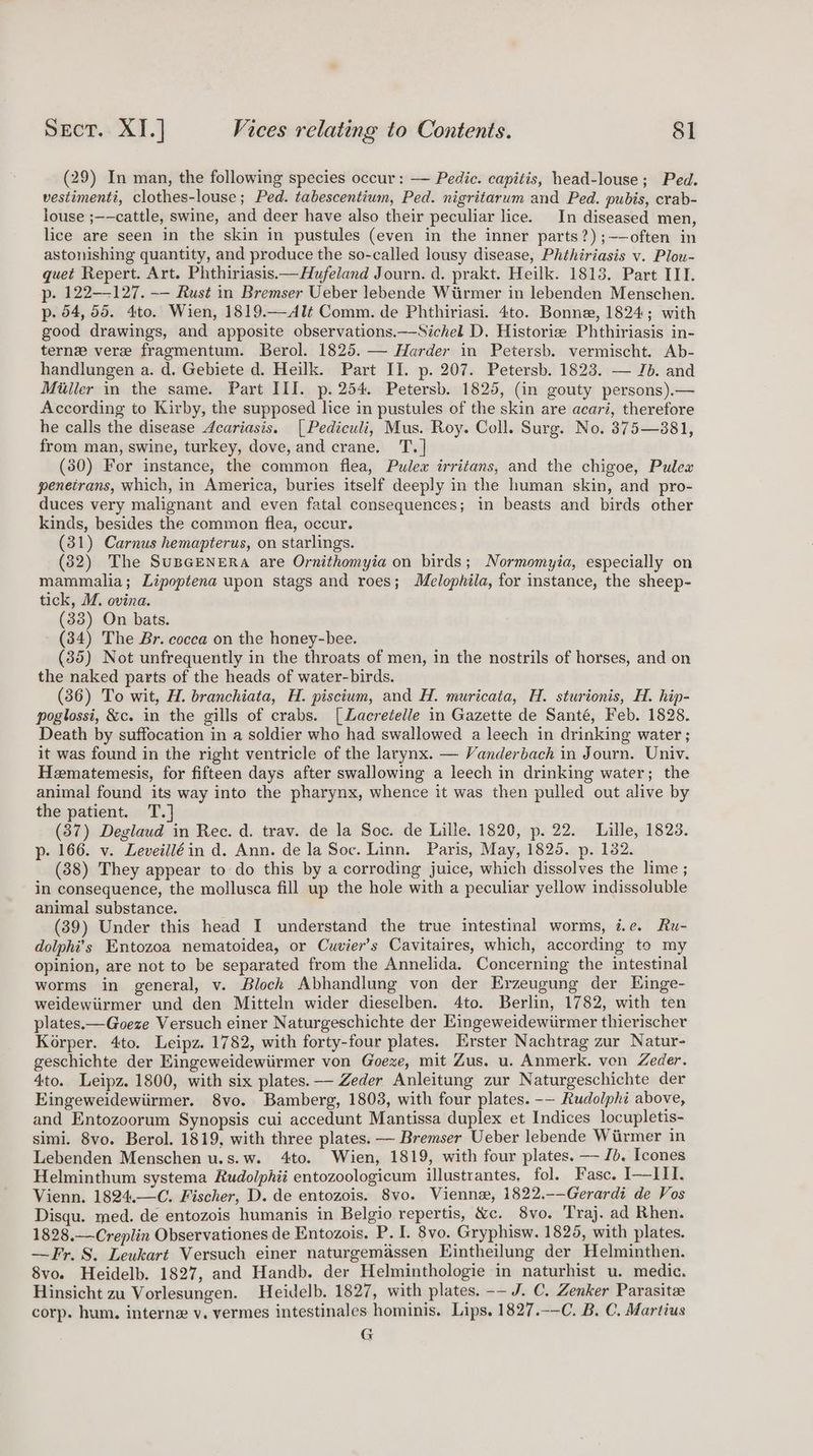 (29) In man, the following species occur: —— Pedic. capitis, head-louse; Ped. vestimenti, clothes-louse; Ped. tabescentium, Ped. nigritarum and Ped. pubis, crab- louse ;-—cattle, swine, and deer have also their peculiar lice. In diseased men, lice are seen in the skin in pustules (even in the inner parts?) ;——often in astonishing quantity, and produce the so-called lousy disease, Phthiriasis v. Plou- quet Repert. Art. Phthiriasis.—Hufeland Journ. d. prakt. Heilk. 1813. Part III. p- 122—-127. —— Rust in Bremser Ueber lebende Wiirmer in lebenden Menschen. p. 54, 55. 4to. Wien, 1819.—Alé Comm. de Phthiriasi. 4to. Bonne, 1824; with good drawings, and apposite observations.—Sichel D. Historiz Phthiriasis in- tern vere fragmentum. Berol. 1825. — Harder in Petersb. vermischt. Ab- handlungen a. d. Gebiete d. Heilk. Part II. p. 207. Petersb. 1823. — Jb. and Miller in the same. Part III. p. 254. Petersb. 1825, (in gouty persons).— According to Kirby, the supposed lice in pustules of the skin are acari, therefore he calls the disease Acariasis. [Pediculi, Mus. Roy. Coll. Surg. No. 375—381, from man, swine, turkey, dove, and crane. T.] (30) For instance, the common flea, Pulex irritans, and the chigoe, Pulex penetrans, which, in America, buries itself deeply in the human skin, and pro- duces very malignant and even fatal consequences; in beasts and birds other kinds, besides the common flea, occur. (31) Carnus hemapterus, on starlings. (82) The SuBGENERA are Ornithomyia on birds; Normomyia, especially on mammalia; Lipoptena upon stags and roes; Melophila, for instance, the sheep- tick, M. ovina. (33) On bats. (34) The Br. cocca on the honey-bee. (35) Not unfrequently in the throats of men, in the nostrils of horses, and on the naked parts of the heads of water-birds. (36) To wit, H. branchiata, H. piscium, and H. muricata, H. sturionis, H. hip- poglossi, &amp;c. in the gills of crabs. [Lacretelle in Gazette de Santé, Feb. 1828. Death by suffocation in a soldier who had swallowed a leech in drinking water ; it was found in the right ventricle of the larynx. — Vanderbach in Journ. Univ. Hematemesis, for fifteen days after swallowing a leech in drinking water; the animal found its way into the pharynx, whence it was then pulled out alive by the patient. T.] (37) Deglaud in Rec. d. trav. de la Soc. de Lille. 1820, p. 22. Lille, 1823. p-. 166. v. Leveiliéin d. Ann. de la Soc. Linn. Paris, May, 1825. p. 182. (38) They appear to do this by a corroding juice, which dissolves the lime ; in consequence, the mollusca fill up the hole with a peculiar yellow indissoluble animal substance. (39) Under this head I understand the true intestinal worms, i.e. Ru- dolphi’s Entozoa nematoidea, or Cuvier’s Cavitaires, which, according to my opinion, are not to be separated from the Annelida. Concerning the intestinal worms in general, v. Block Abhandlung von der Erzeugung der Einge- weidewiirmer und den Mitteln wider dieselben. 4to. Berlin, 1782, with ten plates. —Goeze Versuch einer Naturgeschichte der Eingeweidewiirmer thierischer Korper. 4to. Leipz. 1782, with forty-four plates. Erster Nachtrag zur Natur- geschichte der Eingeweidewiirmer von Goexe, mit Zus. u. Anmerk. von Zeder. 4to. Leipz. 1800, with six plates. -— Zeder Anleitung zur Naturgeschichte der Eingeweidewiirmer. 8vo. Bamberg, 1808, with four plates. -— Rudolphi above, and Entozoorum Synopsis cui accedunt Mantissa duplex et Indices locupletis- simi. 8vo. Berol. 1819, with three plates. —— Bremser Ueber lebende Wiirmer in Lebenden Menschen u.s.w. 4to. Wien, 1819, with four plates. — Jb. Icones Helminthum systema Rudolphii entozoologicum illustrantes, fol. Fasc. I—III. Vienn. 1824.—C. Fischer, D. de entozois. 8vo. Viennz, 1822.-—Gerardi de Vos Disqu. med. de entozois humanis in Belgio repertis, &amp;c. 8vo. Traj. ad Rhen. 1828.—-Creplin Observationes de Entozois. P. I. 8vo. Gryphisw. 1825, with plates. —Fr.S. Leukart Versuch einer naturgemassen Eintheilung der Helminthen. 8vo. Heidelb. 1827, and Handb. der Helminthologie in naturhist u. medic. Hinsicht zu Vorlesungen. Heidelb. 1827, with plates. -— J. C. Zenker Parasite corp. hum. interne v. vermes intestinales hominis. Lips. 1827.-—C. B. C. Martius G
