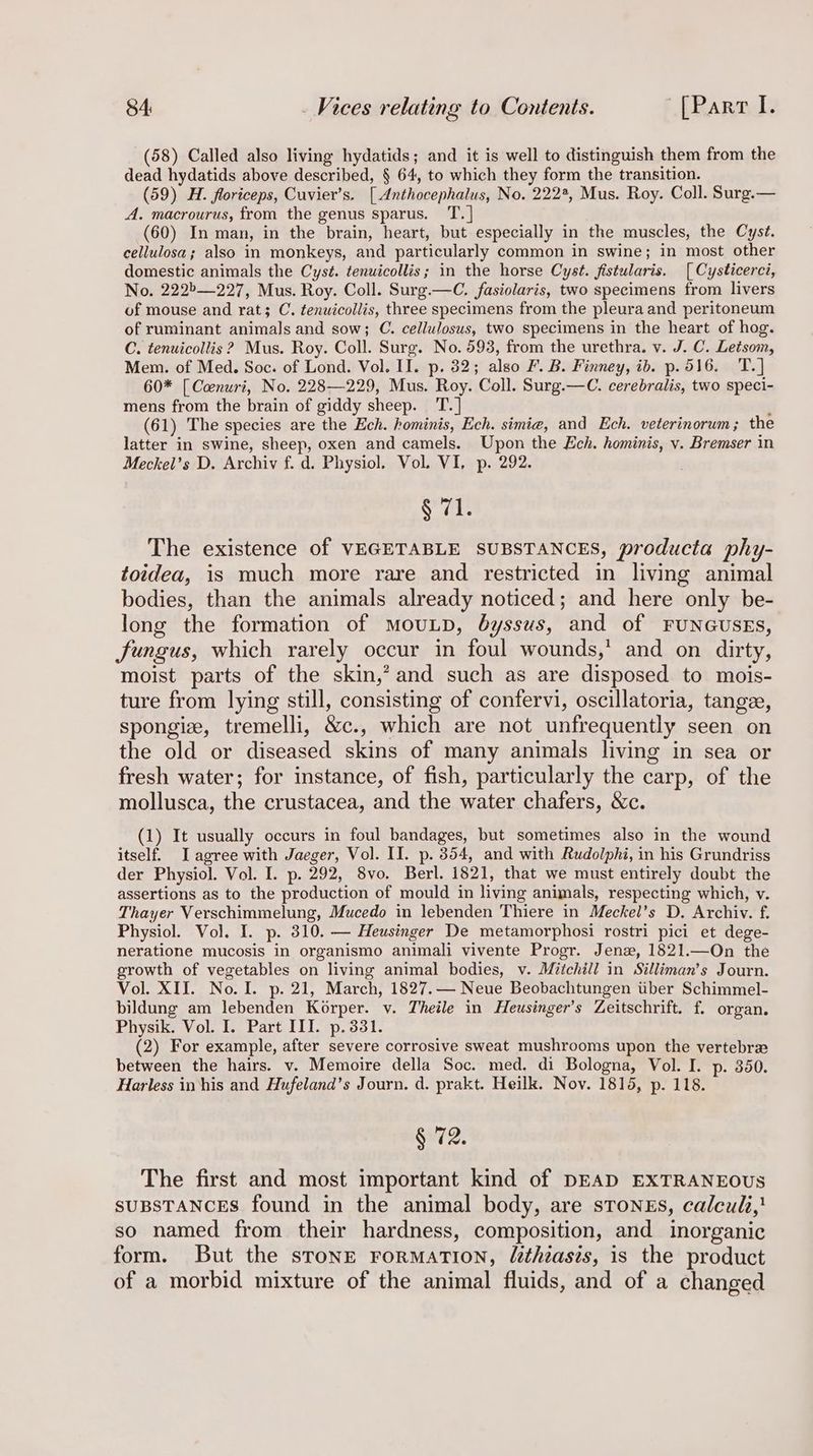 (58) Called also living hydatids; and it is well to distinguish them from the dead hydatids above described, § 64, to which they form the transition. (59) H. floriceps, Cuvier’s. [ Anthocephalus, No. 222%, Mus. Roy. Coll. Surg.— A. macrourus, from the genus sparus. T.] (60) In man, in the brain, heart, but especially in the muscles, the Cyst. cellulosa; also in monkeys, and particularly common in swine; in most other domestic animals the Cyst. tenuicollis; in the horse Cyst. fistularis. [ Cysticerci, No. 222b—227, Mus. Roy. Coll. Surg.—C. fasiolaris, two specimens from livers of mouse and rat; C. tenuicollis, three specimens from the pleura and peritoneum of ruminant animals and sow; C. cellulosus, two specimens in the heart of hog. C. tenuicollis ? Mus. Roy. Coll. Surg. No. 593, from the urethra. v. J. C. Letsom, Mem. of Med. Soc. of Lond. Vol. II. p. 32; also F. B. Finney, ib. p.516. T.] 60* [ Coenuri, No. 228—229, Mus. Roy. Coll. Surg.—C. cerebralis, two speci- mens from the brain of giddy sheep. TT. ] ‘ (61) The species are the Ech. hominis, Ech. simie, and Ech. veterinorum ; the latter in swine, sheep, oxen and camels. Upon the Ech. hominis, v. Bremser in Meckel’s D. Archiv f. d. Physiol. Vol. VI, p. 292. § 71. The existence of VEGETABLE SUBSTANCES, producta phy- toidea, is much more rare and restricted in living animal bodies, than the animals already noticed; and here only be- long the formation of MouLD, byssus, and of FUNGUSEs, fungus, which rarely occur in foul wounds,’ and on dirty, moist parts of the skin,’ and such as are disposed to mois- ture from lying still, consisting of confervi, oscillatoria, tangee, spongiz, tremelli, &amp;c., which are not unfrequently seen on the old or diseased skins of many animals living in sea or fresh water; for instance, of fish, particularly the carp, of the mollusca, the crustacea, and the water chafers, &amp;c. (1) It usually occurs in foul bandages, but sometimes also in the wound itself. I agree with Jaeger, Vol. II. p. 3854, and with Rudolphi, in his Grundriss der Physiol. Vol. I. p. 292, 8vo. Berl. 1821, that we must entirely doubt the assertions as to the production of mould in living animals, respecting which, v. Thayer Verschimmelung, Mucedo in lebenden Thiere in Meckel’s D. Archiv. f. Physiol. Vol. I. p. 310. — Heusinger De metamorphosi rostri pici et dege- neratione mucosis in organismo animali vivente Progr. Jenz, 1821.—On the growth of vegetables on living animal bodies, v. Mitchill in Silliman’s Journ. Vol. XII. No. I. p. 21, March, 1827.— Neue Beobachtungen tiber Schimmel- bildung am lebenden Korper. v. Theile in Heusinger’s Zeitschrift. f. organ. Physik. Vol. I. Part III. p.331. (2) For example, after severe corrosive sweat mushrooms upon the vertebrae between the hairs. v. Memoire della Soc. med, di Bologna, Vol. I. p-. 350. Harless in his and Hufeland’s Journ. d. prakt. Heilk. Nov. 1815, p. 118. § 72. The first and most important kind of DEAD EXTRANEOUS SUBSTANCES found in the animal body, are stones, calculi} so named from their hardness, composition, and inorganic form. But the stone rormatTion, /ethiasis, is the product of a morbid mixture of the animal fluids, and of a changed