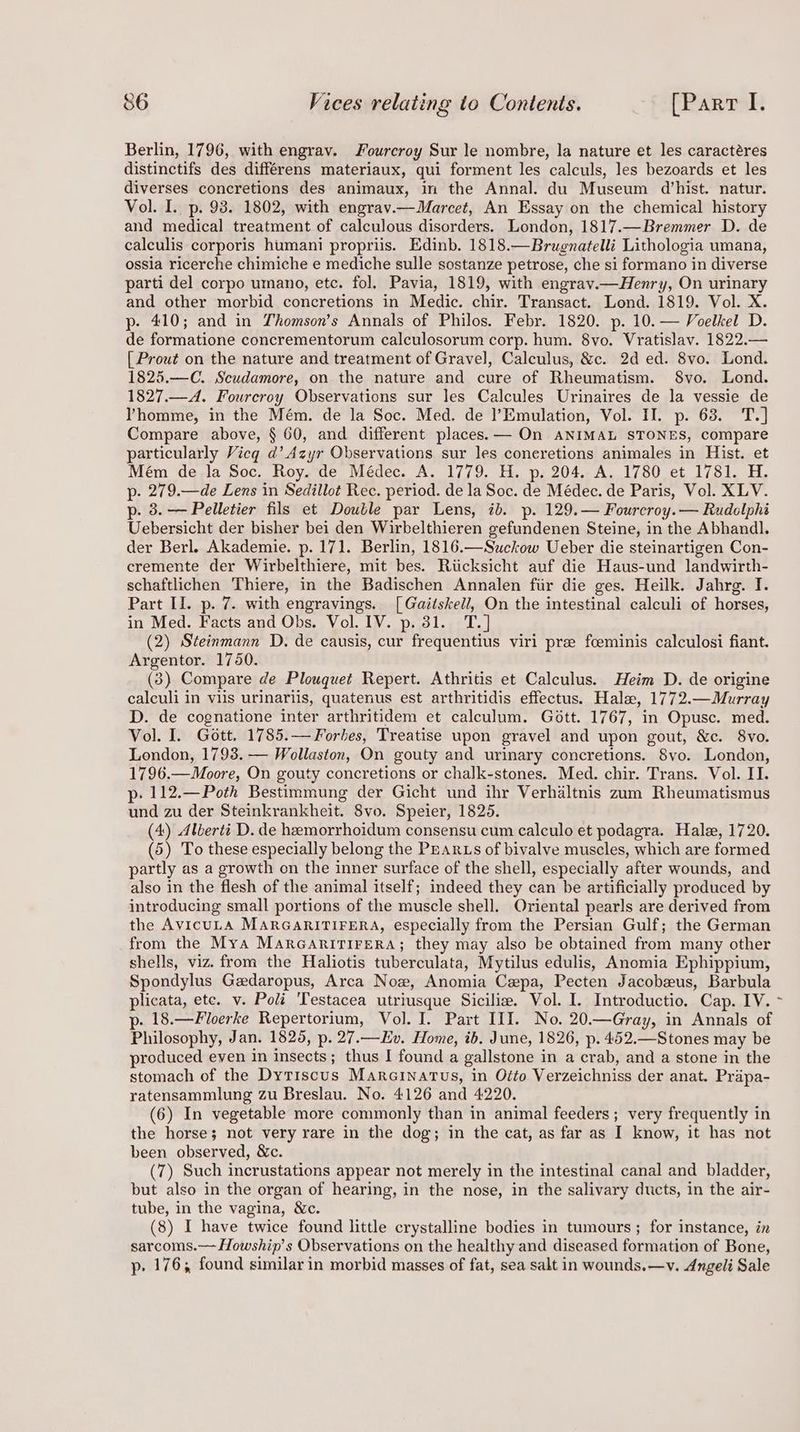 Berlin, 1796, with engrav. Jourcroy Sur le nombre, la nature et les caractéres distinctifs des différens materiaux, qui forment les calculs, les bezoards et les diverses concretions des animaux, im the Annal. du Museum d’hist. natur. Vol. I. p. 93. 1802, with engrav.—Marcet, An Essay on the chemical history and medical treatment of calculous disorders. London, 1817.—Bremmer D. de caleulis corporis humani propriis. Edinb. 1818.—Brugnatelli Lithologia umana, ossia ricerche chimiche e mediche sulle sostanze petrose, che si formano in diverse parti del corpo umano, etc. fol. Pavia, 1819, with engrav.—Henry, On urinary and other morbid concretions in Medic. chir. Transact. Lond. 1819. Vol. X. p- 410; and in Thomson’s Annals of Philos. Febr. 1820. p. 10. — Voelkel D. de formatione concrementorum calculosorum corp. hum. 8vo. Vratislav. 1822.— | Prout on the nature and treatment of Gravel, Calculus, &amp;c. 2d ed. 8vo. Lond. 1825.—C. Scudamore, on the nature and cure of Rheumatism. $8vo. Lond. 1827.—A. Fourcroy Observations sur les Calcules Urinaires de la vessie de Yhomme, in the Mém. de la Soc. Med. de l’Emulation, Vol. II. p. 63. T.] Compare above, § 60, and different places. — On ANIMAL STONES, compare particularly Vicq d@’ Azyr Observations sur les coneretions animales in Hist. et Mém de la Soc. Roy. de Médec. A. 1779. H. p. 204. A. 1780 et 1781. H. p- 279.—de Lens in Sedillot Rec. period. de la Soc. de Médec. de Paris, Vol. XLV. p. 3. — Pelletier fils et Double par Lens, ib. p. 129.— Fourcroy.— Rudolphi Uebersicht der bisher bei den Wirbelthieren gefundenen Steine, in the Abhandl. der Berl. Akademie. p. 171. Berlin, 1816.—Suckow Ueber die steinartigen Con- cremente der Wirbelthiere, mit bes. Riicksicht auf die Haus-und landwirth- schaftlichen Thiere, in the Badischen Annalen fiir die ges. Heilk. Jahrg. I. Part II. p. 7. with engravings. [Gaitskell, On the intestinal calculi of horses, in Med. Facts and Obs. Vol. IV. p. 31. T.] (2) Steinmann D. de causis, cur frequentius viri pre fceminis calculosi fiant. Argentor. 1750. (3) Compare de Plouquet Repert. Athritis et Calculus. Heim D. de origine calculi in viis urinariis, quatenus est arthritidis effectus. Halex, 1772.—Murray D. de cognatione inter arthritidem et calculum. Gott. 1767, in Opusc. med. Vol. I. Gott. 1785.— Forbes, Treatise upon gravel and upon gout, &amp;c. 8vo. London, 1793. — Wollaston, On gouty and urinary concretions. 8vo. London, 1796.—Moore, On gouty concretions or chalk-stones. Med. chir. Trans. Vol. II. p: 112.—Poth Bestimmung der Gicht und ihr Verhaltnis zum Rheumatismus und zu der Steinkrankheit. 8vo. Speier, 1825. (4) Alberti D. de hemorrhoidum consensu cum calculo et podagra. Hale, 1720. (5) To these especially belong the PEARLS of bivalve muscles, which are formed partly as a growth on the inner surface of the shell, especially after wounds, and also in the flesh of the animal itself; indeed they can be artificially produced by introducing small portions of the muscle shell. Oriental pearls are derived from the AvicuLA MARGARITIFERA, especially from the Persian Gulf; the German from the Mya MARGARITIFERA; they may also be obtained from many other shells, viz. from the Haliotis tuberculata, Mytilus edulis, Anomia Ephippium, Spondylus Gedaropus, Arca Now, Anomia Cepa, Pecten Jacobeus, Barbula plicata, ete. v. Poli 'Testacea utriusque Sicilia. Vol. I. Introductio. Cap. IV. p. 18.—Floerke Repertorium, Vol. I. Part III. No. 20.—Gray, in Annals of Philosophy, Jan. 1825, p. 27.—Ev. Home, ib. June, 1826, p. 452.—Stones may be produced eyen in insects; thus I found a gallstone in a crab, and a stone in the stomach of the Dytrscus Marainatus, in Otto Verzeichniss der anat. Prapa- ratensammlung zu Breslau. No. 4126 and 4220. (6) In vegetable more commonly than in animal feeders; very frequently in the horse; not very rare in the dog; in the cat, as far as I know, it has not been observed, &amp;c. (7) Such incrustations appear not merely in the intestinal canal and bladder, but also in the organ of hearing, in the nose, in the salivary ducts, in the air- tube, in the vagina, &amp;c. (8) I have twice found little crystalline bodies in tumours; for instance, in sarcoms.— Howship’s Observations on the healthy and diseased formation of Bone, p- 176; found similar in morbid masses of fat, sea salt in wounds.—v. Angeli Sale