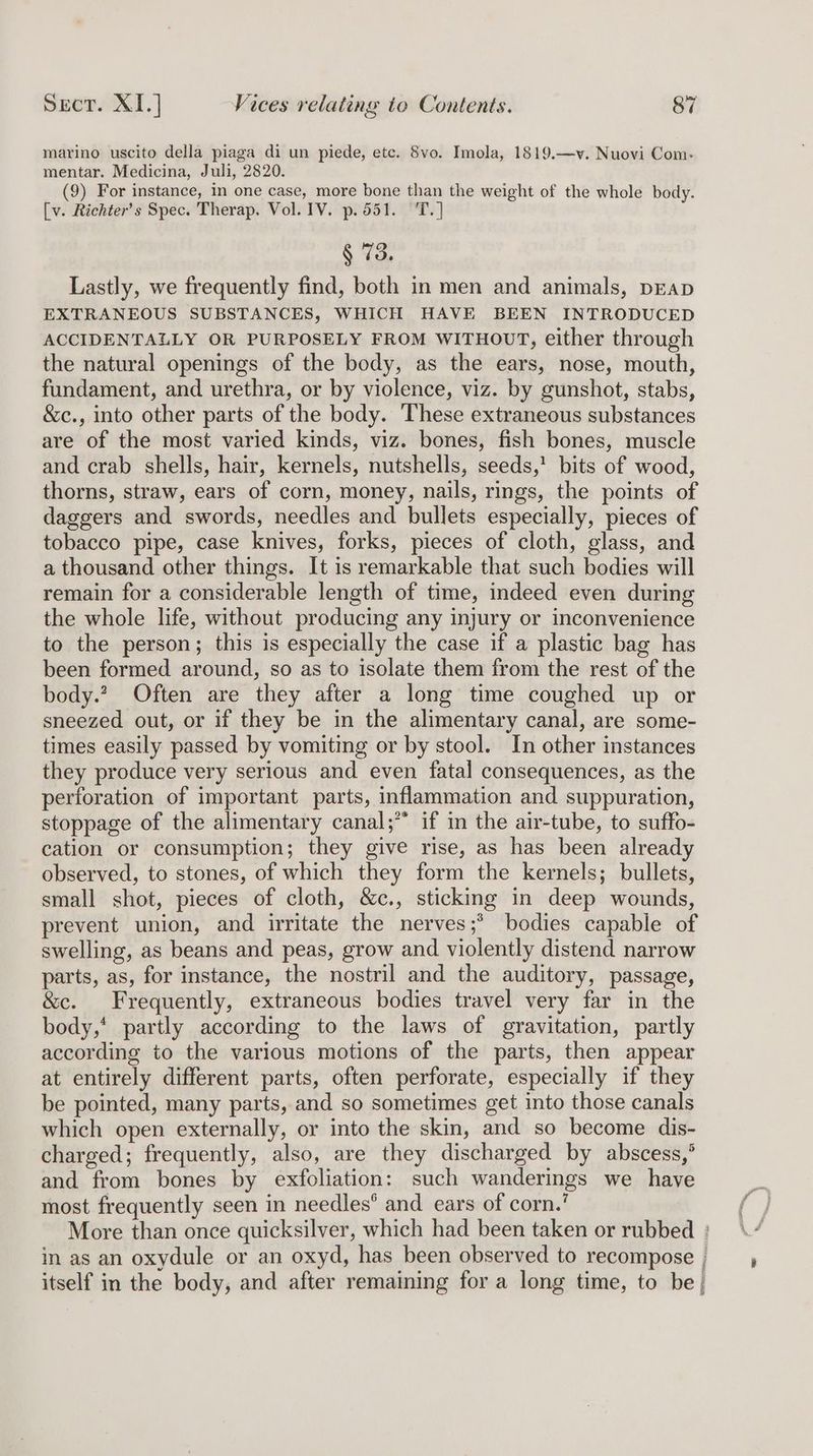 marino uscito della piaga di un piede, etc. 8vo. Imola, 1819.—v. Nuovi Com- mentar. Medicina, Juli, 2820. (9) For instance, in one case, more bone than the weight of the whole body. [v. Richter’s Spec. Therap. Vol. IV. p.551. T.] ¢ 73 Lastly, we frequently find, both in men and animals, pEAD EXTRANEOUS SUBSTANCES, WHICH HAVE BEEN INTRODUCED ACCIDENTALLY OR PURPOSELY FROM WITHOUT, either through the natural openings of the body, as the ears, nose, mouth, fundament, and urethra, or by violence, viz. by gunshot, stabs, &amp;c., into other parts of the body. These extraneous substances are of the most varied kinds, viz. bones, fish bones, muscle and crab shells, hair, kernels, nutshells, seeds,’ bits of wood, thorns, straw, ears of corn, money, nails, rings, the points of daggers and swords, needles and bullets especially, pieces of tobacco pipe, case knives, forks, pieces of cloth, glass, and a thousand other things. It is remarkable that such bodies will remain for a considerable length of time, indeed even during the whole life, without producing any injury or inconvenience to the person; this is especially the case if a plastic bag has been formed around, so as to isolate them from the rest of the body.? Often are they after a long time coughed up or sneezed out, or if they be in the alimentary canal, are some- times easily passed by vomiting or by stool. In other instances they produce very serious and even fatal consequences, as the pertoration of important parts, inflammation and suppuration, stoppage of the alimentary canal;” if in the air-tube, to suffo- cation or consumption; they give rise, as has been already observed, to stones, of which they form the kernels; bullets, small shot, pieces of cloth, &amp;c., sticking in deep wounds, prevent union, and irritate the nerves;* bodies capable of swelling, as beans and peas, grow and violently distend narrow parts, as, for instance, the nostril and the auditory, passage, &amp;c. Frequently, extraneous bodies travel very far in the body,’ partly according to the laws of gravitation, partly according to the various motions of the parts, then appear at entirely different parts, often perforate, especially if they be pointed, many parts, and so sometimes get into those canals which open externally, or into the skin, and so become dis- charged; frequently, also, are they discharged by abscess,’ and from bones by exfoliation: such wanderings we have most frequently seen in needles® and ears of corn.’ More than once quicksilver, which had been taken or rubbed : in as an oxydule or an oxyd, has been observed to recompose , itself in the body, and after remaining for a long time, to be}