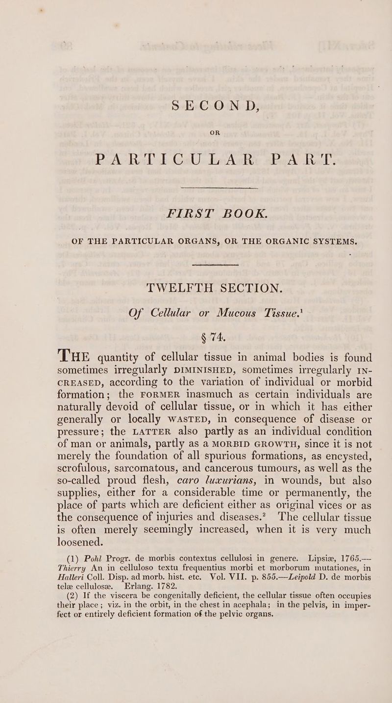 SECON D, OR PiA Ral TE GeW Awe «Pe A Ref’. FIRST BOOK. OF THE PARTICULAR ORGANS, OR THE ORGANIC SYSTEMS. TWELFTH SECTION. Of Cellular or Mucous Tissue.’ § 74. THE quantity of cellular tissue in animal bodies is found sometimes irregularly DIMINISHED, sometimes irregularly rv- CREASED, according to the variation of individual or morbid formation; the FORMER inasmuch as certain individuals are naturally devoid of cellular tissue, or in which it has either generally or locally wAsTED, in consequence of disease or pressure; the LATTER also partly as an individual condition of man or animals, partly as a MORBID GROWTH, since it is not merely the foundation of all spurious formations, as encysted, scrofulous, sarcomatous, and cancerous tumours, as well as the so-called proud flesh, caro luxurians, in wounds, but also supplies, either for a considerable time or permanently, the place of parts which are deficient either as original vices or as the consequence of injuries and diseases.” The cellular tissue is often merely seemingly increased, when it is very much loosened. (1) Pohl Progr. de morbis contextus cellulosi in genere. Lipsie, 1765,— Thierry An in celluloso textu frequentius morbi et morborum mutationes, in Halleri Coll. Disp. ad morb. hist. etc. Vol. VII. p. 855.-—Leipold D. de morbis tele cellulose. Erlang. 1782. (2) If the viscera be congenitally deficient, the cellular tissue often occupies their place ; viz. in the orbit, in the chest in acephala; in the pelvis, in imper- fect or entirely deficient formation of the pelvic organs.