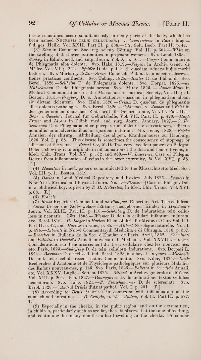 tissue sometimes occur simultaneously in many parts of the body, which has been named NECROSIS TELA CELLULOSH#; v. Creutzwieser in Rust’s Magaz. f.d. ges. Heilk. Vol. XXII. Part II. p. 338.—-Otto Selt. Beob. Part II. p. 41. (3) Zinn in Comment. Soc. reg. scient. Gétting. Vol. II. p. 364.— White on the swelling of the lower extremities in pregnant women. 8vo. Lond. 1803.— Sankey in Edinb. med. and surg. Journ. Vol. X. p. 401,—Casper Commentarius de Phlegmatia alba dolente. 8vo. Hale, 1819.—Velpeau in Archiv. Gener. de Médec. Vol. VI. p. 221. Pfeiffer D. de. phl. a. d. queedam, adnexa hujus morbi historia. 8vo. Marburg. 1825.—Struve Comm. de Phl. a. d. quindecim observa- tiones practicas continens. 8vo. Tiibing. 1825.—Reuter D. de Phl.a.d. 8vo. Berol. 1826.—Sellheim D. de Phlegmasia dolente. 8vo. Dorpat. 1826.—de Hiibschmann D. de Phlegmasia serosa. 8vo. Mitav. 1825. — James Mann in Medical Communications of the Massachusetts medical Society, Vol. II. p. 1. Boston, 1813.—Freyberg D. s. Annotationes quasdam in phlegmatiam albam sic dictam dolentem. 8vo. Hale, 1820.—Grimm D. quedam de phlegmasiz albz dolentis pathologia. 8vo. Berol. 1826.—Goldmann, v. Ammon and Feist in der gemeinsamen deutschen Zeitschrift fiir Geburtskunde, Vol. II. Part II.— Béhr v. Siebold’s Journal fir Geburtshilfe, Vol. VII. Part. II. p. 420.—Hugh Fraser and Lizars in Edinb. med. and surg. Journ. January, 1827.—O. Fr. Schumann D. s. Phlegmatize alba puerperarum dolentis observationem, adjectis nonnullis animadversionibus in ejusdem naturam. 4to. Jenze, 1828.—Fricke Annalen der chirurg. Abtheilung des allgem. Krankenhauses zu Hamburg, 1826, Vol. I. p. 88. This disease is sometimes the consequence of stoppage or adhesion of the veins.—-[ Robert Lee, M.D. Two very excellent papers on Phlegm. Dolens, showing it to originate in inflammation of the iliac and femoral veins, in Med. Chir. Trans. Vol. XV. p. 132 and 369.—W. Lawrence, Case of Phlegm. Dolens from inflammation of veins in the lower extremity, ib. Vol. XVI. p. 58. T.] (4) Hazeltine in med. papers communicated to the Mussachusetts Med. Soc. Vol. III. p. 1. Boston, 1819. (5) Davies in Lond. Medical Repository and Review, July 1825.—Francis in New-York Medical and Physical Journ. No. 1.—-Struve.—[Case of Phlegm. Dol. in a phthisical boy, is given by 7. H. Holberton, in Med. Chir. Trans. Vol. XVI. p. 63. T.] (6) Francis. (7) Reuss Repertor. Comment. and de Plouquet Repertor. Art. Tela cellulosa. —Carus Ueber die Zellgewebsverhartung neugeborner Kinder in Hufeland’s Journ. Vol. XLII. Part II. p. 110.—Schénberg D. de. induratione tele cellu- losw in neonatis. Gott. 1808.— Wiesner D. de tela cellulari infantum indurata. 8vo. Berol. 1816.—G. Jaeger in Harless Rhein. Jahrb. fiir Medic. u. Chir. Vol. IIT. Part II. p. 42, and Harless in same, p. 85. — Alibert Nosologie naturelle. Vol. I. p- 494.—Liberali in Nuovi Commentarj di Medicina e di Chirugia, 1818, p. 337. — Breschet in. Bulletin de la Soc. d’Emulat. de Paris. Avril, 1822.—Carminati and Palletta in Omodei’s Annali universali di Medicina. Vol. XX VIII.—Zeger. Considérations sur l’endurcissement du tissu cellulaire chez les nouveau-nés. 4to. Paris, 1823.—Sudoffsky D. de tele cellulose induratione. 8vo. Dorpati L. 1824.—Bermann D. de tel. cell. ind. Berol. 1823, in a boy of six years. — Michaelis De ind. tele cellul. recens nator. Commentatio. 8vo. Kiliw, 1825.—Denis Recherches d’ Anatomie et de Physiologie pathologiques sur plusieurs Maladies des Enfans nouveau-nés, p. 145. 8vo. Paris, 1826.—Palletta in Omodie’s Annali, etc. Vol. XX XV. Luglio—Settem. 1825.— Billard in Archiv. générales de Médec. Vol. XIII. p. 204. Feb. 1827.— Baumgarten D. de induratione textus cellulosi neonatorum. 8vo. Hale, 1821.—P. Fleischhammer D. de scleremate. 8vo. Berol. 1828.—[ Andral Précis d’Anat pathol. Vol. I. p. 201. T.] (8) According to Denis, it arises in connexion with inflammation of the stomach and intestines.—- [D. Craigie, p. 45.—Andral, Vol. II. Part II. p. 577. de {9) Especially in the cheeks, in the pubic region, and on the extremities ; in children, particularly such as are fat, there is observed at the time of teething, and continuing for many months, a hard swelling in the cheeks. A similar