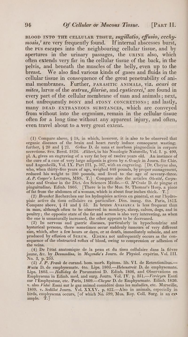 BLOOD INTO THE CELLULAR TISSUE, sugellatio, effusio, ecchy- mosis,” are very frequently found. Ifinternal abscesses burst, the pus escapes into the neighbouring cellular tissue, and by apertures in the urinary passages, the URINE also, which often extends very far in the cellular tissue of the back, in the pelvis, and beneath the muscles of the belly, even up to the breast. We also find various kinds of gases and fluids in the cellular tissue in consequence of the great penetrability of ani- mal membranes. Further, PARASITIC ANIMALS, VIZ. acara or mites, larvee of the estrus, filari@, and cysticerci,*® are found in every part of the cellular membrane of man and animals; next, not unfrequently Bony and sTONY CONCRETIONS; and lastly, many DEAD EXTRANEOUS SUBSTANCES, which are conveyed from without into the organism, remain in the cellular tissue often for a long time without any apparent injury, and often, even travel about to a very great extent. (1) Compare above, § 18, in which, however, it is also to be observed that organic diseases of the brain and heart rarely induce consequent wasting; further, § 20 and § 21. Griine D. de sana et morbosa pinguedinis in corpore secretione. 8vo. Berol. 1826. Alibert,in his Nosologie Naturelle, Vol. I. p. 490, pl. A, gives an engraving of a very fat boy of twelve years old. An instance of the cure of a case of very large adiposis is given by v. Graefe in Journ. fiir Chir. und Augenheilk, Vol. IX. Part III. p. 367, with an engraving. [ Dr. Cheyne also, who, when thirty-five years of age, weighed 448 pounds, by proper management, reduced his weight to 280 pounds, and lived to the age of seventy-three. A. P. Cooper’s Lectures, MSS. T.] Compare also the articles Obesité, Corpu- lence and Graisse in the Dict. des Sciences Médic.—G. M‘Crake D. de pingue et pinguitudine. Edinb. 1805. [There is in the Mus. St. Thomas’s Hosp. a piece of fat from the abdomen of a woman, which is about four inches thick. T.] (2) Breschet Recherches sur les hydropisies actives en général, et sur l’hydro- pisie active du tissu cellulaire en particulier. Diss. inaug. 4to. Paris, 1812. Compare above, § 51 and § 55. In brutes ANnAsaARca is less frequent than in man, although often to be observed in monkeys, sheep, calves, dogs, and in poultry ; the opposite state of the fat and serum is also very interesting, as when the one is unnaturally increased, the other appears to be decreased. (3) In nervous and gastric diseases, particularly in hypochondriac and hysterical persons, there sometimes occur suddenly tumours of very different size, which, after a few hours or days, or at death, immediately subside, and are produced by effusion of SERUM. QMpEMA not unfrequently occurs as the con- sequence of the obstructed reflux of blood, owing to compression or adhesion of the veins. (4) De état anatomique de Ja peau et du tissu cellulaire dans la fiévre jaune, &amp;c. by Desmoulins, in Magendie’s Journ. de Physiol. expérim. Vol. III. No. 3, p. 250. (5) J. P. Frank de curand. hom. morb. Epitom. lib. VI. de Retentionibus.— Waitz D. de emphysemate. 4to. Lips. 1803.—Hebenstreit D. de emphysemate. Lips. 1803.— Halliday de Pneumatosi D. Edinb. 1806, and Observations on Emphysema in Edinb. med, and surg. Journ. Vol. IV. p. 851.—Verdeyen Essai sur l’Emphyséme, etc. Paris, 1809.—Cheyne D. de Emphysemate. Edinb. 1820. v. also Vidal Essai sur le gaz animal considéré dans les maladies, etc. Marseille, 1809, v. Sedillot Journ. Vol. XXXV. p. 422.—Also in animals, especially in birds, emphysema. occurs, [of which No. 599, Mus. Roy. Coll. Surg. is an ex* ample. 'T. |