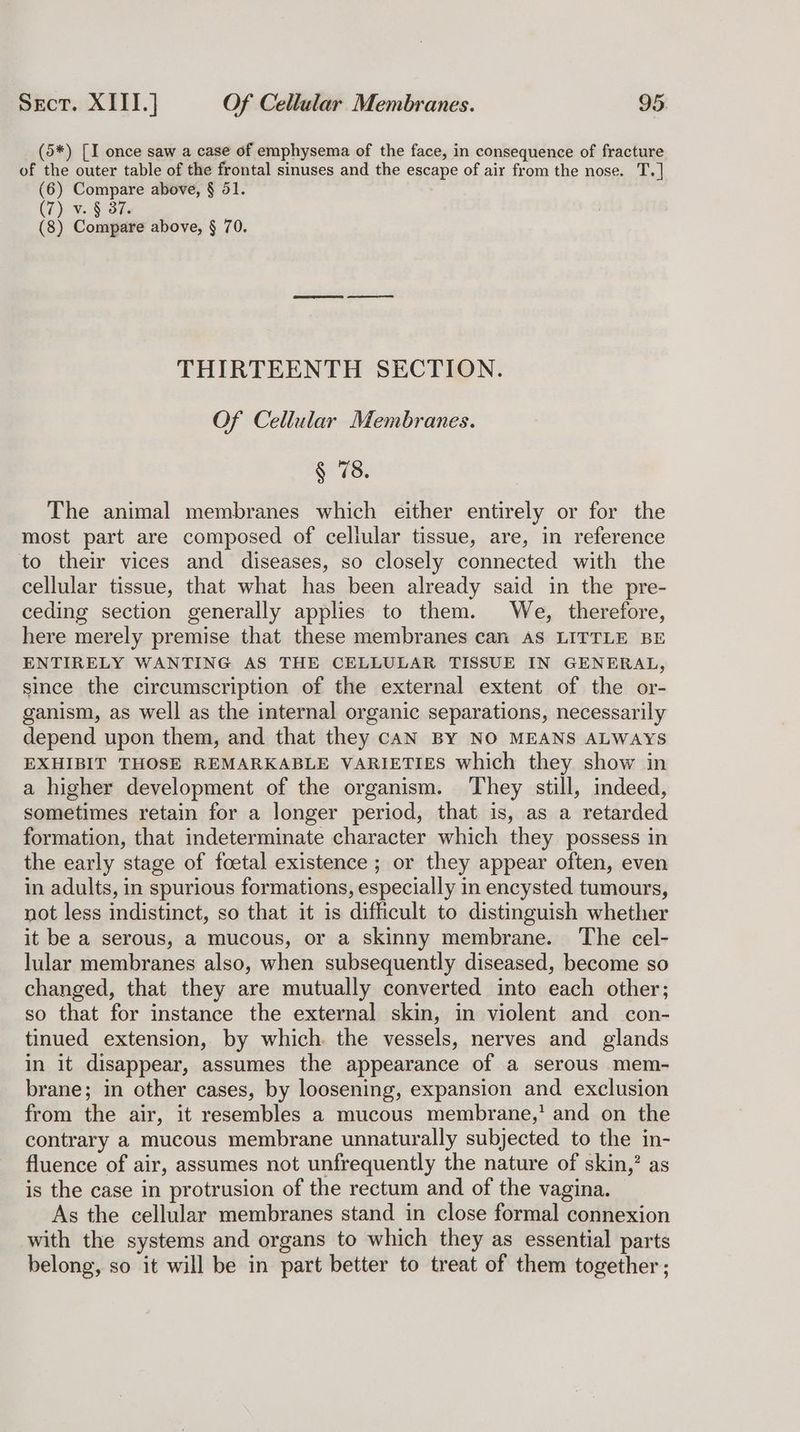 (5*) [I once saw a case of emphysema of the face, in consequence of fracture of the outer table of the frontal sinuses and the escape of air from the nose. T. | (6) Compare above, § 51. (7) v. § 3%. (8) Compare above, § 70. THIRTEENTH SECTION. Of Cellular Membranes. § 78. The animal membranes which either entirely or for the most part are composed of cellular tissue, are, in reference to their vices and diseases, so closely connected with the cellular tissue, that what has been already said in the pre- ceding section generally applies to them. We, therefore, here merely premise that these membranes can AS LITTLE BE ENTIRELY WANTING AS THE CELLULAR TISSUE IN GENERAL, since the circumscription of the external extent of the or- ganism, as well as the internal organic separations, necessarily depend upon them, and that they cAN BY NO MEANS ALWAYS EXHIBIT THOSE REMARKABLE VARIETIES which they show in a higher development of the organism. They still, indeed, sometimes retain for a longer period, that is, as a retarded formation, that indeterminate character which they possess in the early stage of foetal existence ; or they appear often, even in adults, in spurious formations, especially in encysted tumours, not less indistinct, so that it is difficult to distinguish whether it be a serous, a mucous, or a skinny membrane. The cel- lular membranes also, when subsequently diseased, become so changed, that they are mutually converted into each other; so that for instance the external skin, in violent and con- tinued extension, by which. the vessels, nerves and glands in it disappear, assumes the appearance of a serous mem- brane; in other cases, by loosening, expansion and exclusion from the air, it resembles a mucous membrane,’ and on the contrary a mucous membrane unnaturally subjected to the in- fluence of air, assumes not unfrequently the nature of skin,’ as is the case in protrusion of the rectum and of the vagina. As the cellular membranes stand in close formal connexion with the systems and organs to which they as essential parts belong, so it will be in part better to treat of them together;