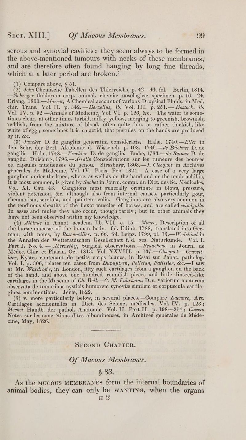 serous and synovial cavities; they seem always to be formed in the above-mentioned tumours with necks of these membranes, and are therefore often found hanging by long fine threads, which at a later period are broken.’ (1) Compare above, § 51. (2) John Chemische Tabellen des Thierreichs, p. 42—44. fol. Berlin, 1814. —Schreger fluidorum corp. animal. chemise nosologicze specimen. p. 16—24. Erlang, 1800.—Marcet, A Chemical account of various Dropsical Fluids, in Med. chir. Trans. Vol. II. p. 342. —Berzelius, ib. Vol. III. p. 251.— Bostock, ib. Vol. IV. p. 52—Annals of Medicine, Vol. VI. p. 126, &c. The water is some- times clear, at other times turbid, milky, yellow, merging to greenish, brownish, reddish, from the mixture of blood, often quite thin, or rather thickish, like white of egg; sometimes it is su acrid, that pustules on the hands are produced by it, &c. (3) Juncker D. de gangliis generatim consideratis. Hale, 1740.—Eller in den Schr. der Berl. Akademie d. Wissench. p. 108. 1746.—de Biichner D. de gangliis. Hale, 1748.—Vinckler D. de ganglio. Bude, 1783.—de Reimer D. de ganglio. Duisburg, 1796.— Assalin Considérations sur les tumeurs des: bourses ou capsules muqueuses du genou. Strasburg, 1803.—J. Clocqguet in Archives générales de Médecine, Vol. IV. Paris, Feb. 1824. A case of a very large ganglion under the knee, where, as well as on the hand and on the tendo achillis, it is most common, is given by Suchet in Journ. compl. du Dict. des Sc. Médicales, Vol. XI. Cap. 43. Ganglions most generally originate in blows, pressure, violent extension, &c. although also from internal causes, particularly gout, rheumatism, scrofula, and painters’ colic. Ganglions are also very common in the tendinous sheaths of the flexor muscles of horses, and are called windgalls. In asses and mules they also occur, though rarely; but in other animals they have not been observed within my knowledge. (4) Albinus in Annot. academ. lib. VII. c. 15.—Monro, Description of all the bursze mucose of the human body. fol. Edinb. 1788, translated into Ger- man, with notes, by Rosenmuller. p. 66. fol. Leipz. 1799, pl. 15.— Wedekind in the Annalen der Wetterauischen Gesellschaft f.d. ges. Naturkunde. Vol. I. Part J. No. 4. — Abernethy, Surgical observations.—Beauchene in Journ. de Médec. Chir. et Pharm. Oct. 1813. Vol. XXVIII. p. 137.—Clocquet.—Cruveil- hier, Kystes contenant de petits corps blancs, in Essai sur lanat. patholog. Vol. I. p. 306, relates ten cases from Dupuytren, Pelletan, Patissier, &c.—I saw at Mr. Wardrop’s, in London, fifty such cartilages from a ganglion on the back of the hand, and above one hundred roundish pieces and little linseed-like cartilages in the Museum of Ch. Bell—C. M. Fuhrmann D.s. variorum auctorum observata de tumoribus cysticis humorem synovie similem et corpuscula cartila- ginea continentibus. Jens, 1822. (5) v. more particularly below, in several places.—Compare Laennec, Art. Cartilages accidentelles in Dict. des Scienc. médicales, Vol. IV. p. 123; Meckel Handb. der pathol. Anatomie. Vol. II. Part II. p. 198—214; Cassan Notes sur les concrétions dites albumineuses, in Archives générales de Méde- cine, May, 1826. SECOND CHAPTER. Of Mucous Membranes. § 83. As the MucOUS MEMBRANES form the internal boundaries of animal bodies, they can only be waNTING, when the organs H 2