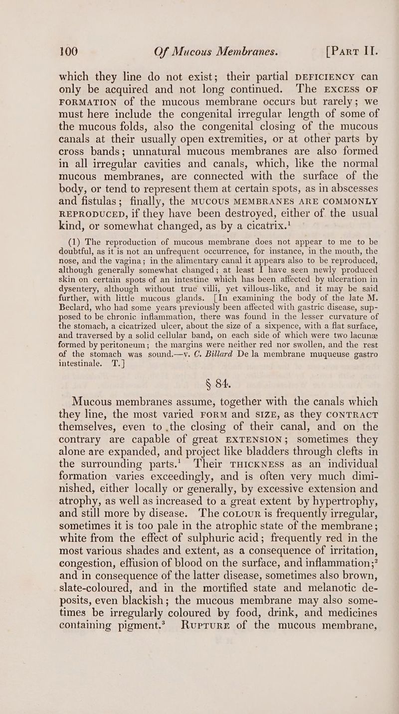 which they line do not exist; their partial DEFICIENCY can only be acquired and not long continued. The ExcEss OF FORMATION of the mucous membrane occurs but rarely; we must here include the congenital irregular length of some of the mucous folds, also the congenital closing of the mucous canals at their usually open extremities, or at other parts by cross bands; unnatural mucous membranes are also formed in all irregular cavities and canals, which, like the normal mucous membranes, are connected with the surface of the body, or tend to represent them at certain spots, as in abscesses and fistulas; finally, the MucoUS MEMBRANES ARE COMMONLY REPRODUCED, if they have been destroyed, either of the usual kind, or somewhat changed, as by a cicatrix.' (1) The reproduction of mucous membrane does not appear to me to be doubtful, as it is not an unfrequent occurrence, for instance, in the mouth, the nose, and the vagina; in the alimentary canal it appears also to be reproduced, although generally somewhat changed; at least I have seen newly produced skin on certain spots of an intestine which has been affected by ulceration in dysentery, although without true villi, yet villous-like, and it may be said further, with little mucous glands. [In examining the body of the late M. Beclard, who had some years previously been affected with gastric disease, sup- posed to be chronic inflammation, there was found in the lesser curvature of the stomach, a cicatrized ulcer, about the size of a sixpence, with a flat surface, and traversed by a solid cellular band, on each side of which were two lacunz formed by peritoneum; the margins were neither red nor swollen, and the rest of the stomach was sound.—vy. C. Billard De la membrane muqueuse gastro intestinale. T.] § 4. Mucous membranes assume, together with the canals which they line, the most varied Form and SIZE, as they CONTRACT themselves, even to .the closing of their canal, and on the contrary are capable of great EXTENSION; sometimes they alone are expanded, and project like bladders through clefts in the surrounding parts.’ Their THICKNESS as an individual formation varies exceedingly, and is often very much dimi- nished, either locally or generally, by excessive extension and atrophy, as well as increased to a great extent by hypertrophy, and still more by disease. The coLour is frequently irregular, sometimes it is too pale in the atrophic state of the membrane; white from the effect of sulphuric acid; frequently red in the most various shades and extent, as a consequence of irritation, congestion, effusion of blood on the surface, and inflammation;? and in consequence of the latter disease, sometimes also brown, slate-coloured, and in the mortified state and melanotic de- posits, even blackish; the mucous membrane may also some- times be irregularly coloured by food, drink, and medicines containing pigment.’ Ruprrurr of the mucous membrane,
