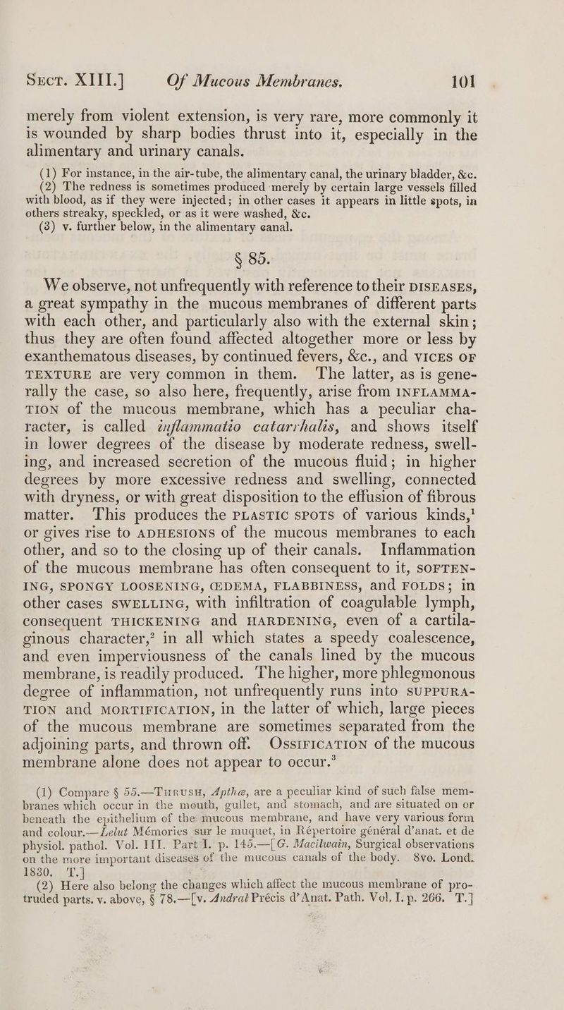 merely from violent extension, is very rare, more commonly it is wounded by sharp bodies thrust into it, especially in the alimentary and urinary canals. (1) For instance, in the air-tube, the alimentary canal, the urinary bladder, &amp;c. (2) The redness is sometimes produced ‘merely by certain large vessels filled with blood, as if they were injected; in other cases it appears in little spots, in others streaky, speckled, or as it were washed, &amp;c. (3) v. further below, in the alimentary eanal. § 85. We observe, not unfrequently with reference to their DIsEASEs, a great sympathy in the mucous membranes of different parts with each other, and particularly also with the external skin; thus they are often found affected altogether more or less by exanthematous diseases, by continued fevers, &amp;c., and VICES OF TEXTURE are very common in them. The latter, as is gene- rally the case, so also here, frequently, arise from INFLAMMA- TION of the mucous membrane, which has a peculiar cha- racter, is called txflammatio catarrhalis, and shows itself in lower degrees of the disease by moderate redness, swell- ing, and increased secretion of the mucous fluid; in higher degrees by more excessive redness and swelling, connected with dryness, or with great disposition to the effusion of fibrous matter. This produces the pLastic spots of various kinds,} or gives rise to ADHESIONS of the mucous membranes to each other, and so to the closing up of their canals. Inflammation of the mucous membrane has often consequent to it, SOFTEN- ING, SPONGY LOOSENING, (EDEMA, FLABBINESS, and FOLDS; in other cases SWELLING, with infiltration of coagulable lymph, consequent THICKENING and HARDENING, even of a cartila- ginous character,’ in all which states a speedy coalescence, and even imperviousness of the canals lined by the mucous membrane, is readily produced. The higher, more phlegmonous degree of inflammation, not unfrequently runs into suPPURA- TION and MORTIFICATION, in the latter of which, large pieces of the mucous membrane are sometimes separated from the adjoining parts, and thrown off. OssiricaTion of the mucous membrane alone does not appear to occur.” (1) Compare § 55.—Turvusu, Apthe, are a peculiar kind of such false mem- branes which occur in the mouth, gullet, and stomach, and are situated on or beneath the epithelium of the mucous membrane, and have very various form and colour.—Lelut Mémories sur le muquet, in Répertoire général d’anat. et de physiol. pathol. Vol. III. Part I. p. 145.—[G. Macilwain, Surgical observations on the more important diseases of the mucous canals of the body. 8vo, Lond. 1330... T.] . (2) Here also belong the changes which affect the mucous membrane of pro- truded parts. v. above, § 78.—[v. Andral Précis d’Anat. Path. Vol, Lp. 266. T.]