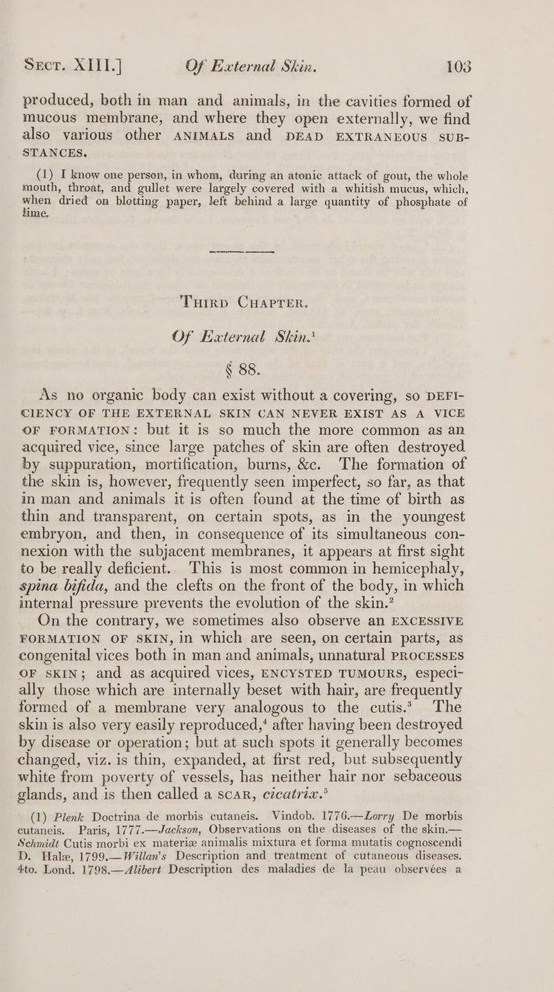 produced, both in man and animals, in the cavities formed of mucous membrane, and where they open externally, we find also various other ANIMALS and DEAD EXTRANEOUS SUB- STANCES. (1) I know one persen, in whom, during an atonic attack of gout, the whole mouth, throat, and gullet were largely covered with a whitish mucus, which, a dried on blotting paper, left behind a large quantity of phosphate of ime. Turrp CHAPTER. Of External Skin. § 88. As no organic body can exist without a covering, so DEFI- CIENCY OF THE EXTERNAL SKIN CAN NEVER EXIST AS A VICE OF FORMATION: but it is so much the more common as an acquired vice, since large patches of skin are often destroyed by suppuration, mortification, burns, &c. The formation of the skin is, however, frequently seen imperfect, so far, as that in man and animals it is often found at the time of birth as thin and transparent, on certain spots, as in the youngest embryon, and then, in consequence of its simultaneous con- nexion with the subjacent membranes, it appears at first sight to be really deficient. This is most common in hemicephaly, spina bifida, and the clefts on the front of the body, in which internal pressure prevents the evolution of the skin.’ On the contrary, we sometimes also observe an EXCESSIVE FORMATION OF SKIN, in which are seen, on certain parts, as congenital vices both in man and animals, unnatural PROCESSES OF SKIN; and as acquired vices, ENCYSTED TUMOURS, especi~ ally those which are internally beset with hair, are frequently formed of a membrane very analogous to the cutis.* The skin is also very easily reproduced,‘ after having been destroyed by disease or operation; but at such spots it generally becomes changed, viz. is thin, expanded, at first red, but subsequently white from poverty of vessels, has neither hair nor sebaceous glands, and is then called a scar, cicatria.’ (1) Plenk Doctrina de morbis cutaneis. Vindob. 1776.—Zorry De morbis cutaneis. Paris, 1777.—Jackson, Observations on the diseases of the skin.— Schmidt Cutis morbi ex materiz animalis mixtura et forma mutatis cognoscendi D. Hale, 1799.—Willan’s Description and treatment of cutaneous diseases. 4to. Lond. 1798.—Alibert Description des maladies de la peau observées a
