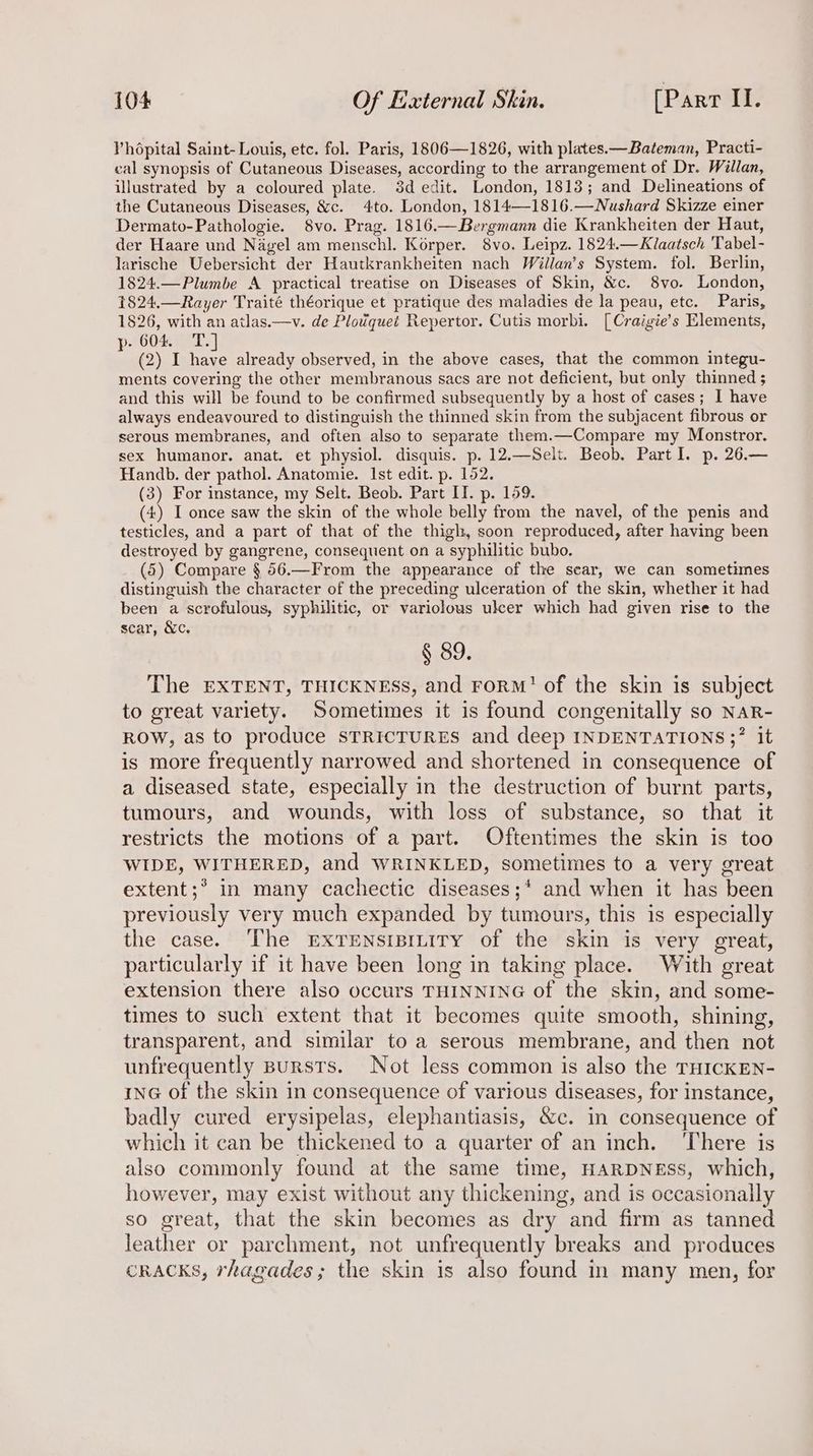 Vhépital Saint-Louis, etc. fol. Paris, 1806—1826, with plates.—Bateman, Practi- cal synopsis of Cutaneous Diseases, according to the arrangement of Dr. Willan, illustrated by a coloured plate. 3d edit. London, 1813; and Delineations of the Cutaneous Diseases, &amp;c. 4to. London, 1814—1816.—Nushard Skizze einer Dermato-Pathologie. 8vo. Prag. 1816.—Bergmann die Krankheiten der Haut, der Haare und Nagel am menschl. Korper. 8vo. Leipz. 1824.—Klaatsch Tabel- larische Uebersicht der Hautkrankheiten nach Willan’s System. fol. Berlin, 1824.—Plumbe A practical treatise on Diseases of Skin, &amp;c. 8vo. London, 1824.—Rayer Traité théorique et pratique des maladies de la peau, etc. Paris, 1826, with an atlas.—v. de Plodquet Repertor. Cutis morbi. [Craigie’s Elements, AO04 ET. : (2) 1 eee already observed, in the above cases, that the common integu- ments covering the other membranous sacs are not deficient, but only thinned ; and this will be found to be confirmed subsequently by a host of cases; I have always endeavoured to distinguish the thinned skin from the subjacent fibrous or serous membranes, and often also to separate them.—Compare my Monstror. sex humanor. anat. et physiol. disquis. p. 12.—Selt. Beob. Part I. p. 26.— Handb. der pathol. Anatomie. Ist edit. p. 152. (3) For instance, my Selt. Beob. Part IT. p. 159. (4) I once saw the skin of the whole belly from the navel, of the penis and testicles, and a part of that of the thigh, soon reproduced, after having been destroyed by gangrene, consequent on a syphilitic bubo. (5) Compare § 56.—From the appearance of the scar, we can sometimes distinguish the character of the preceding ulceration of the skin, whether it had been a scrofulous, syphilitic, or variolous ulcer which had given rise to the scar, &amp;c. § 89. The EXTENT, THICKNESS, and rorM’ of the skin is subject to great variety. Sometimes it is found congenitally so NaR- ROW, as to produce STRICTURES and deep INDENTATIONS ;? it is more frequently narrowed and shortened in consequence of a diseased state, especially in the destruction of burnt parts, tumours, and wounds, with loss of substance, so that it restricts the motions of a part. Oftentimes the skin is too WIDE, WITHERED, and WRINKLED, sometimes to a very great extent;* in many cachectic diseases;* and when it has been previously very much expanded by tumours, this is especially the case. The ExTENsIBILITY of the skin is very great, particularly if it have been long in taking place. With great extension there also occurs THINNING of the skin, and some- times to such extent that it becomes quite smooth, shining, transparent, and similar to a serous membrane, and then not unfrequently Bursts. Not less common is also the THICKEN- inG of the skin in consequence of various diseases, for instance, badly cured erysipelas, elephantiasis, &amp;c. in consequence of which it can be thickened to a quarter of an inch. ‘There is also commonly found at the same time, HARDNESS, which, however, may exist without any thickening, and is occasionally so great, that the skin becomes as dry and firm as tanned leather or parchment, not unfrequently breaks and produces CRACKS, rhagades; the skin is also found in many men, for