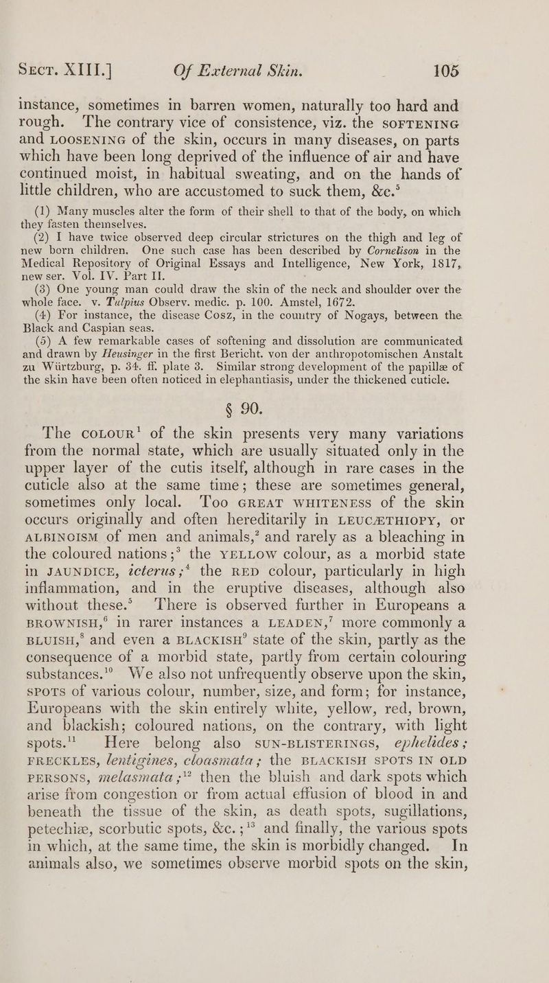instance, sometimes in barren women, naturally too hard and rough. ‘The contrary vice of consistence, viz. the sorreNING and LOOSENING of the skin, occurs in many diseases, on parts which have been long deprived of the influence of air and have continued moist, in habitual sweating, and on the hands of little children, who are accustomed to suck them, &e.° (1) Many muscles alter the form of their shell to that of the body, on which they fasten theinselves. (2) I have twice observed deep circular strictures on the thigh and leg of new born children. One such case has been described by Cornelison in the Medical Repository of Original Essays and Intelligence, New York, 1817, new ser. Vol. IV. Part II. (3) One young man could draw the skin of the neck and shoulder over the whole face. v. Tulpius Observ. medic. p. 100. Amstel, 1672. (4) For instance, the disease Cosz, in the comitry of Nogays, between the Black and Caspian seas. (5) A few remarkable cases of softening and dissolution are communicated and drawn by Heusinger in the first Bericht. von der anthropotomischen Anstalt zu Wiirtzburg, p. 34. ff plate 3. Similar strong development of the papillee of the skin have been often noticed in elephantiasis, under the thickened cuticle. § 90. The cotour’ of the skin presents very many variations from the normal state, which are usually situated only in the upper layer of the cutis itself, although in rare cases in the cuticle also at the same time; these are sometimes general, sometimes only local. Too GrEatT wHITENESS of the skin occurs originally and often hereditarily in LEUCHTHIOPY, or ALBINOISM of men and animals,’ and rarely as a bleaching in the coloured nations ;* the yELLow colour, as a morbid state in JAUNDICE, tcterus;* the RED colour, particularly in high inflammation, and in the eruptive diseases, although also without these.’ ‘There is observed further in Europeans a BROWNISH,° in rarer instances a LEADEN,’ more commonly a BLUISH, and even a BLACKISH” state of the skin, partly as the consequence of a morbid state, partly from certain colouring substances.” We also not unfrequently observe upon the skin, sPoTs of various colour, number, size, and form; for instance, Iwuropeans with the skin entirely white, yellow, red, brown, and blackish; coloured nations, on the contrary, with light spots. Here belong also suN-BLISTERINGS, ephelides ; FRECKLES, lentigines, cloasmata; the BLACKISH SPOTS IN OLD PERSONS, melasmata;” then the bluish and dark spots which arise from congestion or from actual effusion of blood in and beneath the tissue of the skin, as death spots, sugillations, petechiz, scorbutic spots, &c.;* and finally, the various spots in which, at the same time, the skin is morbidly changed. In animals also, we sometimes observe morbid spots on the skin,