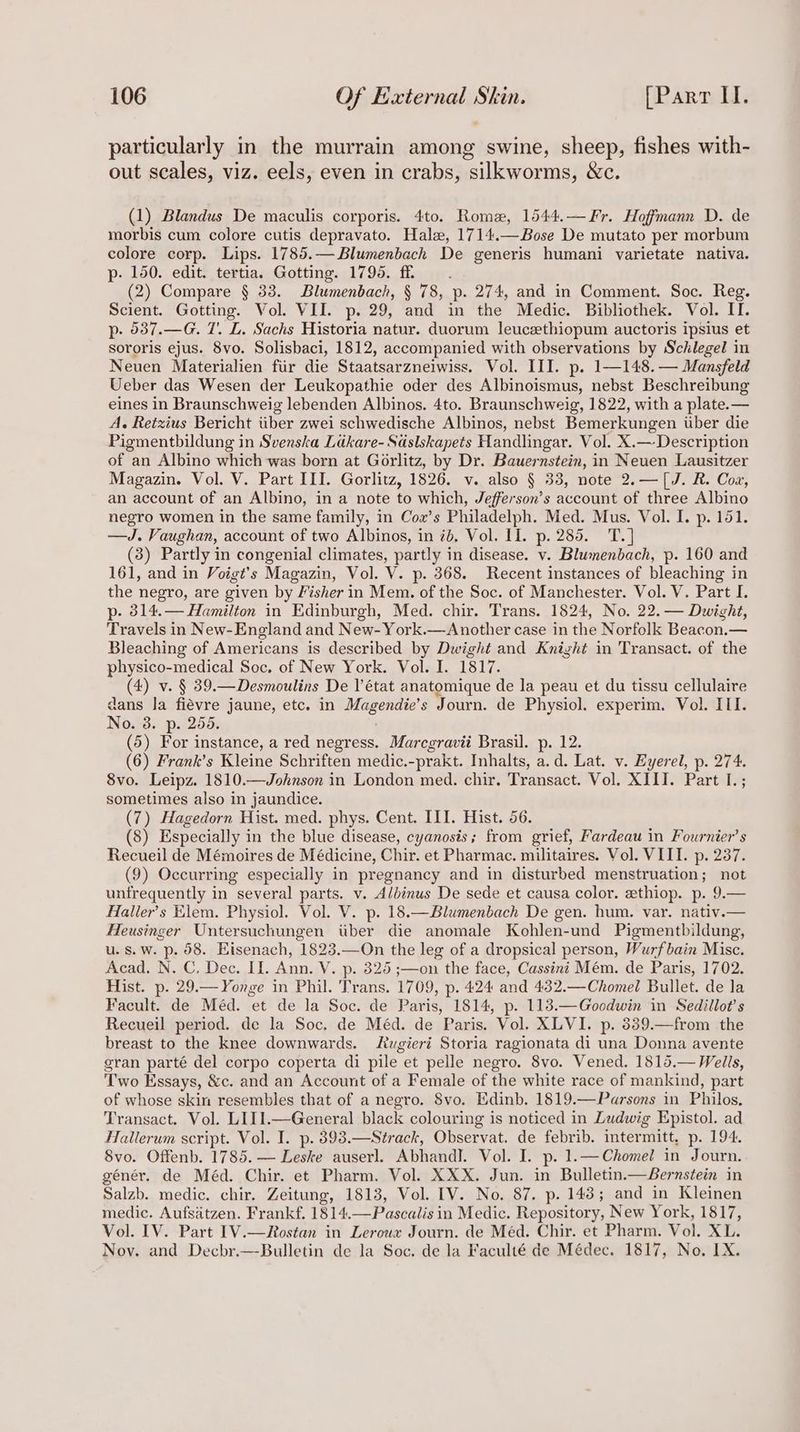 particularly in the murrain among swine, sheep, fishes with- out scales, viz. eels, even in crabs, silkworms, &amp;c. (1) Blandus De maculis corporis. 4to. Rome, 1544.—Fr. Hoffmann D. de morbis cum colore cutis depravato. Hale, 1714.— Bose De mutato per morbum colore corp. Lips. 1785.—Blumenbach De generis humani varietate nativa. p- 150. edit. tertia. Gotting. 1795. ff (2) Compare § 33. Blumenbach, § 78, p. 274, and in Comment. Soc. Reg. Scient. Gotting. Vol. VII. p. 29, and in the Medic. Bibliothek. Vol. IT. p. 637.—G. 7. L. Sachs Historia natur. duorum leuceethiopum auctoris ipsius et sororis ejus. 8vo. Solisbaci, 1812, accompanied with observations by Schlegel in Neuen Materialien fiir die Staatsarzneiwiss. Vol. III. p- 1—148. — Mansfeld Ueber das Wesen der Leukopathie oder des Albinoismus, nebst Beschreibung eines in Braunschweig lebenden Albinos. 4to. Braunschweig, 1822, with a plate.— A. Retzius Bericht tiber zwei schwedische Albinos, nebst Bemerkungen uber die Pigmentbildung in Svenska Ldkare- Sdslskapets Handlingar. Vol. X.— Description of an Albino which was born at Gorlitz, by Dr. Bauernstein, in Neuen Lausitzer Magazin. Vol. V. Part III. Gorlitz, 1826. v. also § 33, note 2.—[J. R. Cox, an account of an Albino, in a note to which, Jefferson’s account of three Albino negro women in the same family, in Cox’s Philadelph. Med. Mus. Vol. I. p. 151. —J. Vaughan, account of two Albinos, in 7d, Vol. II. p. 285. T.] (3) Partly in congenial climates, partly in disease. v. Blumenbach, p. 160 and 161, and in Voigt’s Magazin, Vol. V. p. 368. Recent instances of bleaching in the negro, are given by Fisher in Mem. of the Soc. of Manchester. Vol. V. Part I. p. 314.— Hamilton in Edinburgh, Med. chir. Trans. 1824, No. 22. — Dwight, Travels in New- England and New- York.—Another case in the Norfolk Beacon.— Bleaching of Americans is described by Dwight and Knight in Transact. of the physico-medical Soc. of New York. Vol. I. 1817. (4) v. § 39.—Desmoulins De l'état anatomique de la peau et du tissu cellulaire dans la fiévre jaune, etc. in Magendie’s Journ. de Physiol. experim. Vol. III. No. 3. p. 255. (5) For instance, a red negress. Marcgravii Brasil. p. 12. (6) Frank’s Kleine Schriften medic.-prakt. Inhalts, a.d. Lat. v. Eyerel, p. 274. 8vo. Leipz. 1810.—Johnson in London med. chir. Transact. Vol. XIII. Part I. ; sometimes also in jaundice. (7) Hagedorn Hist. med. phys. Cent. III. Hist. 56. (8) Especially in the blue disease, cyanosis; from grief, Fardeau in Fournier’s Recueil de Mémoires de Médicine, Chir. et Pharmac. militaires. Vol. VIII. p. 237. (9) Occurring especially in pregnancy and in disturbed menstruation; not unfrequently in several parts. v. Albinus De sede et causa color. zthiop. p. 9.— Haller’s Elem. Physiol. Vol. V. p. 18.—Blumenbach De gen. hum. var. nativ.— Heusinger Untersuchungen iiber die anomale Kohlen-und Pigmentbildung, u. s. Ww. p. 68. Eisenach, 1823.—On the leg of a dropsical person, Wurfbain Misc. Acad. N. C. Dec. II. Ann. V. p. 325 ;—on the face, Cassini Mém. de Paris, 1702. Hist. p. 29.— Yonge in Phil. Trans. 1709, p. 424 and 432.—Chomel Bullet. de la Facult. de Méd. et de la Soc. de Paris, 1814, p. 113.—Goodwin in Sedillot’s Recueil period. de la Soc. de Méd. de Paris. Vol. XLVI. p. 3389.—from the breast to the knee downwards. Atugiert Storia ragionata di una Donna avente gran parté del corpo coperta di pile et pelle negro. 8vo. Vened. 1815.— Wells, Two Essays, &amp;c. and an Account of a Female of the white race of mankind, part of whose skin resembles that of a negro. 8vo. Edinb. 1819.—Parsons in Philos, Transact. Vol. LII1.—General black colouring is noticed in Ludwig Epistol. ad Hallerum script. Vol. I. p.393.—Strack, Observat. de febrib. intermitt, p. 194. 8vo. Offenb. 1785. — Leske auserl. AbhandI. Vol. L. p- 1.—Chomel in Journ. génér. de Méd. Chir. et Pharm. Vol. XXX. Jun. in Bulletin.—Bernstein in Salzb. medic. chir. Zeitung, 1813, Vol. [V. No. 87. p. 143; and in Kleinen medic. Aufsatzen. Frankf. 1814.—Pascalis in Medic. Repository, New York, 1817, Vol. IV. Part [V.—Rostan in Leroux Journ. de Méd. Chir. et Pharm. Vol. XL. Nov. and Decbr.—Bulletin de la Soc. de la Faculté de Médec. 1817, No. IX.