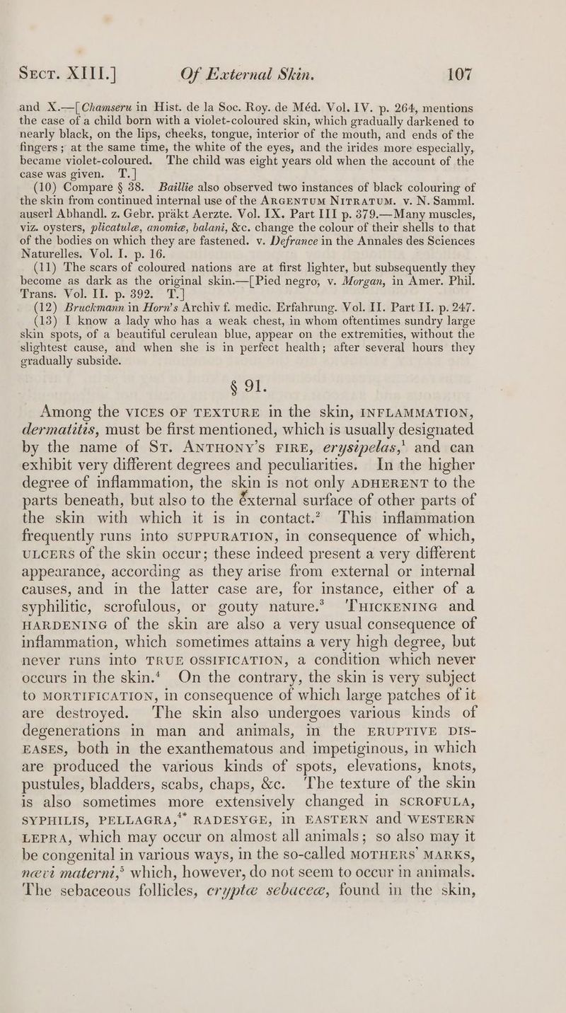 and X.—[Chamseru in Hist. de la Soc. Roy. de Méd. Vol. IV. p. 264, mentions the case of a child born with a violet-coloured skin, which gradually darkened to nearly black, on the lips, cheeks, tongue, interior of the mouth, and ends of the fingers ; at the same time, the white of the eyes, and the irides more especially, became violet-coloured. The child was eight years old when the account of the case was given. T. | (10) Compare § 38. Baillie also observed two instances of black colouring of the skin from continued internal use of the ARGENTUM NitRatTuM. v. N. Samml. auserl Abhandl. z. Gebr. prakt Aerzte. Vol. IX. Part III p. 379.—Many muscles, viz. oysters, plicatule, anomie, balani, &amp;c. change the colour of their shells to that of the bodies on which they are fastened. v. Defrance in the Annales des Sciences Naturelles. Vol. I. p. 16. (11) The scars of coloured nations are at first lighter, but subsequently they become as dark as the original skin.—[ Pied negro, v. Morgan, in Amer. Phil. Trans: Vol. If. p.'392. ~ T.] (12) Bruckmann in Horn’s Archiv f. medic. Erfahrung. Vol. II. Part II. p. 247. (13) I know a lady who has a weak chest, in whom oftentimes sundry large skin spots, of a beautiful cerulean blue, appear on the extremities, without the slightest cause, and when she is in perfect health; after several hours they gradually subside. § 91. Among the VICES OF TEXTURE in the skin, INFLAMMATION, dermatitis, must be first mentioned, which is usually designated by the name of St. ANTHONY’s FIRE, erysipelas,' and can exhibit very different degrees and peculiarities. In the higher degree of inflammation, the skin is not only aDHERENT to the parts beneath, but also to the éxternal surface of other parts of the skin with which it is in contact. This inflammation frequently runs into SUPPURATION, in consequence of which, ULCERS of the skin occur; these indeed present a very different appearance, according as they arise from external or internal causes, and in the latter case are, for instance, either of a syphilitic, scrofulous, or gouty nature.’ ‘THickENING and HARDENING of the skin are also a very usual consequence of inflammation, which sometimes attains a very high degree, but never runs intO TRUE OSSIFICATION, a condition which never occurs in the skin. On the contrary, the skin is very subject tO MORTIFICATION, in consequence of which large patches of it are destroyed. The skin also undergoes various kinds of degenerations in man and animals, in the ERUPTIVE DIS- EASES, both in the exanthematous and impetiginous, in which are produced the various kinds of spots, elevations, knots, pustules, bladders, scabs, chaps, &amp;c. ‘The texture of the skin is also sometimes more extensively changed in SCROFULA, SYPHILIS, PELLAGRA,*” RADESYGE, in EASTERN and WESTERN LEPRA, which may occur on almost all animals; so also may it be congenital in various ways, in the so-called MoTHERS’ MARKs, nevi materni,’ which, however, do not seem to occur in animals. The sebaceous follicles, crypte sebacee, found in the skin,
