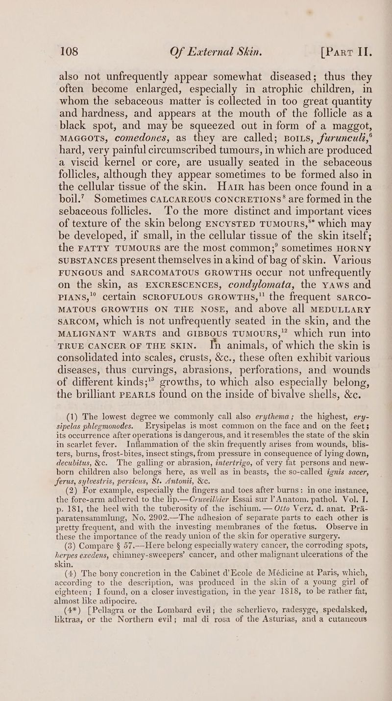 also not unfrequently appear somewhat diseased; thus they often become enlarged, especially in atrophic children, in whom the sebaceous matter is collected in too great quantity and hardness, and appears at the mouth of the follicle asa black spot, and may be squeezed out in form of a maggot, MAGGOTS, comedones, as they are called; BorLs, furuncul,° hard, very painful circumscribed tumours, in which are produced a viscid kernel or core, are usually seated in the sebaceous follicles, although they appear sometimes to be formed also in the cellular tissue of the skin. Harr has been once found in a boil.’ Sometimes CALCAREOUS CONCRETIONS§ are formed in the sebaceous follicles. T'o the more distinct and important vices of texture of the skin belong ENcysTED TuMouURs,™ which may be developed, if small, in the cellular tissue of the skin itself; the FATTY TUMOURS are the most common;’ sometimes HORNY SUBSTANCES present themselves in akind of bag of skin. Various FUNGOUS and SARCOMATOUS GROWTHS occur not unfrequently on the skin, as EXCRESCENCES, condylomata, the yaws and PIANS,”’ certain SCROFULOUS GROWTHS, the frequent sARco- MATOUS GROWTHS ON THE Nose, and above all MEDULLARY SARCOM, which is not unfrequently seated in the skin, and the MALIGNANT WARTS and GIBBOUS TUMOURS,” which run into TRUE CANCER OF THE SKIN. In animals, of which the skin is consolidated into scales, crusts, &c., these often exhibit various diseases, thus curvings, abrasions, perforations, and wounds of different kinds; growths, to which also especially belong, the brilliant PEARLS found on the inside of bivalve shells, &c. (1) The lowest degree we commonly call also erythema; the highest, ery- sipelas phlegmonodes. Erysipelas is most common on the face and on the feet; its occurrence after operations is dangerous, and itresembles the state of the skin in scarlet fever. Inflammation of the skin frequently arises from wounds, blis- ters, burns, frost-bites, insect stings, from pressure in consequence of lying down, decubitus, &c. The galling or abrasion, intertrigo, of very fat persons and new- born children also belongs here, as well as in beasts, the so-called ignis sacer, ferus, sylvestris, persicus, St. Antonii, &c. (2) For example, especially the fingers and toes after burns: in one instance, the fore-arm adhered to the lip.—Cruveilhier Essai sur l’ Anatom. pathol. Vol. I. p- 181, the heel with the tuberosity of the ischium.— Oéto Verz. d. anat. Pra- paratensammlung, No. 2902.—The adhesion of separate parts to each other is pretty frequent, and with the investing membranes of the foetus. Observe in these the importance of the ready union of the skin for operative surgery. (3) Compare § 57.-—Here belong especially watery cancer, the corroding spots, herpes exedens, chimney-sweepers’ cancer, and other malignant ulcerations of the skin. (4) The bony concretion in the Cabinet d’Ecole de Médicine at Paris, which, according to the description, was produced in the skin of a young girl of eighteen; I found, on a closer investigation, in the year 1818, to be rather fat, almost like adipocire. (4*) [Pellagra or the Lombard evil; the scherlievo, radesyge, spedalsked, liktraa, or the Northern evil; mal di rosa of the Asturias, and a cutaneous