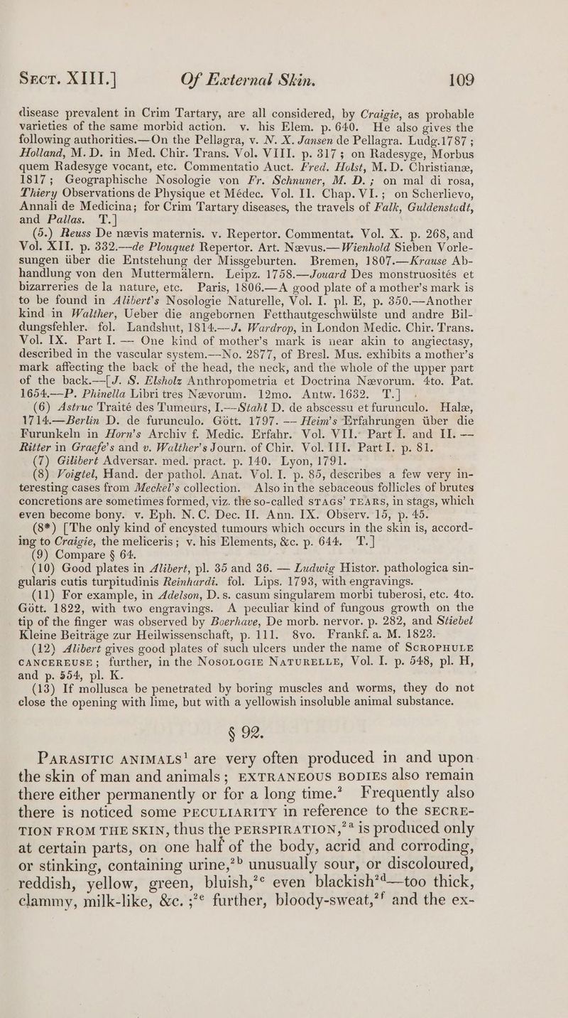 disease prevalent in Crim Tartary, are all considered, by Craigie, as probable varieties of the same morbid action. v. his Elem. p. 640. He also gives the following authorities.—On the Pellagra, v. N. X. Jansen de Pellagra. Ludg.1787 ; Holland, M.D. in Med. Chir. Trans. Vol. VIII. p. 3173; on Radesyge, Morbus quem Radesyge vocant, etc. Commentatio Auct. Fred. Holst, M.D. Christiane, 1817; Geographische Nosologie von Fr. Schnuner, M. D.; on mal di rosa, Thiery Observations de Physique et Médec. Vol. Il. Chap. VI.; on Scherlievo, Annali de Medicina; for Crim Tartary diseases, the travels of Falk, Guldenstadt, and Pallas. T.] (5.) Reuss De nevis maternis. v. Repertor. Commentat. Vol. X. p. 268, and Vol. XII. p. 332.—de Plouquet Repertor. Art. Neevus.— Wienhold Sieben Vorle- sungen uber die Entstehung der Missgeburten. Bremen, 1807.—Krause Ab- handlung von den Muttermalern. Leipz. 1758.—Jouard Des monstruosités et bizarreries de la nature, etc. Paris, 1806.—A good plate of a mother’s mark is to be found in Alibert's Nosologie Naturelle, Vol. I. pl. E, p. 350.—-Another kind in Walther, Ueber die angebornen Fetthautgeschwiilste und andre Bil- dungsfehler. fol. Landshut, 1814.—-J. Wardrop, in London Medic. Chir. Trans. Vol. IX. Part I.-——- One kind of mother’s mark is near akin to angiectasy, described in the vascular system.—No. 2877, of Bresl. Mus. exhibits a mother’s mark affecting the back of the head, the neck, and the whole of the upper part of the back.—[J. S. Elsholz Anthropometria et Doctrina Nevorum. 4to. Pat. 1654.—-P. Phinella Libri tres Nevorum. 12mo. Antw. 1632. T.] (6) Astruc Traité des Tumeurs, I.——Stahl D. de abscessu et furunculo. Hale, 1714.—Berlin D. de furunculo. Gott. 1797. -—- Heim’s Erfahrungen tiber die Furunkeln in Horn’s Archiv f. Medic. Erfahr. Vol. VII. Part I. and II. — Ritter in Graefe’s and v. Waliher’s Journ. of Chir. Vol. 111. Part I. p. 81. (7) Gilibert Adversar. med. pract. p. 140. Lyon, 1791. | (8) Voigtel, Hand. der pathol. Anat. Vol. I. p. 85, describes a few very in- teresting cases from Meckel’s collection. Also in the sebaceous follicles of brutes concretions are sometimes formed, viz. the so-called sTAGS’ TEARS, in stags, which even become bony. v. Eph. N.C. Dec. IT. Ann. IX. Observ. 15, p. 45. (8*) [The only kind of encysted tumours which occurs in the skin is, accord- ing to Craigie, the meliceris; v. his Elements, &amp;c. p. 644. T.] (9) Compare § 64. (10) Good plates in Alidert, pl. 35 and 36. — Ludwig Histor. pathologica sin- gularis cutis turpitudinis Reinhurdi. fol. Lips. 1793, with engravings. — (11) For example, in Adelson, D.s. casum singularem morbi tuberosi, etc. 4to. Gott. 1822, with two engravings. A peculiar kind of fungous growth on the tip of the finger was observed by Boerhave, De morb. nervor. p. 282, and Stiebel Kleine Beitrage zur Heilwissenschaft, p. 111. 8vo. Frankf. a. M. 1828. (12) Alibert gives good plates of such ulcers under the name of ScROPHULE CANCEREUSE; further, in the Nosorocir NaTuRELLE, Vol. I. p. 548, pl. H, and p. 504, pl. K. (13) If mollusca be penetrated by boring muscles and worms, they do not close the opening with lime, but with a yellowish insoluble animal substance. § 92. PARASITIC ANIMALS! are very often produced in and upon the skin of man and animals; EXTRANEOUS BODIES also remain there either permanently or for a long time.’ Frequently also there is noticed some PECULIARITY in reference to the sECRE- TION FROM THE SKIN, thus the PERSPIRATION,’ * is produced only at certain parts, on one half of the body, acrid and corroding, or stinking, containing urine,’? unusually sour, or discoloured, reddish, yellow, green, bluish,’* even blackish*'—too thick, clammy, milk-like, &amp;c. ;?* further, bloody-sweat,’’ and the ex-