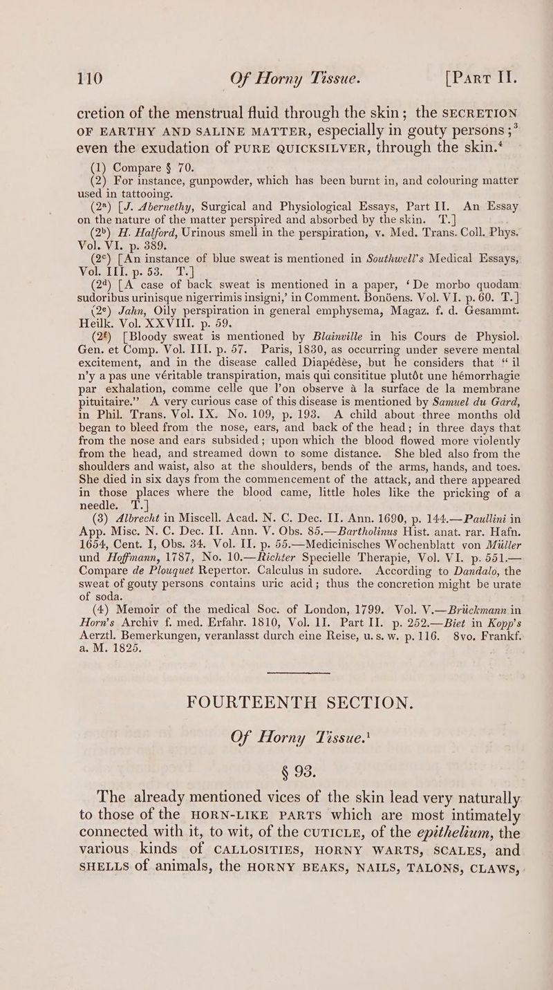 cretion of the menstrual fluid through the skin; the secRETION OF EARTHY AND SALINE MATTER, especially in gouty persons ;* even the exudation of PURE QUICKSILVER, through the skin.‘ (1) Compare § 70. (2) For instance, gunpowder, which has been burnt in, and colouring matter used in tattooing. (28) [J. Abernethy, Surgical and Physiological Essays, Part II. An Essay on the nature of the matter perspired and absorbed by the skin. T. (2) H. Halford, Urinous smell in the perspiration, v. Med. Trans. Coll. Phys. Vol. VI. p. 389. (2°) [An instance of blue sweat is mentioned in Southwell’s Medical Essays, Vol. TEI. p. 53, Te] (22) [A case of back sweat is mentioned in a paper, ‘De morbo quodam sudoribus urinisque nigerrimis insigni,’ in Comment. Bonéens. Vol. VI. p. 60. T. | (2¢) Jahn, Oily perspiration in general emphysema, Magaz. f. d. Gesammt. Heilk. Vol. XXVIII. p. 59. (2£) [Bloody sweat is mentioned by Blainville in his Cours de Physiol. Gen. et Comp. Vol. III. p. 57. Paris, 1830, as occurring under severe mental excitement, and in the disease called Diapédése, but he considers that “ il n’y a pas une véritable transpiration, mais qui consititue plutét une hémorrhagie par exhalation, comme celle que l’on observe a la surface de la membrane pituitaire.’’ A very curious case of this disease is mentioned by Samuel du Gard, in Phil. Trans. Vol. IX. No. 109, p. 193. A child about three months old began to bleed from the nose, ears, and back of the head; in three days that from the nose and ears subsided; upon which the blood flowed more violently from the head, and streamed down to some distance. She bled also from the shoulders and waist, also at the shoulders, bends of the arms, hands, and toes. She died in six days from the commencement of the attack, and there appeared in those places where the blood came, little holes like the pricking of a needle. T.| (3) Albrecht in Miscell. Acad. N. C. Dec. II. Ann. 1690, p. 144.—Paullini in App. Misc. N. C. Dec. II. Ann. V. Obs. 85.—Bartholinus Hist. anat. rar. Hafn. 1654, Cent. I, Obs. 34. Vol. II. p. 55.—Medicinisches Wochenblatt von Miiller und Hoffmann, 1787, No. 10.—Richter Specielle Therapie, Vol. VI. p. 551.— Compare de Plouquet Repertor. Calculus in sudore. According to Dandalo, the sweat of gouty persons contains uric acid; thus the concretion might be urate of soda. (4) Memoir of the medical Soc. of London, 1799. Vol. V.—Briickmann in Horn’s Archiv f. med. Erfahr. 1810, Vol. 1J. Part II. p. 252.—Biet in Kopp’s Aerztl. Bemerkungen, veranlasst durch eine Reise, u.s.w. p.116. 8vo. Frankf. a. M. 1825, FOURTEENTH SECTION. Of Horny Tissue. § 93. The already mentioned vices of the skin lead very naturally to those of the HORN-LIKE PARTS which are most intimately connected with it, to wit, of the cuticiE, of the epithelium, the various. kinds of CALLOSITIES, HORNY WARTS, SCALES, and SHELLS of animals, the HORNY BEAKS, NAILS, TALONS, CLAWS,