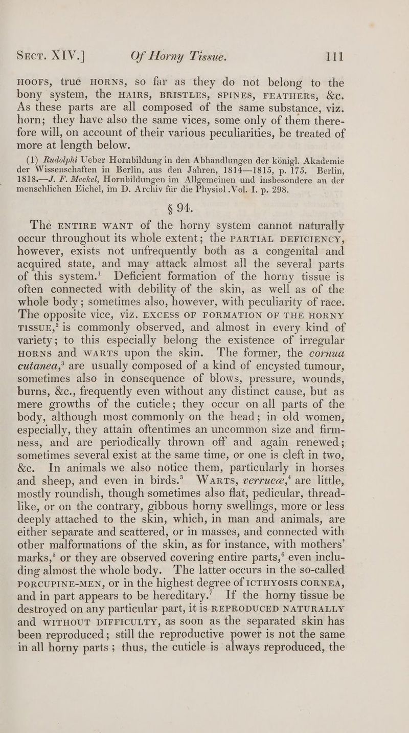 HOOFS, true HORNS, so far as they do not belong to the bony system, the HAIRS, BRISTLES, SPINES, FEATHERS, &amp;c. As these parts are all composed of the same substance, viz. horn; they have also the same vices, some only of them there- fore will, on account of their various peculiarities, be treated of more at length below. (1) Rudolpht Ueber Hornbildung in den Abhandlungen der kénig]. Akademie der Wissenschaften in Berlin, aus den Jahren, 1814—1815, p. 175. Berlin, 1818.—J. F. Meckel, Hornbildungen im Allgemeinen und insbesondere an der menschlichen Eichel, im D. Archiv fiir die Physiol .Vol. I. p. 298. § 94. The ENTIRE WANT of the horny system cannot naturally occur throughout its whole extent; the PARTIAL DEFICIENCY, however, exists not unfrequently both as a congenital and acquired state, and may attack almost all the several parts of this system.’ Deficient formation of the horny tissue is often connected with debility of the skin, as well as of the whole body ; sometimes also, however, with peculiarity of race. The opposite vice, viz. EXCESS OF FORMATION OF THE HORNY TISSUE,” is commonly observed, and almost in every kind of variety; to this especially belong the existence of irregular HORNS and warts upon the skin. The former, the cornua cutanea,’® are usually composed of a kind of encysted tumour, sometimes also in consequence of blows, pressure, wounds, burns, &amp;c., frequently even without any distinct cause, but as mere growths of the cuticle; they occur on all parts of the body, although most commonly on the head; in old women, especially, they attain oftentimes an uncommon size and firm- ness, and are periodically thrown off and again renewed; sometimes several exist at the same time, or one is cleft in two, &amp;c. In animals we also notice them, particularly in horses and sheep, and even in birds.” Warts, verruce,’ are little, mostly roundish, though sometimes also flat, pedicular, thread- like, or on the contrary, gibbous horny swellings, more or less deeply attached to the skin, which, in man and animals, are either separate and scattered, or in masses, and connected with other malformations of the skin, as for instance, with mothers’ marks,’ or they are observed covering entire parts,’ even inclu- ding almost the whole body. The latter occurs in the so-called PORCUPINE-MEN, or in the highest degree of ICTHYOSIS CORNEA, and in part appears to be hereditary.’ If the horny tissue be destroyed on any particular part, it is REPRODUCED NATURALLY and WITHOUT DIFFICULTY, as soon as the separated skin has been reproduced; still the reproductive power is not the same in all horny parts; thus, the cuticle is always reproduced, the