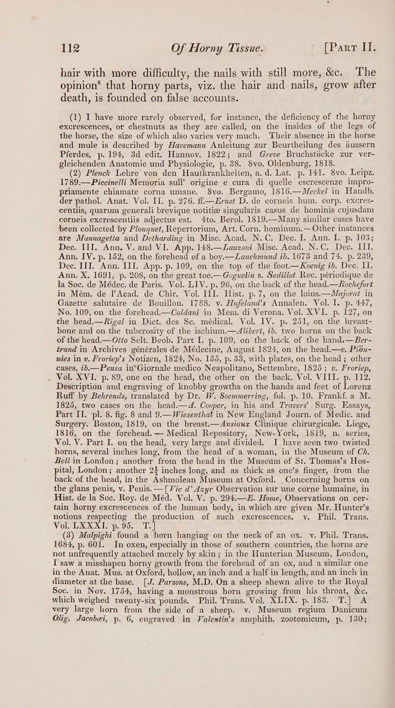hair with more difficulty, the nails with still more, &amp;c. The opinion® that horny parts, viz. the hair and nails, grow after death, is founded on false accounts. (1) I have more rarely observed, for instance, the deficiency of the horny excrescences, or chestnuts as they are called, on the insides of the legs of the horse, the size of which also varies very much. ‘Their absence in the horse and mule is described by Havemann Anleitung zur Beurtheilung des aussern Pferdes, p. 194, 3d edit. Hannov. 1822; and Greve Bruchstiicke zur ver- gleichenden Anatomie und Physiologie, p. 388. 8vo. Oldenburg, 1818. (2) Plenck Lehre von den Hautkrankheiten, a. d. Lat. p. 141. 8vo. Leipz. 1789.—Piccinelli Memoria sull’ origine e cura di quelle escrescenze impro- priamente chiamate corna umane. 8vo. Bergamo, 1816.—Meckel in Handb. der pathol. Anat. Vol. II. p. 276. fi—Jrnst D. de corneis hum. corp. excres- centilis, quarum generali brevique notitie singularis casus de hominis cujusdam corneis excrescentiis adjectus est. 4to. Berol. 1819.—Many similar cases have been collected by Plouquet, Repertorium, Art. Corn. hominum.— Other instances are Mannagetita and Detharding in Misc. Acad. N.C. Dec. I. Ann. I. p. 103; Dec. IIT. Ann. V. and VI. App. 148.—Lanzoni Misc. Acad. N.C. Dec. III. Ann. IV. p. 152, on the forehead of a boy.—Lauchmund ib. 1673 and 74. p. 239, Dec. III. Ann. III. App. p. 109, on the top of the foot— Koenig ib. Dec, I. Ann. X. 1691, p. 208, on the great toe.—Goguelin s. Sedillot Rec. périodique de la Soc. de Médec. de Paris. Vol. LIV. p. 96, on the back of the head.— Rochefort in Mém. de |’Acad. de Chir. Vol. III. Hist. p.7, on the loins.—Majorat in Gazette salutaire de Bouillon. 1788. v. Hufeland’s Annalen. Vol. I. p. 447, No. 109, on the forehead.—Caldani in Mem. di Verona. Vol. XVI. p. 127, on the head.—Rigal in Dict. des Sc. médical. Vol. IV. p. 251, on the breast- bone and on the tuberosity of the ischium.—Alibert, ib. two horns on the back of the head.— O¢éo Selt. Beob. Part I. p. 169, on the back of the hand.—Ber- trand in Archives générales de Médecine, August 1824, on the head.—v. Plon- nies in v. Frortep’s Notizen, 1824, No. 135, p. 33, with plates, on the head; other cases, ib.—Pensa in*Giornale medico Neapolitano, Settembre, 1825 ; v. Froriep, . Vol. XVI. p. 89, one on the head, the other on the back. Vol. VIII. p. 112. Description and engraving of knobby growths on the hands and feet of Lorenz Ruff by Behrends, translated by Dr. W. Soemmerring, fol. p. 10. Frankf. a M. 1825, two cases on the head.—4d. Cooper, in his and Travers’ Surg. Essays, Part II. pl. 8. fig. 8 and 9.— Wiesenthal in New England Journ. of Medic. and Surgery. Boston, 1819, on the breast.—Ansiaux Clinique chirurgicale. Liege, 1816, on the forehead. — Medical Repository, New-York, 1819, n. series, Vol. V. Part I. on the head, very large and divided. I have seen two twisted horns, several inches long, from the head of a woman, in the Museum of Ch. Bell in London; another from the head in the Museum of St. Thomas’s Hos- pital, London; another 2% inches long, and as thick as one’s finger, from the back of the head, in the Ashmolean Museum at Oxford. Concerning horns on the glans penis, v. Penis. —[ Vie d’ dzyr Observation sur une corne humaine, in Hist. de la Soc. Roy. de Méd. Vol. V. p. 294.—E. Home, Observations on cer- tain horny excrescences of the human body, in which are given Mr. Hunter’s notions respecting the production of such excrescences. v. Phil. Trans. Vol. LXXXI. p. 95. (3) Malpight found a horn hanging on the neck of an ox. vy. Phil. Trans. 1684, p. 601. In oxen, especially in those of southern countries, the horns are not unfrequently attached merely by skin; in the Hunterian Museum, London, I saw a misshapen horny growth from the forehead of an ox, and a similar one in the Anat. Mus. at Oxford, hollow, an inch and a half in length, and an inch in diameter at the base. [J. Parsons, M.D. On a sheep shewn alive to the Royal Soc. in Noy. 1754, having a monstrous horn growing from his throat, &amp;c. which weighed twenty-six pounds. Phil. Trans. Vol. XLIX. p. 183. T.] A very large horn from the side of a sheep. v. Museum regium Danicum Olig. Jacobi, p. 6, engraved in Valentin’s amphith, zootomicum, p. 130;