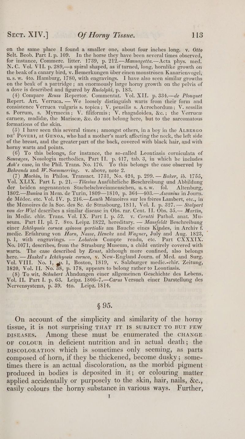 on the same place I found a smaller one, about four inches long. v. Otto Selt. Beob. Part I. p. 109. In the horse they have been several times observed, for instance, Commerce. litter. 1739, p. 212.—Mannagetta.—Acta phys. med. N.C. Vol. VII. p. 289,—a spiral shaped, as if turned, long, hornlike growth on the beak of a canary bird, v. Bemerkungen iiber einen monstrosen Kanarienvogel, u.s.w. 4to. Hamburg, 1780, with engravings. I have also seen similar growths on the beak of a partridge ; an enormously large horny growth on the pelvis of a dove is described and figured by Rudolphi, p. 183. (4) Compare Reuss Repertor. Commentat. Vol. XII. p.334.—de Plouquet Repert. Art. Verruca. — We loosely distinguish warts from their form and consistence Verruca vulgaris s. topica; V. pensilis s. Acrochordum; V. sessilis s. Porrum, s. Myrmecia; V. filiformis; V. rhagadoidea, &amp;c.; the Verruce carne, madidz, the Marisce, &amp;c. do not belong here, but to the sarcomatous formations of the skin. (5) I have seen this several times; amongst others, in a boy in the ALRERGO DE’ PovERI, at GeNoA, who had a mother’s mark affecting the neck, the left side of the breast, and the greater part of the back, covered with black hair, and with horny warts and points. (6) To this belongs, for instance, the so-called Leontiasis corniculata of Sauvages, Nosologia methodica, Part II. p. 417, tab. 3, in which he includes Ash’s case, in the Phil. Trans. No. 176. To this belongs the case observed by Behrends and W.Soemmerring. v. above, note 2. (7) Machin, in Philos. Transact. 1731, No. 424, p. 299. — Baker, ib. 1755, Vol. XLIX. Part I, p. 21.—Tilesius Ausfiihrliche Beschreibung und Abbildung der beiden sogenannten Stachelschweinmenschen, u.s.w. fol. Altenburg, 1802.—Buniva in Mem. de Turin, 1809—1810, p. 364—403.—Ascanius in Journ. de Médec. etc. Vol. IV. p. 216.—Zauth Mémoires sur les freres Lambert, etc., in the Mémoires de Ja Soc. des Sc. de Strasbourg, 1811, Vol. I. p. 327. — Stalpart van der Wiel describes a similar disease in Obs. rar. Cent. IT. Obs, 35.— Martin, in Medic. chir. Trans. Vol. IX. Part I. p. 52. v. Cerutti Pathol. anat. Mu- seum. Part II. pl. 7. 8vo. Leipz. 1822, hereditary. — Mansfeldt Beschreibung einer Ichthyosis cornea spinosa partialis am Bauche eines Kindes, in Archiv f. medic. Erfahrung von Horn, Nasse, Hencke and Wagner, July and Aug. 1823, © p- 1, with engravings. —- Lobdstein Compte rendu, etc. Part CXXXIX. No. 1071, describes, from the Strasburg Museum, a child entirely covered with warts. The case described by Ernst, although more confined, also belongs here. — Haskel’s Ichthyosis cornea, v. New-England Journ. of Med. and Surg. Vol. VIII. No. 1, @. 1, Boston, 1819, v. Salzburger medic.-chir. Zeitung, 1820, Vol. II. No. $3, p- 178, appears to belong rather to Leontiasis. (8) To wit, Schubert Ahndungen einer allgemeinen Geschichte des Lebens, Vol. II. Part I. p. 63, Leipz. 1806-7.—Carus Versuch einer Darstellung des Nervensystems, p. 39, 4to. Leipz, 1814, § 95. On account of the simplicity and similarity of the horny tissue, it is not surprising THAT IT IS SUBJECT TO BUT FEW Diseases. Among these must be enumerated the CHANGE OF COLOUR in deficient nutrition and in actual death; the DISCOLORATION which is sometimes only seeming, as parts composed of horn, if they be thickened, become dusky; some- times there is an actual discoloration, as the morbid pigment produced in bodies is deposited in it; or colouring matter applied accidentally or purposely to the skin, hair, nails, &amp;c., easily colours the horny substance in various ways. Further, I