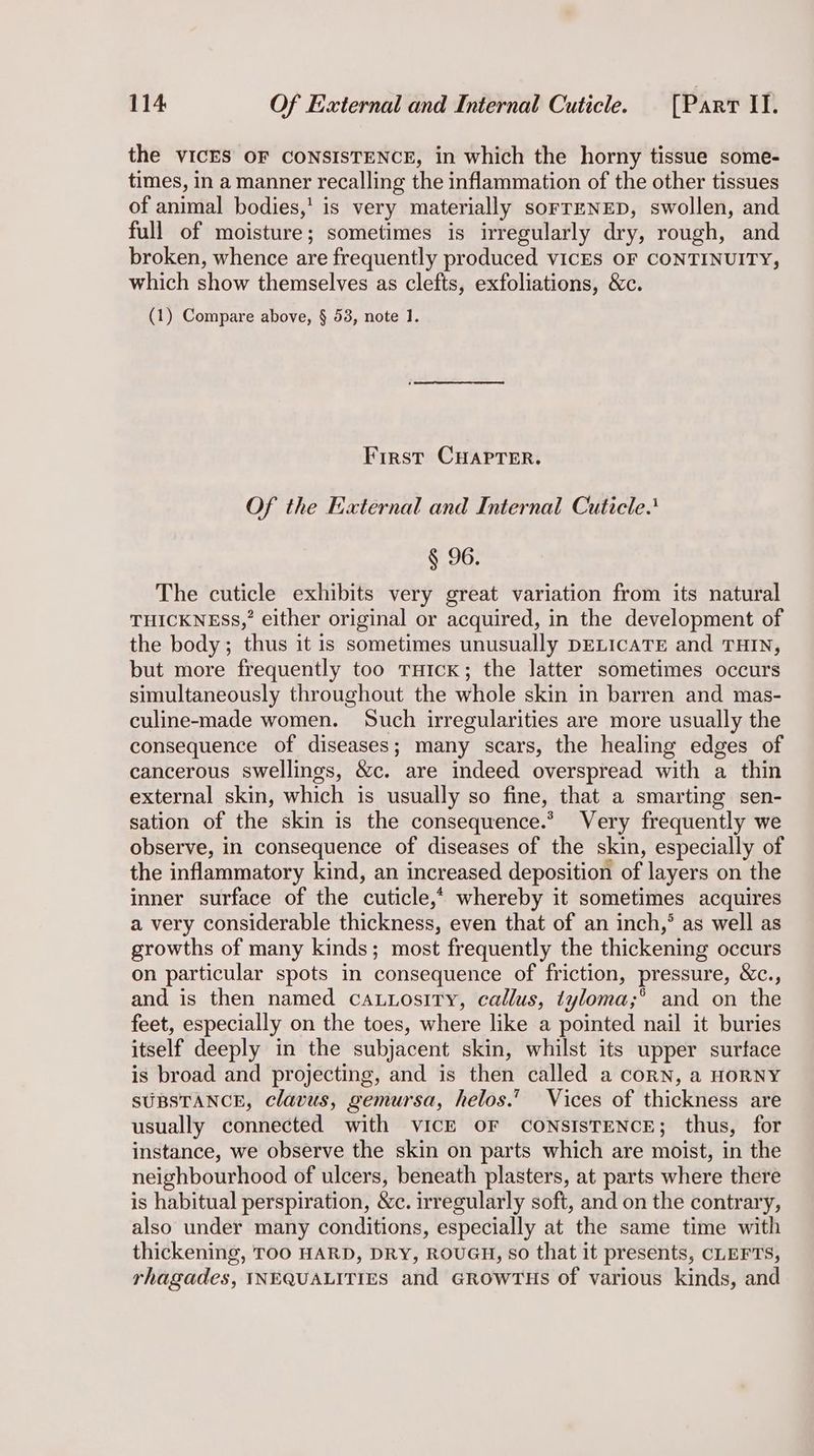 the VICES OF CONSISTENCE, in which the horny tissue some- times, in a manner recalling the inflammation of the other tissues of animal bodies,’ is very materially sorrENED, swollen, and full of moisture; sometimes is irregularly dry, rough, and broken, whence are frequently produced vIcES OF CONTINUITY, which show themselves as clefts, exfoliations, &c. (1) Compare above, § 53, note 1. First CHAPTER. Of the External and Internal Cuticle! § 96. The cuticle exhibits very great variation from its natural THICKNESS,’ either original or acquired, in the development of the body; thus it is sometimes unusually DELICATE and THIN, but more frequently too THIcK; the latter sometimes occurs simultaneously throughout the whole skin in barren and mas- culine-made women. Such irregularities are more usually the consequence of diseases; many scars, the healing edges of cancerous swellings, &c. are indeed overspread with a thin external skin, which is usually so fine, that a smarting sen- sation of the skin is the consequence.* Very frequently we observe, in consequence of diseases of the skin, especially of the inflammatory kind, an increased deposition of layers on the inner surface of the cuticle,“ whereby it sometimes acquires a very considerable thickness, even that of an inch,° as well as growths of many kinds; most frequently the thickening occurs on particular spots in consequence of friction, pressure, &c., and is then named cauuosity, callus, tyloma;°’ and on the feet, especially on the toes, where like a pointed nail it buries itself deeply in the subjacent skin, whilst its upper surface is broad and projecting, and is then called a corn, a HORNY SUBSTANCE, clavus, gemursa, helos.’ Vices of thickness are usually connected with VICE OF CONSISTENCE; thus, for instance, we observe the skin on parts which are moist, in the neighbourhood of ulcers, beneath plasters, at parts where there is habitual perspiration, &c. irregularly soft, and on the contrary, also under many conditions, especially at the same time with thickening, TOO HARD, DRY, ROUGH, so that it presents, CLEFTS, rhagades, INEQUALITIES and GROWTHS of various kinds, and