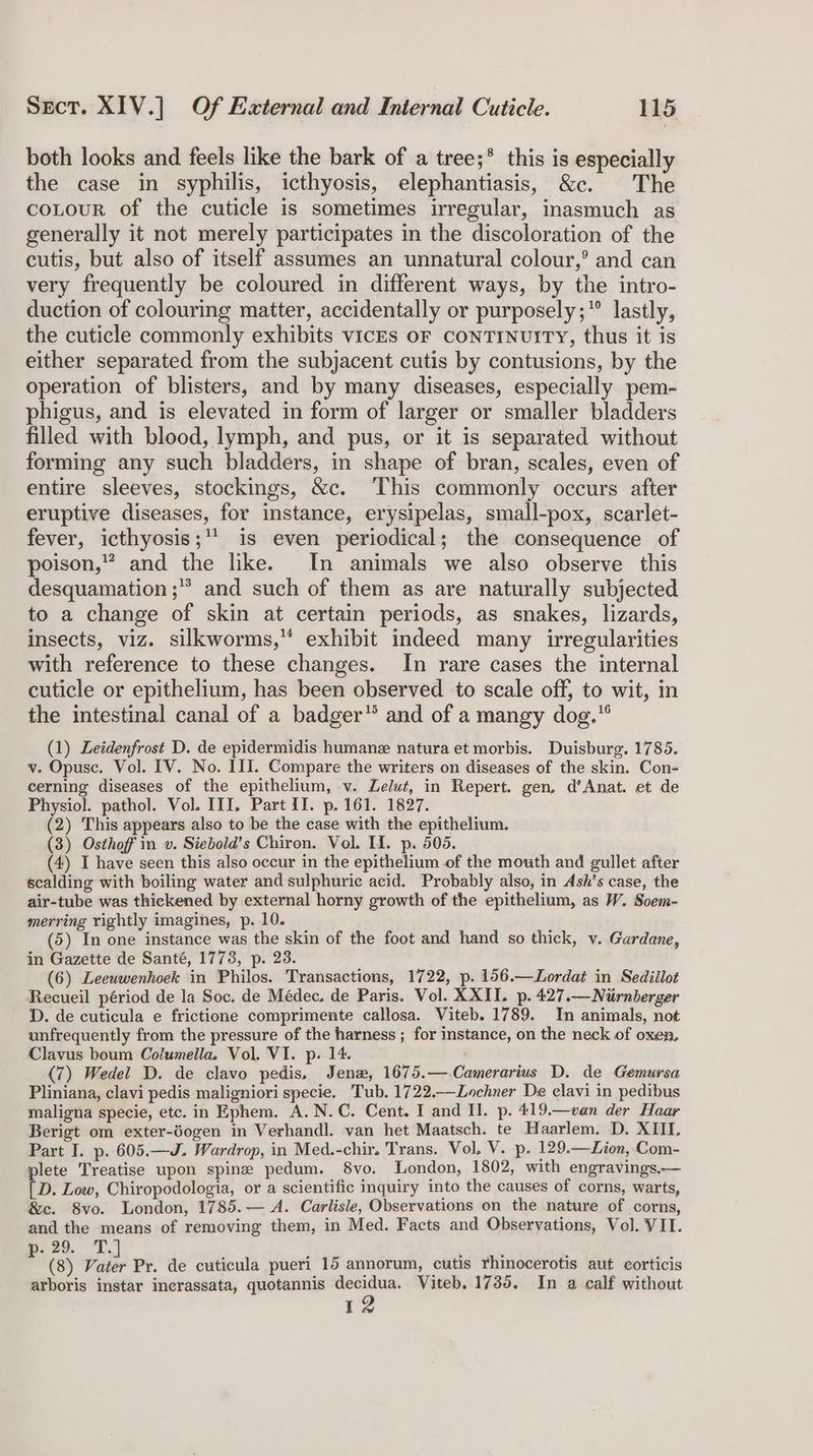 both looks and feels like the bark of a tree;* this is especially the case in syphilis, icthyosis, elephantiasis, &c. The coLour of the cuticle is sometimes irregular, inasmuch as generally it not merely participates in the discoloration of the cutis, but also of itself assumes an unnatural colour,’ and can very frequently be coloured in different ways, by the intro- duction of colouring matter, accidentally or purposely;* lastly, the cuticle commonly exhibits vicEs oF CoNTINUITY, thus it is either separated from the subjacent cutis by contusions, by the operation of blisters, and by many diseases, especially pem- phigus, and is elevated in form of larger or smaller bladders filled with blood, lymph, and pus, or it is separated without forming any such bladders, in shape of bran, scales, even of entire sleeves, stockings, &c. This commonly occurs after eruptive diseases, for instance, erysipelas, small-pox, scarlet- fever, icthyosis;** is even periodical; the consequence of poison,” and the like. In animals we also observe this desquamation ;* and such of them as are naturally subjected to a change of skin at certain periods, as snakes, lizards, insects, viz. silkworms,“ exhibit indeed many irregularities with reference to these changes. In rare cases the internal cuticle or epithelium, has been observed to scale off, to wit, in the intestinal canal of a badger” and of a mangy dog.” (1) Leidenfrost D. de epidermidis humane natura et morbis. Duisburg. 1785. v. Opusc. Vol. IV. No. III. Compare the writers on diseases of the skin. Con- cerning diseases of the epithelium, v. ZLelut, in Repert. gen, d’Anat. et de Physiol. pathol. Vol. III, Part II. p. 161. 1827. (2) This appears also to be the case with the epithelium. (3) Osthoff in v. Siebold’s Chiron. Vol. HI. p. 505. (4) I have seen this also occur in the epithelium of the mouth and gullet after scalding with boiling water and sulphuric acid. Probably also, in Ash’s case, the air-tube was thickened by external horny growth of the epithelium, as W. Soem- merring rightly imagines, p. 10. (5) In one instance was the skin of the foot and hand so thick, v. Gardane, in Gazette de Santé, 1773, p. 23. (6) Leeuwenhoek in Philos. Transactions, 1722, p. 156.—Lordat in Sedillot Recueil périod de la Soc. de Médec. de Paris. Vol. XXII. p. 427.—Niirnberger D. de cuticula e frictione comprimente callosa. Viteb. 1789. In animals, not unfrequently from the pressure of the harness ; for instance, on the neck of oxen, Clavus boum Columella. Vol. VI. p. 14. (7) Wedel D. de clavo pedis, Jenx, 1675.—.Camerarius D. de Gemursa Pliniana, clavi pedis maligniori specie. Tub. 1722.—Lochner De elavi in pedibus maligna specie, etc. in Ephem. A. N.C. Cent. I and Il. p. 419.—van der Haar Berigt om exter-dogen in Verhandl. van het Maatsch. te Haarlem. D. XIII. Part I. p. 605.—J. Wardrop, in Med.-chir. Trans. Vol. V. p. 129.—ZLion, Com- plete Treatise upon spine pedum. 8vo. London, 1802, with engravings.— [ D. Low, Chiropodologia, or a scientific inquiry into the causes of corns, warts, &c. 8vo. London, 1785.— A. Carlisle, Observations on the nature of corns, and the means of removing them, in Med. Facts and Observations, Vol. VII. 5 Si Z (8) pipe Pr. de cuticula pueri 15 annorum, cutis rhinocerotis aut corticis arboris instar inerassata, quotannis decidua. Viteb. 1735. In a calf without