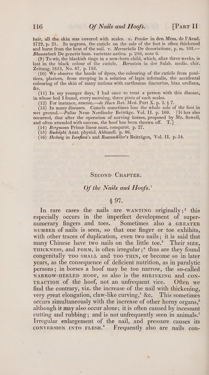 hair, all the skin was covered with scales. v. Fresier in den Mém. de |’ Acad. 1722, p. 21. In negroes, the cuticle on the sole of the foot is often thickened and burst from the heat of the soil. v. Mercurialis De decoriatione, p.m. 103.— Blumenbach De generis hum. varietate nativa. p. 246, note 6. (9) To wit, the blackish tinge in a new-born child, which, after three weeks, is lost in the black colour of the cuticle. Bernstein in der Salzb. medic. chir. Zeitung, 1813, No. 87, p. 143. . (10) We observe the hands of dyers, the colouring of the cuticle from poul- tices, plasters, from steeping in a solution of lapis infernalis, the accidental colouring of the skin of many nations with carthamus tinctorius, bixa orellana, &amp;c. (11) In my younger days, I had once to treat a person with this disease, in whose bed I found, every morning, three pints of such scales. (12) For instance, arsenic.—de Haen Rat. Med. Part X. p. 2. § 7. (13) In many diseases. Camels sometimes lose the whole sole of the foot in wet ground.——Pallas Neue Nordische Beitrage. Vol. II. p. 160. [It has also occurred, that after the operation of nerving horses, proposed by Mr. Sewell, and often attended with success, the hoof has been thrown off. 'T.] (14) Bergmann Prime line anat. comparat. p. 27. (15) Rudolphi Anat. physiol. Abhandl. p. 46. (16) Hedwig in Isenflam’s and Rosenmiiller’s Beitragen, Vol. II. p. 54. Y SECOND CHAPTER. Of the Nails and Hoofs.' § 97. In rare cases the nails are WANTING originally ;? this especially occurs in the imperfect development of super- numerary fingers and toes. Sometimes also a GREATER NUMBER Of nails is seen, so that one finger or toe exhibits, with other traces of duplication, even two nails; it is said that many Chinese have two nails on the little toe. Their s1zz, THICKNESS, and FORM, is often irregular ;* thus are they found congenitally Too sMALL and TOO THIN, or become so in later years, as the consequence of deficient nutrition, as in paralytic persons; in horses a hoof may be too narrow, the so-called NARROW-HEELED HOOF, so also is the SHRINKING and COoN- TRACTION of the hoof, not an unfrequent vice. Often we find the contrary, viz. the increase of the nail with thickening, very preat elongation, claw-like curving,’ &amp;c. This sometimes occurs simultaneously with the increase of other horny organs,° although it may also occur alone; it is often caused by incessant cutting and rubbing; and is not unfrequently seen in animals.’ Irregular enlargement of the nail, and pressure causes its CONVERSION INTO FLESH. Frequently also are nails con-