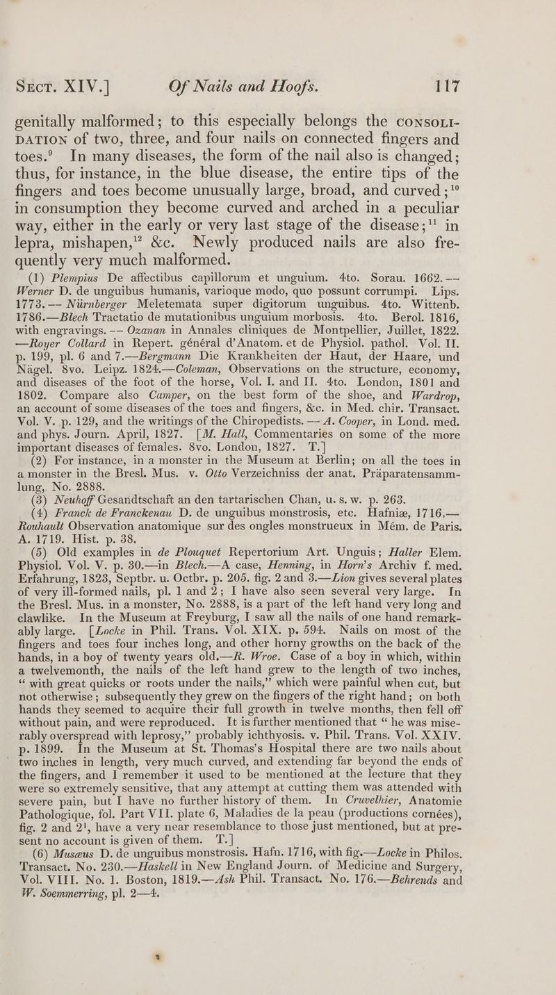 genitally malformed; to this especially belongs the consoxi- DATION of two, three, and four nails on connected fingers and toes. In many diseases, the form of the nail also is changed; thus, for instance, in the blue disease, the entire tips of the fingers and toes become unusually large, broad, and curved ; in consumption they become curved and arched in a peculiar way, either in the early or very last stage of the disease; in lepra, mishapen,” &amp;c. Newly produced nails are also fre- quently very much malformed. (1) Plempius De affectibus capillorum et unguium. 4to. Sorau. 1662. -- Werner D. de unguibus humanis, varioque modo, quo possunt corrumpi. Lips. 1773. —-- Niurnberger Meletemata super digitorum unguibus. 4to. Wittenb. 1786.—Blech Tractatio de mutationibus unguium morbosis. 4to. Berol. 1816, with engravings. -— Oxanan in Annales cliniques de Montpellier, Juillet, 1822. —Royer Collard in Repert. général d’Anatom. et de Physiol. pathol. Vol. II. p- 199, pl. 6 and 7.—Bergmann Die Krankheiten der Haut, der Haare, und Nagel. 8vo. Leipz. 1824.—Coleman, Observations on the structure, economy, and diseases of the foot of the horse, Vol. I. and II. 4to. London, 1801 and 1802. Compare also Camper, on the best form of the shoe, and Wardrop, an account of some diseases of the toes and fingers, &amp;c. in Med. chir. Transact. Vol. V. p. 129, and the writings of the Chiropedists. — A. Cooper, in Lond. med. and phys. Journ. April, 1827. [J Hall, Commentaries on some of the more important diseases of females. 8vo. London, 1827. T.| (2) For instance, in a monster in the Museum at Berlin; on all the toes in a monster in the Bresl. Mus. v. Ofto Verzeichniss der anat. Praparatensamm- lung, No. 2888. (3) Neuhof Gesandtschaft an den tartarischen Chan, u.s.w. p. 263. (4) Franck de Franckenau D. de unguibus monstrosis, etc. Hafnie, 1716,— Rouhault Observation anatomique sur des ongles monstrueux in Mém. de Paris. ogi 19. Hist. -p. 38. (5) Old examples in de Plouquet Repertorium Art. Unguis; Haller Elem. Physiol. Vol. V. p. 30.—in Blech.—A case, Henning, in Horn’s Archiv f. med. Erfahrung, 1823, Septbr. u. Octbr. p. 205. fig. 2 and 3.—Lion gives several plates of very ill-formed nails, pl. 1 and 2; I have also seen several very large. In the Bresl. Mus. in a monster, No. 2888, is a part of the left hand very long and clawlike. In the Museum at Freyburg, I saw all the nails of one hand remark- ably large. [Locke in Phil. Trans. Vol. XIX. p. 594. Nails on most of the fingers and toes four inches long, and other horny growths on the back of the hands, in a boy of twenty years old.—R. Wroe. Case of a boy in which, within a twelvemonth, the nails of the left hand grew to the length of two inches, ‘‘ with great quicks or roots under the nails,” which were painful when cut, but not otherwise ; subsequently they grew on the fingers of the right hand; on both hands they seemed to acquire their full growth in twelve months, then fell off without pain, and were reproduced. It is further mentioned that “ he was mise- rably overspread with leprosy,’”’ probably ichthyosis. v. Phil. Trans. Vol. XXIV. p- 1899. In the Museum at St. Thomas’s Hospital there are two nails about - two inches in length, very much curved, and extending far beyond the ends of the fingers, and I remember it used to be mentioned at the lecture that they were so extremely sensitive, that any attempt at cutting them was attended with severe pain, but I have no further history of them. In Cruvelhier, Anatomie Pathologique, fol. Part VII. plate 6, Maladies de la peau (productions cornées), fig. 2 and 2', have a very near resemblance to those just mentioned, but at pre- sent no account is given of them. T.] (6) Museus D. de unguibus monstrosis. Hafn. 1716, with fig.—Locke in Philos. Transact. No. 230.—Haskell in New England Journ. of Medicine and Surgery, Vol. VIII. No. 1. Boston, 1819.—<Ash Phil. Transact. No. 176.—Behrends and W. Soemmerring, pl. 2—4.