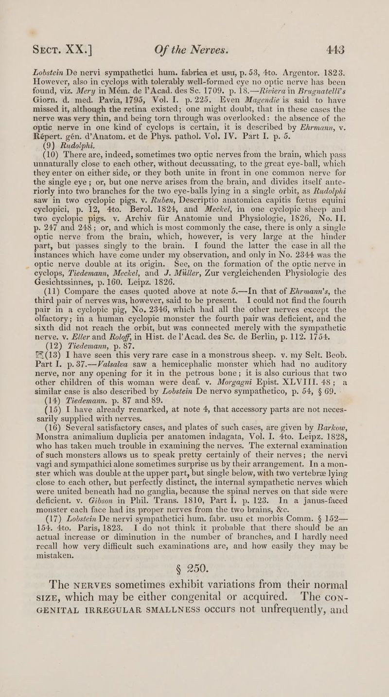 Lobstein De nervi sympathetici hum. fabrica et usu, p. 53, 4to. Argentor. 1823. However, also in cyclops with tolerably well-formed eye no optic nerve has been found, viz. Mery in Mém. de P Acad. des Sc. 1709. p. 18.—Riviera in Brugnatelli’ s Giorn. d. med. Pavia, 1795, Vol. I. p.225. Even Magendie is said to have missed it, although the retina existed; one might doubt, that in these cases the nerve was very thin, and being torn through was overlooked: the absence of the optic nerve in one kind of cyclops is certain, it is described by Ehrmann, v. Répert. gén. d’Anatom. et de Phys. pathol. Vol. IV. Part I. p. 6. (9) Raudoiphi. (10) There are, indeed, sometimes two optic nerves from the brain, which pass unnaturally close to each other, without decussating, to the great eye-ball, which they enter on either side, or they both unite in front in one common nerve for the single eye; or, but one nerve arises from the brain, and divides itself ante- riorly into two branches for the two eye-balls lying in a single orbit, as Rudolphi saw in two cyclopic pigs. v. Ruben, Descriptio anatomica capitis foetus equini cyclopici, p. 12, 4to. Berol. 1824, and Meckel, in one cyclopic sheep and two cyclopic pigs. v. Archiv fiir Anatomie und Physiologie, 1826, No. II. p- 247 and 248; or, and which is most commonly the case, there is only a single optic nerve from the brain, which, however, is very large at the hinder part, but passes singly to the brain. I found the latter the case in all the instances which have come under my observation, and only in No. 2344 was the optic nerve double at its origin. See, on the formation of the optic nerve in cyclops, Tiedemann, Meckel, and J. Muller, Zur vergleichenden Physiologie des Gesichtssinnes, p. 160. Leipz. 1826. (11) Compare the cases quoted above at note 5.—In that of Ekrmann’s, the third pair of nerves was, however, said to be present. I could not find the fourth pair in a cyclopic pig, No. 2346, which had all the other nerves except the olfactory; in a human cyclopic monster the fourth pair was deficient, and the sixth did not reach the orbit, but was connected merely with the sympathetic nerve. v. Eller and Roloff, in Hist. de |’ Acad. des Sc. de Berlin, p. 112. 1754. (12) Tiedemann, p. 87. '%(13) I have seen this very rare case in a monstrous sheep. v. my Selt. Beob. Part I. p.37.—Valsalva saw a hemicephalic monster which had no auditory nerve, nor any opening for it in the petrous bone; it is also curious that two other children of this woman were deaf. v. Morgagni Epist. XLVIII. 48; a similar case is also described by Zobstein De nervo sympathetico, p. 54, § 69. (14) Tiedemann. p. 87 and 89. (15) I have already remarked, at note 4, that accessory parts are not neces- sarily supplied with nerves. (16) Several satisfactory cases, and plates of such cases, are given by Barkow, Monstra animalium duplicia per anatomen indagata, Vol. I. 4to. Leipz. 1828, who has taken much trouble in examining the nerves. The external examination of such monsters allows us to speak pretty certainly of their nerves; the nervi vagi and sympathici alone sometimes surprise us by their arrangement. In a mon- ster which was double at the upper part, but single below, with two vertebree lying close to each other, but perfectly distinct, the internal sympathetic nerves which were united beneath had no ganglia, because the spinal nerves on that side were deficient. v. Gibson in Phil. Trans. 1810, Part I. p. 123. In a janus-faced monster each face had its proper nerves from the two brains, &amp;c. (17) Lobstein De nervi sympathetici hum. fabr. usu et morbis Comm. § 152— 154. 4to. Paris, 1823. I do not think it probable that there should be an actual increase or diminution in the number of branches, and I hardly need recall how very difficult such examinations are, and how easily they may be mistaken. § 250. The NERVES sometimes exhibit variations from their normal] stzE, which may be either congenital or acquired. The con- GENITAL IRREGULAR SMALLNESS occurs not unfrequently, and