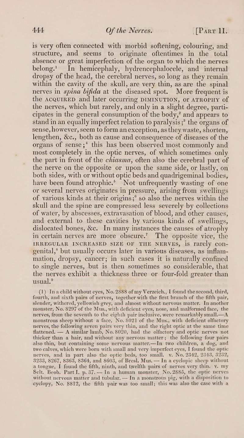 is very often connected with morbid softening, colouring, and structure, and seems to originate oftentimes in the total absence or great imperfection of the organ to which the nerves belong.t| In hemicephaly, hydrencephalocele, and internal dropsy of the head, the cerebral nerves, so long as they remain within the cavity of the skull, are very thin, as are the spinal nerves in spina bifida at the diseased spot. More frequent is the AcQuIRED and later occurring DIMINUTION, or ATROPHY of the nerves, which but rarely, and only in a slight degree, parti- cipates in the general consumption of the body,’ and appears to stand in an equally imperfect relation to paralysis ;* the organs of sense, however, seem to form an exception, as they waste, shorten, lengthen, &c., both as cause and consequence of diseases of the organs of sense ;* this has been observed most commonly and most completely in the optic nerves, of which sometimes only the part in front of the chéasma, often also the cerebral part of the nerve on the opposite or upon the same side, or lastly, on both sides, with or without optic beds and quadrigeminal bodies, have been found atrophic.* Not unfrequently wasting of one or several nerves originates in pressure, arising from swellings of various kinds at their origins;° so also the nerves within the skull and the spine are compressed less severely by collections of water, by abscesses, extravasation of blood, and other causes, and external to these cavities by various kinds of swellings, dislocated bones, &c. In many instances the causes of atrophy in certain nerves are more obscure.’ The opposite vice, the IRREGULAR INCREASED SIZE OF THE NERVES, is rarely con- genital,® but usually occurs later in various diseases, as inflam- mation, dropsy, cancer; in such cases it is naturally confined to single nerves, but is then sometimes so considerable, that the nerves exhibit a thickness three or four-fold greater than usual.° (1) Ina child without eyes, No. 2888 of my Verzeich., I found the second, third, fourth, and sixth pairs of nerves, together with the first branch of the fifth pair, slender, withered, yellowish grey, and almost without nervous matter. In another monster, No. 8297 of the Mus., with deficient eyes, nose, and malformed face, the nerves, from the seventh to the eighth pair inclusive, were remarkably small.—A monstrous sheep without a face, No. 8021 of the Mus., with deficient olfactory nerves, the following seven pairs very thin, and the right optic at the same time flattened. — A similar lamb, No. 8020, had the olfactory and optic nerves not thicker than a hair, and without any nervous matter; the following four pairs also thin, but containing some nervous matter.—In two children, a dog, and two calves, which were born with small and very imperfect eyes, I found the optic nerves, and in part also the optic beds, too small. v. No. 2342, 2343, 3232, 3233, 8267, 8363, 8364, and 8603, of Bresl. Mus. — In a cyclopic sheep without a tongue, I found the fifth, ninth, and twelfth pairs of nerves very thin. v. my Selt. Beob. Part I. p.37.-—- In a human monster, No, 2885, the optic nerves without nervous matter and tubular. — In a monstrous pig, with a disposition to cyclopy, No. 8812, the fifth pair was too small; this was also the case with a