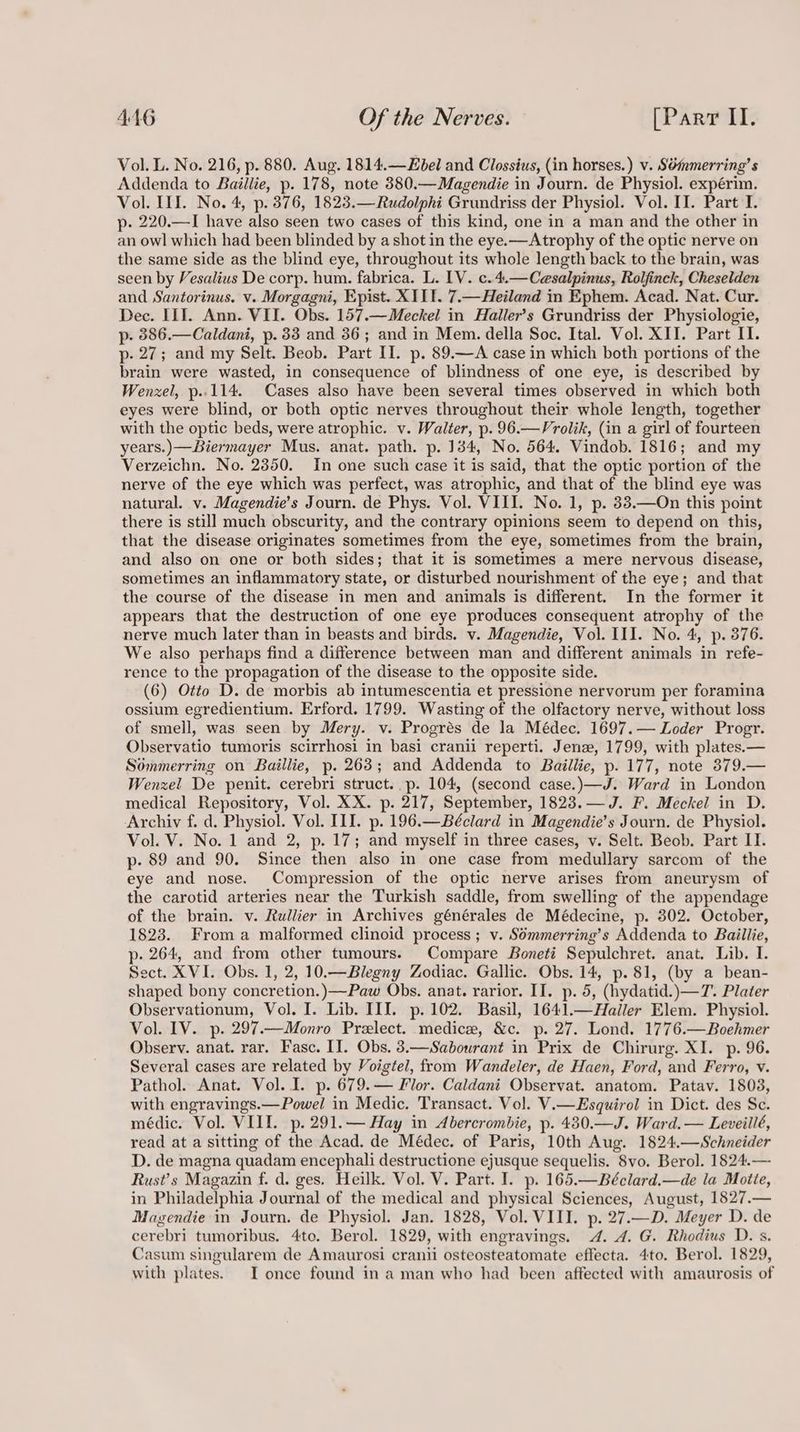 Vol. L. No. 216, p. 880. Aug. 1814.—Hbel and Clossius, (in horses.) v. SOmmerring’s Addenda to Baillie, p. 178, note 380.—Magendie in Journ. de Physiol. expérim. Vol. III. No. 4, p. 3876, 1823.—Rudolphi Grundriss der Physiol. Vol. II. Part I. p. 220.—I have also seen two cases of this kind, one in a man and the other in an owl which had been blinded by a shot in the eye.—Atrophy of the optic nerve on the same side as the blind eye, throughout its whole length back to the brain, was seen by Vesalius De corp. hum. fabrica. L. LV. c.4.—Cesalpinus, Rolfinck, Cheselden and Santorinus. v. Morgagni, Epist. XIII. 7.—Heiland im Ephem. Acad. Nat. Cur. Dec. III. Ann. VII. Obs. 157.—Meckel in Haller’s Grundriss der Physiologie, p- 886.—Caldani, p. 33 and 36; and in Mem. della Soc. Ital. Vol. XII. Part II. p- 27; and my Selt. Beob. Part II. p. 89.—A case in which both portions of the brain were wasted, in consequence of blindness of one eye, is described by Wenxel, p..114. Cases also have been several times observed in which both eyes were blind, or both optic nerves throughout their whole length, together with the optic beds, were atrophic. v. Walter, p. 96.—Vrolik, (in a girl of fourteen years.) —Biermayer Mus. anat. path. p. 134, No. 564. Vindob. 1816; and my Verzeichn. No. 2350. In one such case it is said, that the optic portion of the nerve of the eye which was perfect, was atrophic, and that of the blind eye was natural. v. Magendie’s Journ. de Phys. Vol. VIII. No. 1, p. 33.—On this point there is still much obscurity, and the contrary opinions seem to depend on this, that the disease originates sometimes from the eye, sometimes from the brain, and also on one or both sides; that it is sometimes a mere nervous disease, sometimes an inflammatory state, or disturbed nourishment of the eye; and that the course of the disease in men and animals is different. In the former it appears that the destruction of one eye produces consequent atrophy of the nerve much later than in beasts and birds. v. Magendie, Vol. III. No. 4, p. 376. We also perhaps find a difference between man and different animals in refe- rence to the propagation of the disease to the opposite side. (6) Otto D. de morbis ab intumescentia et pressione nervorum per foramina ossium egredientium. Erford. 1799. Wasting of the olfactory nerve, without loss of smell, was seen by Mery. v. Progrés de la Médec. 1697.— Loder Progr. Observatio tumoris scirrhosi in basi cranii reperti. Jene, 1799, with plates.— Sommerring on Baillie, p. 263; and Addenda to Baillie, p. 177, note 379.— Wenzel De penit. cerebri struct. p. 104, (second case.)—J. Ward in London medical Repository, Vol. XX. p. 217, September, 1823.— J. F. Meckel in D. Archiv f. d. Physiol. Vol. III. p. 196.—Béclard in Magendie’s Journ. de Physiol. Vol. V. No. 1 and 2, p. 17; and myself in three cases, v. Selt. Beob. Part II. p- 89 and 90. Since then also in one case from medullary sarcom of the eye and nose. Compression of the optic nerve arises from aneurysm of the carotid arteries near the Turkish saddle, from swelling of the appendage of the brain. v. Rullier in Archives générales de Médecine, p. 302. October, 1823. From a malformed clinoid process ; v. Sémmerring’s Addenda to Baillie, p- 264, and from other tumours. Compare Boneti Sepulchret. anat. Lib. I. Sect. XVI. Obs. 1, 2, 10.—Blegny Zodiac. Gallic. Obs. 14, p. 81, (by a bean- shaped bony concretion.)—Paw Obs. anat. rarior. II. p. 5, (hydatid.)—T7. Plater Observationum, Vol. I. Lib. III. p. 102. Basil, 1641.—Hailler Elem. Physiol. Vol. IV. p. 297.—Monro Prelect. medice, &c. p. 27. Lond. 1776.—Boehmer Observ. anat. rar. Fasc. II. Obs. 3.—Sabourant in Prix de Chirurg. XI. p. 96. Several cases are related by Voigtel, from Wandeler, de Haen, Ford, and Ferro, v. Pathol. Anat. Vol. I. p. 679.— Flor. Caldani Observat. anatom. Patav. 1803, with engravings.— Powel in Medic. Transact. Vol. V.—Esquirol in Dict. des Se. médic. Vol. VIII. p.291.— Hay in Abercrombie, p. 430.—J. Ward. — Leveillé, read at a sitting of the Acad. de Médec. of Paris, 10th Aug. 1824,.—Schneider D. de magna quadam encephali destructione ejusque sequelis. 8vo. Berol. 1824.— Rust’s Magazin f. d. ges. Heilk. Vol. V. Part. I. p. 165.—Béclard.—de la Motte, in Philadelphia Journal of the medical and physical Sciences, August, 1827.— Magendie in Journ. de Physiol. Jan. 1828, Vol. VIII. p. 27.—D. Meyer D. de cerebri tumoribus. 4to. Berol. 1829, with engravings. 4. 4. G. Rhodius D. s. Casum singularem de Amaurosi cranii osteosteatomate effecta. 4to. Berol. 1829, with plates. I once found ina man who had been affected with amaurosis of