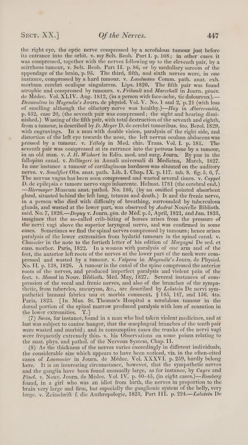 the right eye, the optic nerve compressed by a scrofulous tumour just before its entrance into the orbit. v. my Selt. Beob. Part I. p. 108; in other cases it was compressed, together with the nerves following up to the eleventh pair, by a scirrhous tumour, v. Selt. Beob. Part II. p. 86, or by medullary sarcom of the appendage of the brain, p.93. The third, fifth, and sixth nerves were, in one instance, compressed by a hard tumour. v. Landmann Comm. path. anat. exh. morbum cerebri oculique singularem. Lips. 1820. ‘The fifth pair was found atrophic and compressed by tumours. v. Fribault and Marechall in Journ. génér. de Médec. Vol. XLIV. Aug. 1812, (in a person with face-ache, tic doloureux).— Desmoulins in Magendie’s Journ. de physiol. Vol. V. No. 1 and 2, p. 21 (with loss of smelling although the olfactory nerve was healthy.)—Hay in Abercrombie, p.432, case 20, (the seventh pair was compressed; the sight and hearing dimi- nished.) Wasting of the fifth pair, with total destruction of the seventh and eighth, from a tumour, is described by D. Meyer D. de cerebri tumoribus. 4to. Berol. 1829, with engravings. In a man with double vision, paralysis of the right side, and distortion of the left eye towards the nose, the left nervus oculum abducens was pressed by a tumour. v. Yelloly in Med. chir. Trans. Vol. I. p. 181. The seventh pair was compressed at its entrance into the petrous bone by a tumour, in an old man. v. J. H. Wishart in Edin. med. and surg. Journ. By pus in the fallopian canal. v. Bellingeri in Annali universali di Medicina, March, 1827. In one instance a tumour of cartilaginous hardness was situated on the auditory nerve. v. Sandifort Obs. anat. path. Lib. I. Chap. IX. p.117. tab. 8. fig. 5, 6, 7. The nervus vagus has been seen compressed and wasted several times. v. Cappel D. de epilepsia e tumore nervo vago inherente. Helmst. 1781 (the cerebral end.) — Biermayer Museum anat. pathol. No. 186, (by an ossified pointed absorbent gland, situated behind the left lung, tetanus and death.) It and the frenic nerve, in a person who died with difficulty of breathing, surrounded by tuberculous glands, and wasted at the lower part, was observed by 4ndrail Nouvelle Biblioth. méd. No. 7, 1826.—Dupuy v. Journ. gén. de Méd. p. 5, April, 1821, and Jan. 1825, imagines that the so-called crib-biting of horses arises from the pressure of the nervi vagi above the superior laryngeal nerve, and was confirmed in some eases. Sometimes we find the spinal nerves compressed by tumours; hence arises paralysis of the lower extremities from hydatid tumours in the spinal canal. v. Chaussier in the note to the fortieth letter of his edition of Morgagni De sed. et caus. morbor. Paris, 1822. In a woman with paralysis of one arm and of the feet, the anterior left roots of the nerves at the lower part of the neck were com- pressed and wasted by a tumour. v. Valpeau in Magendie’s Journ. de Physiol. No. II. p. 138, 1826. A tumour in the canal of the spine compressed the anterior roots of the nerves, and produced imperfect paralysis and violent pain of the feet. v. Monod in Nouv. Biblioth. Méd. May, 1827. Several instances of com- pression of the vocal and frenic nerves, and also of the branches of the sympa- thetic, from tubercles, aneurysm, &amp;c., are described by Lodstein De nervi sym- pathetici humani fabrica usu et morbis comment. § 145, 147, and 156. 4to. Paris, 1823. [In Mus. St. Thomas’s Hospital a scrofulous tumour in the dorsal portion of the spinal marrow produced paralysis with loss of sensation in the lower extremities. T.] (7) Swan, for instance, found in a man who had taken violent medicines, and at last was subject to canine hunger, that the cesophageal branches of the tenth pair were wasted and morbid; and in consumptive cases the trunks of the nervi vagi were frequently extremely thin. v. his Observations on some points relating to the anat. phys. and pathol. of the Nervous System, Chap. II. (8). As the thickness of the nerves varies exceedingly in different individuals, the considerable size which appears to have been noticed, viz. in the often-cited cases of Laumonier in Journ. de Médec. Vol. XXXVI. p. 259, hardly belong here. It is an interesting circumstance, however, that the sympathetic nerves and the ganglia have been found unusually large, as for instance, by Cayre and Pinel. vy. Nouv. Journ. de Médec. Vol. IV. p. 40-45, (in eight cases.)—Romberg found, in a girl who was an idiot from birth, the nerves in proportion to the brain very large and firm, but especially the ganglionic system of the belly, very