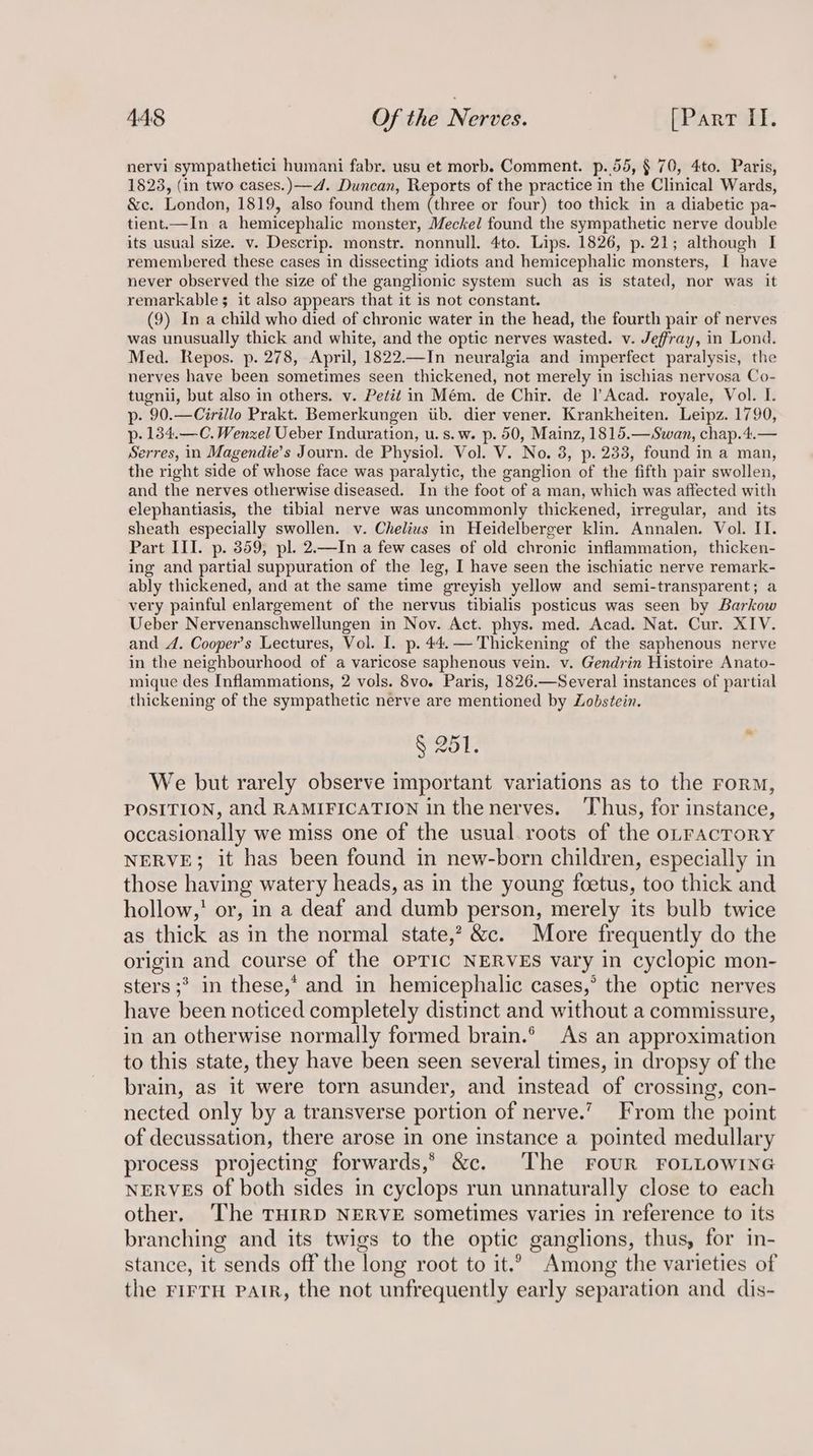 nervi sympathetici humani fabr. usu et morb. Comment. p.55, § 70, 4to. Paris, 1823, (in two cases.)—4. Duncan, Reports of the practice in the Clinical Wards, &c. London, 1819, also found them (three or four) too thick in a diabetic pa- tient.—In a hemicephalic monster, Meckel found the sympathetic nerve double its usual size. v. Descrip. monstr. nonnull. 4to. Lips. 1826, p.21; although I remembered these cases in dissecting idiots and hemicephalic monsters, I have never observed the size of the ganglionic system such as is stated, nor was it remarkable it also appears that it is not constant. (9) In a child who died of chronic water in the head, the fourth pair of nerves was unusually thick and white, and the optic nerves wasted. v. Jeffray, in Lond. Med. Repos. p. 278, April, 1822.—In neuralgia and imperfect paralysis, the nerves have been sometimes seen thickened, not merely in ischias nervosa Co- tugnii, but also in others. v. Petit in Mém. de Chir. de |’Acad. royale, Vol. I. p- 90.—Cirillo Prakt. Bemerkungen iib. dier vener. Krankheiten. Leipz. 1790, p- 184.—C. Wenzel Ueber Induration, u.s.w. p. 50, Mainz, 1815.—Swan, chap.4.— Serres, in Magendie’s Journ. de Physiol. Vol. V. No. 3, p. 233, found in a man, the right side of whose face was paralytic, the ganglion of the fifth pair swollen, and the nerves otherwise diseased. In the foot of a man, which was affected with elephantiasis, the tibial nerve was uncommonly thickened, irregular, and its sheath especially swollen. v. Chelius in Heidelberger klin. Annalen. Vol. II. Part III. p. 359, pl. 2.—In a few cases of old chronic inflammation, thicken- ing and partial suppuration of the leg, I have seen the ischiatic nerve remark- ably thickened, and at the same time greyish yellow and semi-transparent; a very painful enlargement of the nervus tibialis posticus was seen by Barkow Ueber Nervenanschwellungen in Nov. Act. phys. med. Acad. Nat. Cur. XIV. and A. Cooper’s Lectures, Vol. I. p. 44.— Thickening of the saphenous nerve in the neighbourhood of a varicose saphenous vein. v. Gendrin Histoire Anato- mique des Inflammations, 2 vols. 8vo. Paris, 1826.—Several instances of partial thickening of the sympathetic nerve are mentioned by Zobstein. § 251. We but rarely observe important variations as to the ror, POSITION, and RAMIFICATION in thenerves. ‘I‘hus, for instance, occasionally we miss one of the usual. roots of the oLFAcTORY NERVE; it has been found in new-born children, especially in those having watery heads, as in the young foetus, too thick and hollow,’ or, in a deaf and dumb person, merely its bulb twice as thick as in the normal state,? &c. More frequently do the origin and course of the OPTIC NERVES vary in cyclopic mon- sters ;*> in these,* and in hemicephalic cases,’ the optic nerves have been noticed completely distinct and without a commissure, in an otherwise normally formed brain. As an approximation to this state, they have been seen several times, in dropsy of the brain, as it were torn asunder, and instead of crossing, con- nected only by a transverse portion of nerve.’ From the point of decussation, there arose in one instance a pointed medullary process projecting forwards,” &c. The FouR FOLLOWING NERVES of both sides in cyclops run unnaturally close to each other. ‘The THIRD NERVE sometimes varies in reference to its branching and its twigs to the optic ganglions, thus, for in- stance, it sends off the long root to it.’ Among the varieties of the FIFTH PaIR, the not unfrequently early separation and dis-