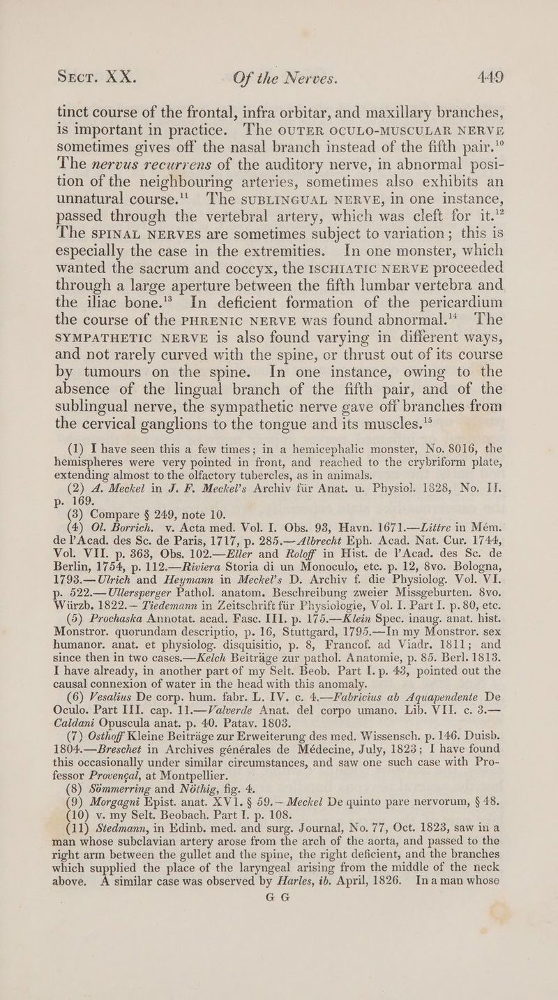 tinct course of the frontal, infra orbitar, and maxillary branches, is important in practice. The ouTER OCULO-MUSCULAR NERVE sometimes gives off the nasal branch instead of the fifth pair.”° The nervus recurrens of the auditory nerve, in abnormal posi- tion of the neighbouring arteries, sometimes also exhibits an unnatural course.!! The suBLINGUAL NERVE, in one instance, passed through the vertebral artery, which was cleft for it.” The spINaL NERVES are sometimes subject to variation; this is especially the case in the extremities. In one monster, which wanted the sacrum and coccyx, the IsCHIATIC NERVE proceeded through a large aperture between the fifth lumbar vertebra and the iliac bone.’ In deficient formation of the pericardium the course of the PHRENIC NERVE was found abnormal.“ The SYMPATHETIC NERVE is also found varying in different ways, and not rarely curved with the spine, or thrust out of its course by tumours on the spine. In one instance, owing to the absence of the lingual branch of the fifth pair, and of the sublingual nerve, the sympathetic nerve gave off branches from the cervical ganglions to the tongue and its muscles.” (1) I have seen this a few times; in a hemicephalic monster, No. 8016, the hemispheres were very pointed in front, and reached to the crybriform plate, extending almost to the olfactory tubercles, as in animals. (2) A. Meckel in J. F. Meckel’s Archiv fir Anat. u. Physiol. 1828, No. II. p-- 169. (3) Compare § 249, note 10. (4) Ol. Borrich. v. Acta med. Vol. I. Obs. 98, Havn. 1671.—Litire in Mém. de l’Acad. des Sc. de Paris, 1717, p. 285.— Albrecht Eph. Acad. Nat. Cur. 1744, Vol. VII. p. 363, Obs. 102.—Eller and Roloff in Hist. de l’Acad. des Sc. de Berlin, 1754, p. 112.—Riviera Storia di un Monoculo, etc. p. 12, 8vo. Bologna, 1793.— Ulrich and Heymann in Meckel’s D. Archiv f. die Physiolog. Vol. VI. p- 522.—Ullersperger Pathol. anatom. Beschreibung zweier Missgeburten. 8vo. Wiirzb. 1822.— Tiedemann in Zeitschrift fir Physiologie, Vol. I. Part I. p. 80, ete. (5) Prochaska Annotat. acad. Fase. III. p. 175.—Klein Spec. inaug. anat. hist. Monstror. quorundam descriptio, p. 16, Stuttgard, 1795.—In my Monstror. sex humanor. anat. et physiolog. disquisitio, p. 8, Francof. ad Viadr. 1811; and since then in two cases.—Kelch Beitrage zur pathol. Anatomie, p. 85. Berl. 1813. I have already, in another part of my Selt. Beob. Part I. p. 43, pointed out the causal connexion of water in the head with this anomaly. (6) Vesalius De corp. hum. fabr. L. IV. c. 4.—Fabricius ab Aquapendente De Oculo. Part III. cap. 11.—Valverde Anat. del corpo umano. Lib. VII. c. 3.— Caldani Opuscula anat. p. 40. Patav. 1803. (7) Osthof Kleine Beitrage zur Erweiterung des med. Wissensch. p. 146. Duisb. 1804.—Breschet in Archives générales de Médecine, July, 1823; I have found this occasionally under similar circumstances, and saw one such case with Pro- fessor Provengal, at Montpellier. (8) Sémmerring and Ndthig, fig. 4. (9) Morgagni Epist. anat. XV1. § 59.— Meckel De quinto pare nervorum, § 48. (10) v. my Selt. Beobach. Part I. p. 108. (11) Stedmann, in Edinb. med. and surg. Journal, No. 77, Oct. 1823, saw in a man whose subclavian artery arose from the arch of the aorta, and passed to the right arm between the gullet and the spine, the right deficient, and the branches which supplied the place of the laryngeal arising from the middle of the neck above. A similar case was observed by Harles, ib. April, 1826. In aman whose GG