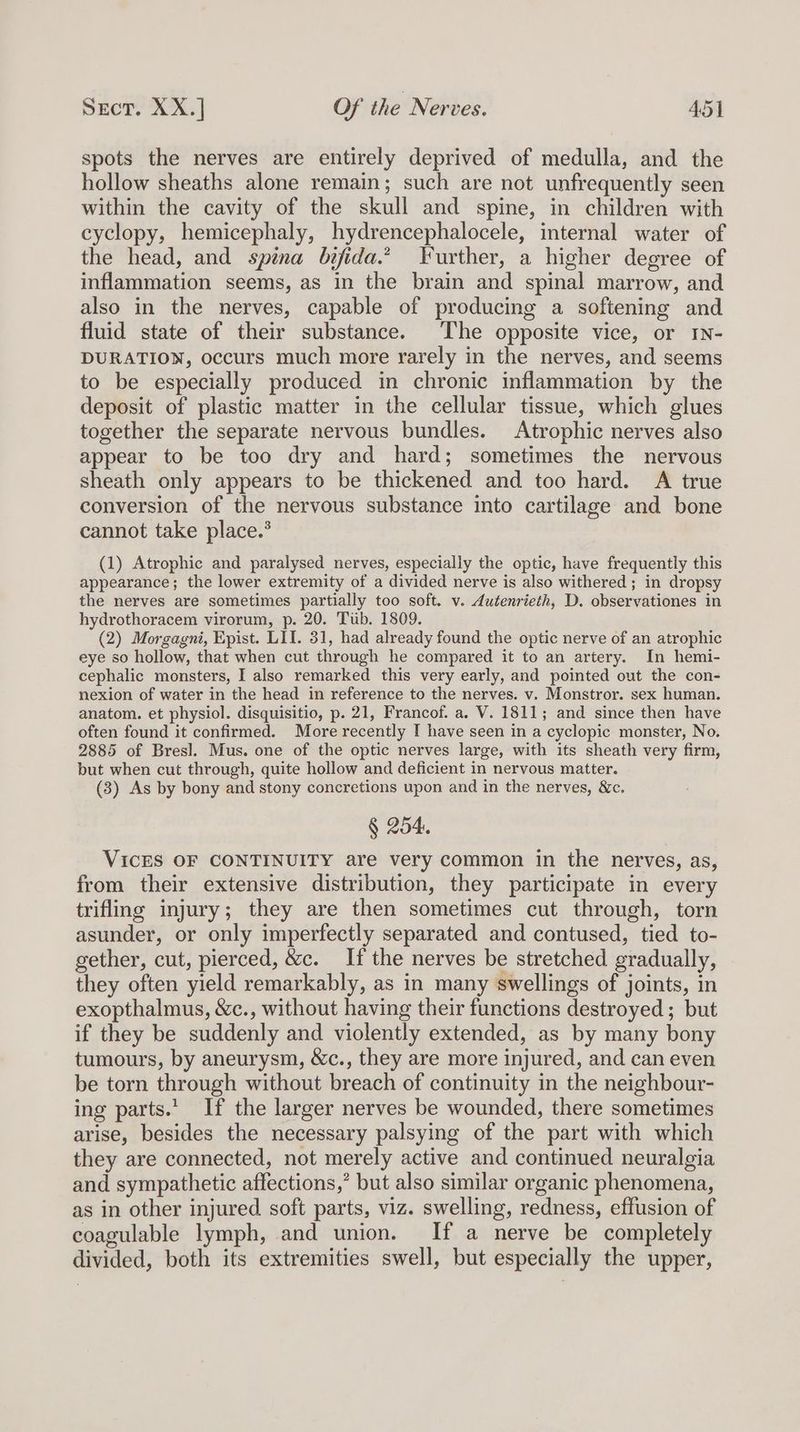 spots the nerves are entirely deprived of medulla, and the hollow sheaths alone remain; such are not unfrequently seen within the cavity of the skull and spine, in children with cyclopy, hemicephaly, hydrencephalocele, internal water of the head, and spina bifida.’ Further, a higher degree of inflammation seems, as in the brain and spinal marrow, and also in the nerves, capable of producing a softening and fluid state of their substance. The opposite vice, or IN- DURATION, occurs much more rarely in the nerves, and seems to be especially produced in chronic inflammation by the deposit of plastic matter in the cellular tissue, which glues together the separate nervous bundles. Atrophic nerves also appear to be too dry and hard; sometimes the nervous sheath only appears to be thickened and too hard. A true conversion of the nervous substance into cartilage and bone cannot take place.’ (1) Atrophic and paralysed nerves, especially the optic, have frequently this appearance; the lower extremity of a divided nerve is also withered ; in dropsy the nerves are sometimes partially too soft. v. dutenrieth, D. observationes in hydrothoracem virorum, p. 20. Tiib. 1809. (2) Morgagni, Epist. LIT. 31, had already found the optic nerve of an atrophic eye so hollow, that when cut through he compared it to an artery. In hemi- cephalic monsters, I also remarked this very early, and pointed out the con- nexion of water in the head in reference to the nerves. v. Monstror. sex human. anatom. et physiol. disquisitio, p. 21, Francof. a. V. 1811; and since then have often found it confirmed. More recently I have seen in a cyclopic monster, No. 2885 of Bres]. Mus. one of the optic nerves large, with its sheath very firm, but when cut through, quite hollow and deficient in nervous matter. (3) As by bony and stony concretions upon and in the nerves, &amp;c. § 254. VICES OF CONTINUITY are very common in the nerves, as, from their extensive distribution, they participate in every trifling injury; they are then sometimes cut through, torn asunder, or only imperfectly separated and contused, tied to- gether, cut, pierced, &amp;c. If the nerves be stretched gradually, they often yield remarkably, as in many swellings of joints, in exopthalmus, &amp;c., without having their functions destroyed ; but if they be suddenly and violently extended, as by many bony tumours, by aneurysm, &amp;c., they are more injured, and can even be torn through without breach of continuity in the neighbour- ing parts.’ If the larger nerves be wounded, there sometimes arise, besides the necessary palsying of the part with which they are connected, not merely active and continued neuralgia and sympathetic affections,’ but also similar organic phenomena, as in other injured soft parts, viz. swelling, redness, effusion of coagulable lymph, and union. If a nerve be completely divided, both its extremities swell, but especially the upper,