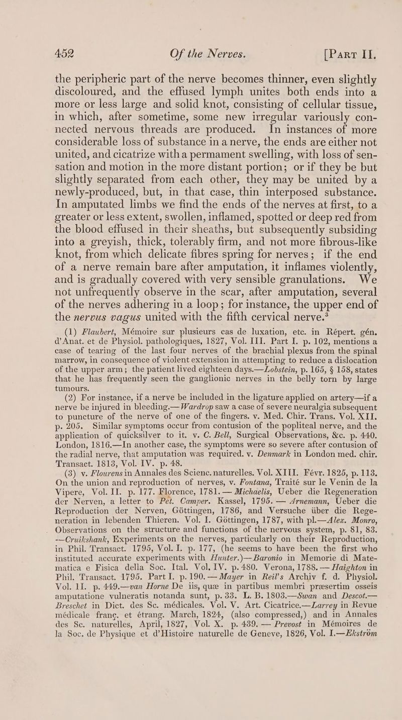 the peripheric part of the nerve becomes thinner, even slightly discoloured, and the effused lymph unites both ends into a more or less large and solid knot, consisting of cellular tissue, in which, after sometime, some new irregular variously con- nected nervous threads are produced. In instances of more considerable loss of substance in a nerve, the ends are either not united, and cicatrize with a permament swelling, with loss of sen- sation and motion in the more distant portion; or if they be but slightly separated from each other, they may be united by a newly-produced, but, in that case, thin interposed substance. In amputated limbs we find the ends of the nerves at first, to a greater or less extent, swollen, inflamed, spotted or deep red from the blood effused in their sheaths, but subsequently subsiding into a greyish, thick, tolerably firm, and not more fibrous-like knot, from which delicate fibres spring for nerves; if the end of a nerve remain bare after amputation, it inflames violently, and is gradually covered with very sensible granulations. We not unfrequently observe in the scar, after amputation, several of the nerves adhering in a loop; for instance, the upper end of the nervus vagus united with the fifth cervical nerve.* (1) Flaubert, Mémoire sur plusieurs cas de luxation, etc. in Répert. gén. d’ Anat. et de Physiol. pathologiques, 1827, Vol. III. Part I. p. 102, mentions a case of tearing of the last four nerves of the brachial plexus from the spinal marrow, in consequence of violent extension in attempting to reduce a dislocation of the upper arm; the patient lived eighteen days.—Lobstein, p. 165, § 158, states that he has frequently seen the ganglionic nerves in the belly torn by large tumours. (2) For instance, if a nerve be included in the ligature applied on artery—if a nerve be injured in bleeding.— Wardrop saw a case of severe neuralgia subsequent to puncture of the nerve of one of the fingers. v. Med. Chir. Trans. Vol. XII. p- 205. Similar symptoms occur from contusion of the popliteal nerve, and the application of quicksilver to it. v. C. Bell, Surgical Observations, &c. p. 440. London, 1816.—In another case, the symptoms were so severe after contusion of the radial nerve, that amputation was required. v. Denmark in London med. chir. Transact. 1813, Vol. IV. p. 48. (3) v. Flowrensin Annales des Science. naturelles. Vol. XIII. Févr. 1825, p. 113. On the union and reproduction of nerves, v. Fontana, Traité sur le Venin de la Vipere, Vol. II. p. 177. Florence, 1781. — Michaelis, Ueber die Regeneration der Nerven, a letter to Pet. Camper. Kassel, 1795. — Arnemann, Ueber die Reproduction der Nerven, Géttingen, 1786, and Versuche iiber die Rege- neration in lebenden Thieren. Vol. I. Gottingen, 1787, with pl.—Alez. Monro, Observations on the structure and functions of the nervous system, p. 81, 83. -—Cruikshank, Experiments on the nerves, particularly on their Reproduction, in Phil. Transact. 1795, Vol. I. p. 177, (he seems to have been the first who instituted accurate experiments with Hunter.)—Baronio in Memorie di Mate- matica e Fisica della Soc. Ital. Vol. 1V. p.480. Verona, 1788. —— Haighton in Phil. Transact. 1795. Part I. p.190.— Mayer in Reil’s Archiv f. d. Physiol. Vol. 11. p. 449.—van Horne De iis, que in partibus membri preesertim osseis amputatione vulneratis notanda sunt, p. 33. L. B. 1808.—Swan and Descot.— Breschet in Dict. des Sc. médicales. Vol. V. Art. Cicatrice.—ZLarrey in Revue médicale frang. et étrang. March, 1824, (also compressed,) and in Annales des Sc. naturelles, April, 1827, Vol. X._ p. 439. — Prevost in Mémoires de la Soc. de Physique et d’Histoire naturelle de Geneve, 1826, Vol. I.—kstrom