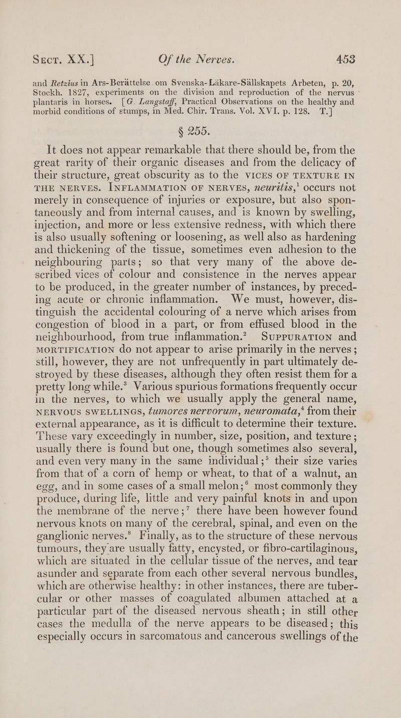 and Retzius in Ars-Berattelse.om Svenska-Likare-Sallskapets Arbeten, p. 20, Stockh. 1827, experiments on the division and reproduction of the nervus plantaris in horses. [G. Langstaff, Practical Observations on the healthy and morbid conditions of stumps, in Med. Chir. Trans. Vol. XVI. p. 128. T.] § 255, It does not appear remarkable that there should be, from the great rarity of their organic diseases and from the delicacy of their structure, great obscurity as to the VICES OF TEXTURE IN THE NERVES. INFLAMMATION OF NERVES, neurdtzs,’ occurs not merely in consequence of injuries or exposure, but also spon- taneously and from internal causes, and is known by swelling, injection, and more or less extensive redness, with which there is also usually softening or loosening, as well also as hardening and thickening of the tissue, sometimes even adhesion to the neighbouring parts; so that very many of the above de- scribed vices of colour and consistence in the nerves appear to be produced, in the greater number of instances, by preced- ing acute or chronic inflammation. We must, however, dis- tinguish the accidental colouring of a nerve which arises from congestion of biood in a part, or from effused blood in the neighbourhood, from true inflammation.” SUPPURATION and MORTIFICATION do not appear to arise primarily in the nerves ; still, however, they are not unfrequently in part ultimately de- stroyed by these diseases, although they often resist them for a pretty long while.* Various spurious formations frequently occur in the nerves, to which we usually apply the general name, NERVOUS SWELLINGS, tumores nervorum, neuromata,* from their external appearance, as it is difficult to determine their texture. These vary exceedingly in number, size, position, and texture ; usually there is found but one, though sometimes also several, and even very many in the same individual;° their size varies from that of a corn of hemp or wheat, to that of a walnut, an egg, and in some cases of a small melon;* most commonly they produce, during life, little and very painful knots in and upon the membrane of the nerve;’ there have been however found nervous knots on many of the cerebral, spinal, and even on the ganglionic nerves.* Finally, as to the structure of these nervous tumours, they are usually fatty, encysted, or fibro-cartilaginous, which are situated in the cellular tissue of the nerves, and tear asunder and separate from each other several nervous bundles, which are otherwise healthy: in other instances, there are tuber- cular or other masses of coagulated albumen attached at a particular part of the diseased nervous sheath; in still othey cases the medulla of the nerve appears to be diseased; this especially occurs in sarcomatous and cancerous swellings of the