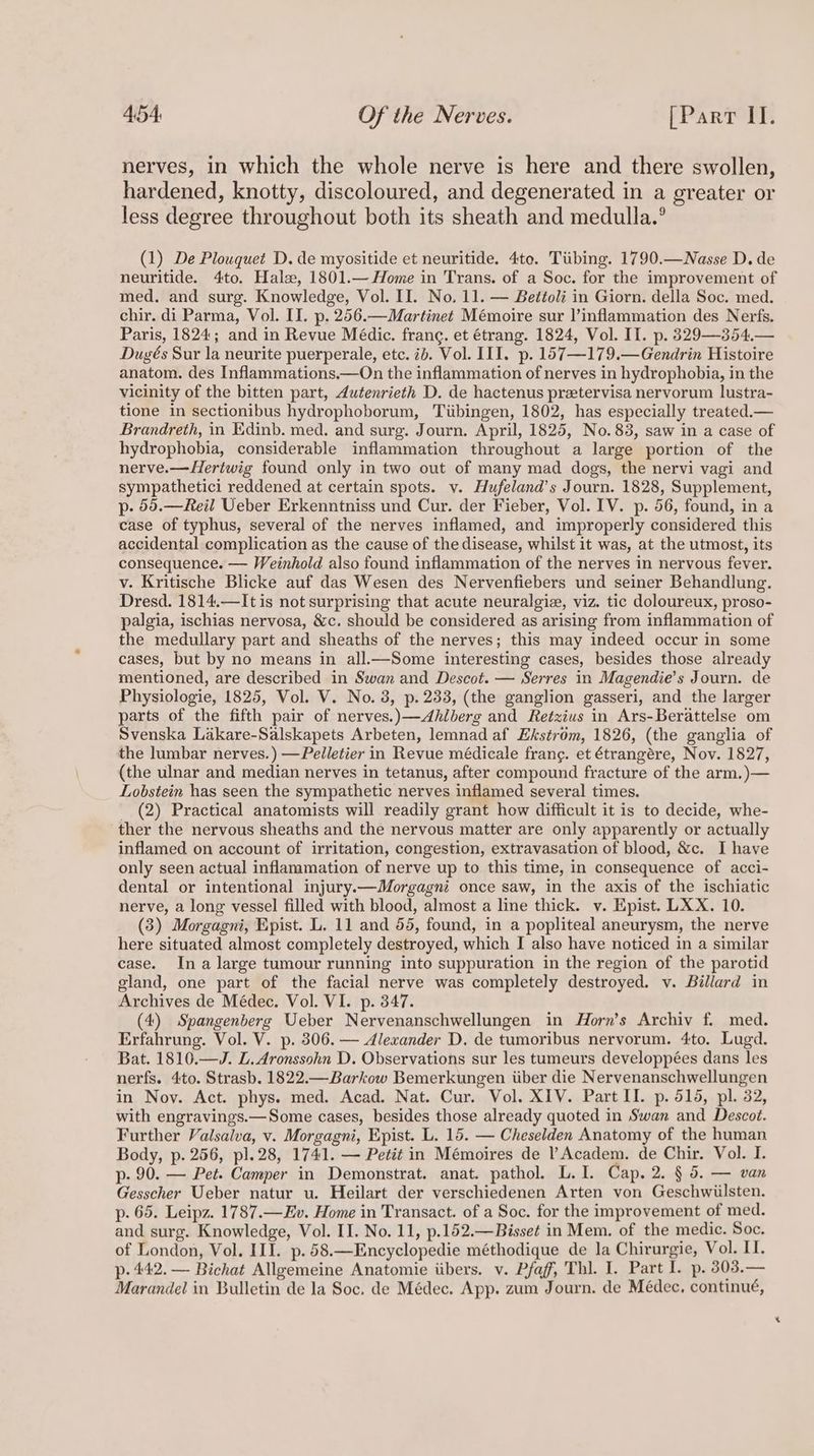 nerves, in which the whole nerve is here and there swollen, hardened, knotty, discoloured, and degenerated in a greater or less degree throughout both its sheath and medulla.° (1) De Plouquet D. de myositide et neuritide. 4to. Tiibing. 1790.—WNasse D. de neuritide. 4to. Halse, 1801.— Home in Trans. of a Soc. for the improvement of med, and surg. Knowledge, Vol. II. No. 11. — Bettoli in Giorn. della Soc. med. chir. di Parma, Vol. II. p. 256.—Martinet Mémoire sur |’inflammation des Nerfs. Paris, 1824; and in Revue Médic. franc. et étrang. 1824, Vol. II. p. 329—354.— Dugés Sur la neurite puerperale, etc. ib. Vol. III. p. 157—179.—Gendrin Histoire anatom. des Inflammations.—On the inflammation of nerves in hydrophobia, in the vicinity of the bitten part, 4utenrieth D. de hactenus pretervisa nervorum lustra- tione in sectionibus hydrophoborum, Tiibingen, 1802, has especially treated.— Brandreth, in Edinb. med. and surg. Journ. April, 1825, No. 83, saw in a case of hydrophobia, considerable inflammation throughout a large portion of the nerve.—Hertwig found only in two out of many mad dogs, the nervi vagi and sympathetici reddened at certain spots. v. Hufeland’s Journ. 1828, Supplement, p- 56.—Reil Ueber Erkenntniss und Cur. der Fieber, Vol. IV. p. 56, found, in a case of typhus, several of the nerves inflamed, and improperly considered this accidental complication as the cause of the disease, whilst it was, at the utmost, its consequence. — Weinhold also found inflammation of the nerves in nervous fever. v. Kritische Blicke auf das Wesen des Nervenfiebers und seiner Behandlung. Dresd. 1814.—Itis not surprising that acute neuralgiz, viz. tic doloureux, proso- palgia, ischias nervosa, &amp;c. should be considered as arising from inflammation of the medullary part and sheaths of the nerves; this may indeed occur in some cases, but by no means in all.—Some interesting cases, besides those already mentioned, are described in Swan and Descot. — Serres in Magendie’s Journ. de Physiologie, 1825, Vol. V. No. 3, p. 233, (the ganglion gasseri, and the larger parts of the fifth pair of nerves.)—Ahlberg and Retzius in Ars-Berattelse om Svenska Lakare-Salskapets Arbeten, lemnad af Ekstrom, 1826, (the ganglia of the lumbar nerves.) —Pelletier in Revue médicale frang. et étrangére, Nov. 1827, (the ulnar and median nerves in tetanus, after compound fracture of the arm, )— Lobstein has seen the sympathetic nerves inflamed several times. _ (2) Practical anatomists will readily grant how difficult it is to decide, whe- ther the nervous sheaths and the nervous matter are only apparently or actually inflamed on account of irritation, congestion, extravasation of blood, &amp;c. I have only seen actual inflammation of nerve up to this time, in consequence of acci- dental or intentional injury.—Morgagni once saw, in the axis of the ischiatic nerve, a long vessel filled with blood, almost a line thick. v. Epist. LXX. 10. (3) Morgagni, Epist. L. 11 and 55, found, in a popliteal aneurysm, the nerve here situated almost completely destroyed, which I also have noticed in a similar case. In a large tumour running into suppuration in the region of the parotid gland, one part of the facial nerve was completely destroyed. v. Billard in Archives de Médec. Vol. VI. p. 347. (4) Spangenberg Ueber Nervenanschwellungen in Horn’s Archiv f. med. Erfahrung. Vol. V. p. 306. — Alexander D. de tumoribus nervorum. 4to. Lugd. Bat. 1810.—J. L.Aronssohn D. Observations sur les tumeurs developpées dans les nerfs. 4to. Strasb. 1822.—Barkow Bemerkungen iiber die Nervenanschwellungen in Nov. Act. phys. med. Acad. Nat. Cur. Vol. XIV. Part II. p. 514, pl. 32, with engravings.— Some cases, besides those already quoted in Swan and Descot. Further Valsalva, v. Morgagni, Epist. L. 15. — Cheselden Anatomy of the human Body, p. 256, pl.28, 1741. — Petit in Mémoires de l’Academ. de Chir. Vol. I. p- 90. — Pet. Camper in Demonstrat. anat. pathol. L.I. Cap. 2. § 5. — van Gesscher Ueber natur u. Heilart der verschiedenen Arten von Geschwiilsten. p. 65. Leipz. 1787.—Ev. Home in Transact. of a Soc. for the improvement of med. and surg. Knowledge, Vol. II. No. 11, p.152.—Bisset in Mem. of the medic. Soc. of London, Vol. III. p.58.—Encyclopedie méthodique de la Chirurgie, Vol. II. p- 442. — Bichat Allgemeine Anatomie iibers. v. Pfaff, Thl. I. Part I. p. 303.— Marandel in Bulletin de la Soc. de Médec. App. zum Journ. de Médec, continué,