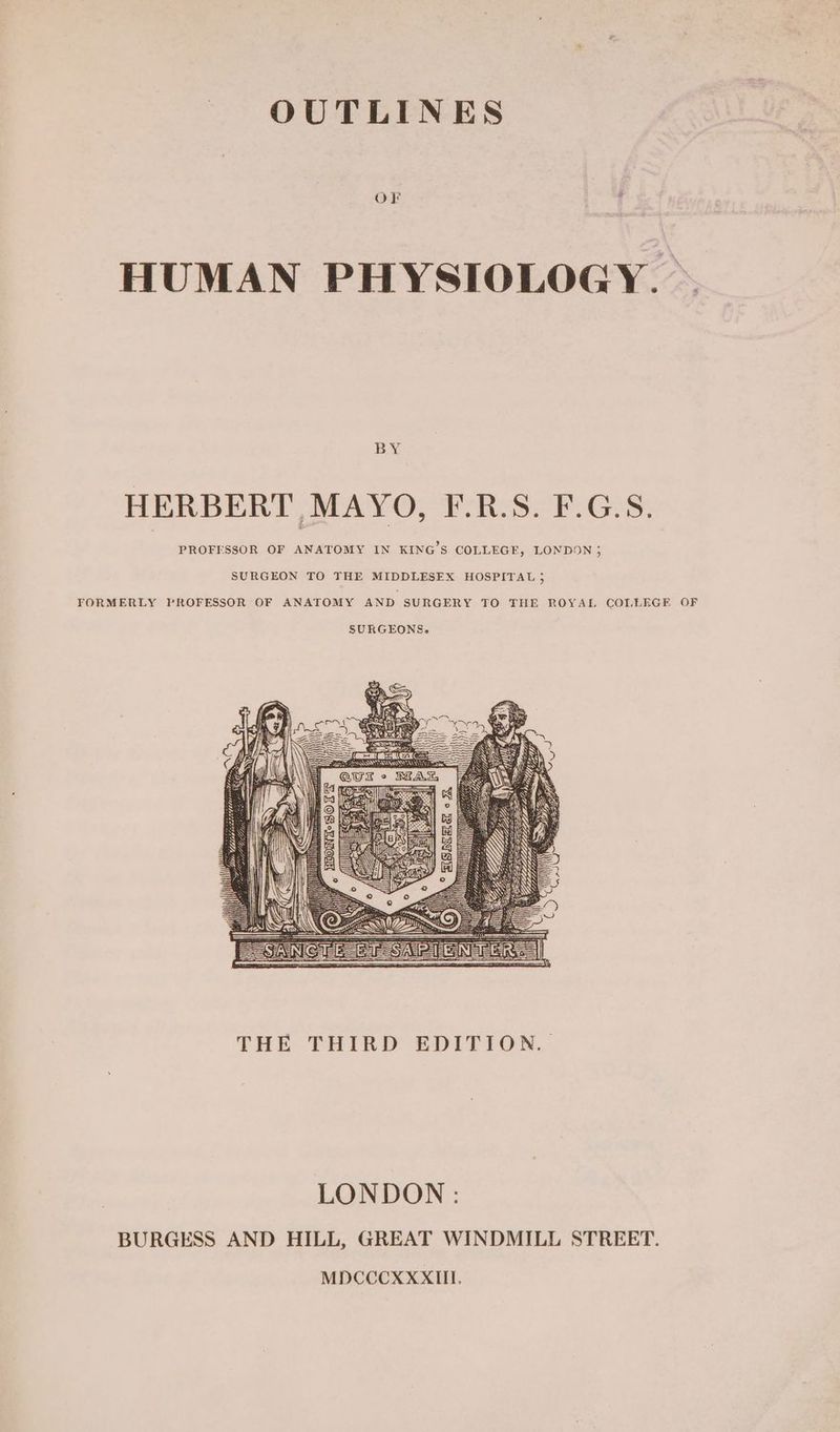 OUTLINES OF HUMAN PHYSIOLOGY. Bag HERBERT MAYO, F.R.S. F.G.S. PROFESSOR OF ANATOMY IN KING’S COLLEGE, LONDON ; SURGEON TO THE MIDDLESEX HOSPITAL 5 FORMERLY PROFESSOR OF ANATOMY AND SURGERY TO THE ROYAL COLLEGE OF THE THIRD: EDITION... LONDON : BURGESS AND HILL, GREAT WINDMILL STREET. MDCCCXXXIII.