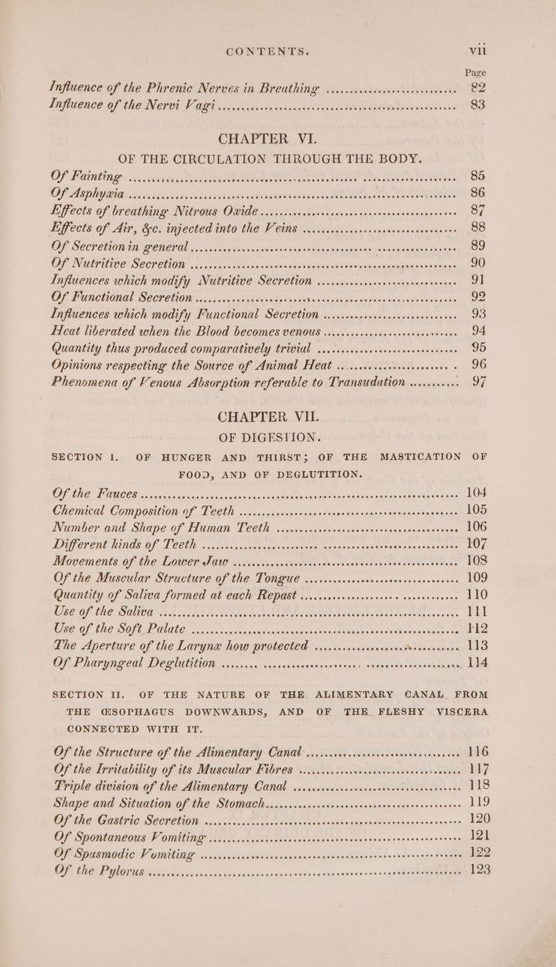 Page Influence of the Phrenic Nerves in Breathing’ ciccccccccssececvsecevseeens e2 dafiuence. of the Netvt V ORs vie a\, Qadivae RRs Ay oe 8s 83 CHAPTER VI. OF THE CIRCULATION THROUGH THE BODY. Of Fainting ..... Evadbes TES e ee aan a es eae dane Meehan ote Bis, 3 SS Of Asphyatia cicccessasecaviasspovaeertarararser ease sis eee 86 Effects of breathang. Nircie ORE. ie eek tescdnieseneng-sesnonnspangeoss 4 Effects of dir, &amp;c. injected into the V eins sns0sSaeceiesssonesecessancane see 88 OF, SECPeUiON Ut BERET! 5... wisi Sain’ sitewasun Me oaaaeanaee Mano Up sas Stones 89 Of Nutritive Secretion .ccciccca sie von vets seosasalian ites ie weal shee gasienmenes 90 Influences which modify Nutritive Secretion ...ccccccccsccecssceseceeneee 9] Of Functional Secretion .....cccccecvesevecevees Rape ine Meer tte ARTES OE ge Influences which modify Functional Secretion ..cccccccccsccseccesenseenees 93 Heat liberated when the Blood becomes VENOUS ....cssscessecssceeeceeeeens 94 Quantity thus produced comparatively trivial ..cccsccccucccvsceesensenenees 95 Opinions respecting the Source of Animal Heat .....scccccccscceseenees +O Phenomena of Venous Absorption referable to Transudation ........... 97 CHAPTER VII. OF DIGESTION. SECTION 1. OF HUNGER AND THIRST; OF THE MASTICATION OF FOOD, AND OF DEGLUTITION. ERS, FCO oars on chasis case tpn yen otyiiag > toe Choy guiwadsetdn “eter'aes tees 104 Chemical Composition of Teeth .....cscccscceessvees meiheiscigl iiasp de setae litotelins 105 ivumber and Shape:of Humane Teeue « .icwn sauce vonanseoass soasceucea r<seee 106 Drperent hinds OF TEM. c.cscuncanas adesuseie sanenvaceeseees Srosacce nse es 107 Movements :0f (he LOWer PG 2 .vsecsaaiencc tse cs savage shee ceoes cette theese 108 Of the Muscular Structure of the Tongue ......... Sigaieacee dah vbgeeeecsiecs 109 Quantity of Saliva formed at each: Bepast oie ..cresoceesscese vsveevossees 110 Use of the Saliva ....... LAdtc, dada tidak eavteks PRR en Aart asarece 111 oc NR) AN ol; {COT LA SPIRES SSIS GED IY: VO PENS Bs 112 The Aperture of the Larynx how protected .......... Lay saeasde ts bens cae Of Pharyngeal, Deglutition.cccureas siceessanee edn nanan --Gerainek thar tg gene bl SECTION II. OF THE NATURE OF THE. ALIMENTARY CANAL FROM THE CSOPHAGUS DOWNWARDS, AND OF THE. FLESHY VISCERA CONNECTED WITH IT. Of the Structure of the Alimentary Canal....... A. SUL s NS oo bh6 Of the Irritability of its Muscular Fibres ...cccccccsececvcscnescesseasenenes 117 Triple division of the Alimentary Canal ..sccccocsccscscovenveveccceeneness 118 peape and Situationcef the Stomach naninss cavsciewsnvdsacrssvansccsasanesevaces 119 OF AGE RU OMOTIOD Souder adectmss seh ak: tee ores cen siaeuenscoees 38 120 OF Spontancotis V antag xc iialictanses cna rile veoh eneenuncaionses.sveonssae xen 121 Of Spusmodic Vomiting: ...ccccscoreeeecens Pa EE cr Te a }22 Of the Pylorus v.11... PS eT RS NR OME Er fi 195