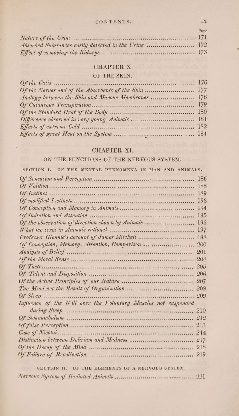 Page Nature of the Urine ..... cin diahdienanien AEE eter APOUM ISSR AR Byh Duke SA> Tale 171 Absorbed Substances easily detected in the UYIn€ ciccicececceveccececeves 172 Effect-of removing the Kidneys ....0i sae NO IORs bo AP. RE aaa 173 CHAPTER X. OF THE SKIN. fe) ead S11 a re ge Sn pir cet ete RPE aes Lm eh of 176 Of the Nerves and of the Absorbents of the SRiN ..sccccccocscscsesceseees Le7Z Analogy between the Skin and Mucous Membranes ....ccccscesccseseuss 178 CU UMICONS LAREDO’ copy Aina sscunns tu sssyauenes ombis,gorsialsin Matias ene ses 179 OP Ene Standard TICUt OF (NE OGG vo. cacescansatngedestrgcaraeouehesess flow Difference observed in very young BG sn ris dedeaghvas goss eaecdeasieswase 181 ECG OF CUE OIE ircvanenas tates casrenarcetanes sotegeats isscvnidbenncnis 182 Effects of great Heat on the System ...c00 seorseees seaeagar > (cence snes 184 CHAPTER XI. ON THE FUNCTIONS OF THE NERVOUS SYSTEM. SECTION I. OF THE MENTAL PHENOMENA IN MAN AND ANIMALS. Of Sensation and P encepeiaia crn. aacinisveslie tang nash noc Tip swhae Meavpelta ech 186 CIE is ci ovina tn ak oc eict elu a Recados oidigA ame Ia i 188 RIE a scsi sas « bin Lop acnndisy ctx Sod candles AM ait ph Mg og EERE iin a da 189 CHE MOTICR TISRCTS s dienenonasnans sor susies Kens segiinjnnsitaas Cosa Mion saittraghunarneitis 193 Of Conception and Memory tit ANUS... <smousih rood ooicee sane sanssaedas 194 Ona mitation and, AMCIUAI te Basha 28s sas iphone omistes tans sasdan soht «Baus pagt 195 Of the observation of direction shown by Animals .cccscesscscscesacees on, 196 What we term in Animals rational. ...cccccccccecscccdcccsdcciececccduccccece 197 Professor Glennie’s account of James Mitchell 0... .ccccccccccvevececcccess 198 Of Conception, Memory, Attention, sae cg NS SA es 200 Maal ysis Of, BOUL. 1 semen Ln cmaie: « aad read. pamagvanov lee oils B+ 6 9 201 Gite Marl, BERG occ sbieenseorsrnscows. sdetover ole Saree wevves soupawel 204 OE OBE Ene sisroisnsvitplarrinnsasintingign<éasdeeg RANA tas WAR eter CAL: Teas Banh Doe 205 Of Talent and Disposition a c4e p Rap erks binctdbigawis cb daaemntoie asian eyed es oye 206 Ofthe. Active Principles OF, OUT ANGEII ean vcmites sadsy stv aresdvenie S009, 0%6 207 Tne Mind not the Result of Organization ........ sls (pst sae «swiss one 208 CEO) sie sirihpinrcine Sein Capi eee Moony WEPU GRE Ts his Ce Pe diay Shas cag 209 Influence of the Will over the Voluntary Muscles not suspended Deering Rlekp \sitvits. nda, Sven pasteeed a. unecd vale tat siti thae 5h varesia's 210 GL Sommam Orlin .ssiaearsvisrieveansvsnsveanes Biswas dys qubinay eed. bopns agent 212 Opifalee. Percaggei0n x... .90200iad: BOM: tele Tin adivnss Mea ouavateait. told. tec 213 Came GF, INEGOL GB: 0 5 sinis oiins5sadheteeuebaeasdssaenccet avs da» towsbameeeavesingn Te oe 214 Distinction between Delirium and Madness ..... haeeeeds SP aisen ait da 217 Of the Decay of the Mind ....... bee Fi Sado ot Ashes hea ae Dean 218 Cp ature af, PeCQUlectiOny 0 icinsixaaecdesonetstacies BOS Sis das aan eoses © adhd SECTION II, OF THE ELEMENTS OF A NERVOUS SYSTEM. Nervous System of Radiated Animals ...cccccccecesevessss eevee eetinouageys 221