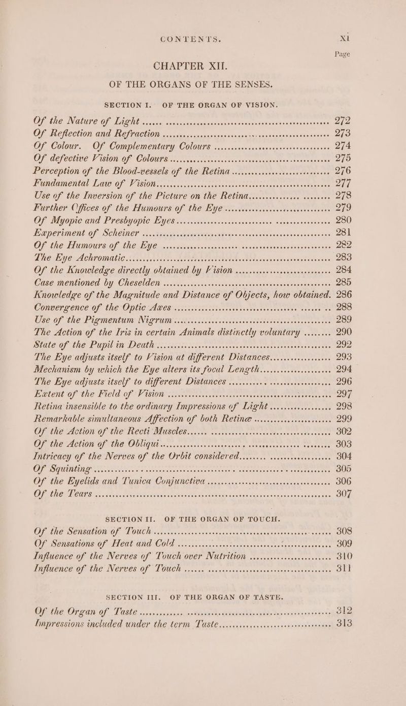 Page CHAPTER XII. OF THE ORGANS OF THE SENSES. SECTION I. OF THE ORGAN OF VISION. CUR ERE INGO GE Tie essec ane cetea a tecueshones veimicninhssotesinanep anaes 272 RE TRC CCHON eT TIONG irate igs ts ndsdirnaenn ae save aacttwasiinaaninles 273 Of Colour... OF Complementary: COlOG7S soos ssvacsincragonssaess0o0s005%50 274 OF GEfecnad Pian OF COUPEE ic, ocascs sas sansoungtgeedis oteescasinwe 275 Perception of the Blood-vessels of the Retina w.ccccccscocccacesevevescnce 276 PR maCneel LAU OF PISO foc. ccccnee. cae cnundc te eeeesocodesngueusban ty goin 277 Use of the Inversion of the Picture on the Retinad,.....ccccccccs ceveeeee 278 Further Offices of the Humours of the Eye ...ccscscscceeees ieheesnee aes 279 OF Myopic and Presbyapie: Bye in Nu ianss ccocdivseeiesnts, cgswasensiacend 280 Eaperiment Of Sceemer cx. taacp dacaes as pondv yes Saves osvsa seeds desceasavs 281 CF the Humours OF (Re LG 6. .anamiwigssccrinn ser dery tinanbagebvavsdvagienroase 282 BUC AYO ACHROMUELG A ook ict caer cade te oe es toe TNs Mic Oa aia tis 5 Ss ue eine acelkas 283 Of the Knowledge directly obtained * Oe OT OD 284 Case mentioned by Cheselde «sce. inca vienstoa¥ensiianakesseaneulerasisnsa 285 Knowledge of the Magnitude and Distance of Objects, how obtained. 286 wonoerpence:of the Opec eee cori aih cic io cenes gaa beeves tense eieave es 288 Use Of the Pigmentiua NIQTOUN <citcd ice les ideadesds cloth eee cscs ese reese ote 289 The Action of the Iris in certain Animals distinctly voluntary ........ 290 male OF the Prpil iv Denthsciciechtcciswcossucensntersny eorattansaeaces tees: 292 The Eye adjusts itself to Vision at different Distances.........0.cceceee 293 Mechanism by which the Eye alters its focal Length ...ciccccccccsececees 294 tne Eye adjusts itself to different Distances. c... cee eusedassoesesevess 296 Evient of the Field: of! View sto cses coe eines apeeess ate 297 Retina insensible to the ordinary Impressions of Light ...ccccccveresvees 298 Remarkable simultaneous Affection of both Retin w..cccsccecccsceeceees 299 CF tne AHO OF OE TEPCt MMSE. 6. 0e sodas cae gnansnaae Wanersacatesceces 302 RE ACTON Gp ORE SO QUGUN v.....vasonavivessisnignysona seaaannynecaver wecas ned 303 Inticucy of the Nerves of the Ovrbtt considered ..0..... sacececsacsnavesns 304 EPS RE Sic s cow omser oon sap use ipateise &amp;. nemaMnnnaGat Om eten tients 305 OF the Tyetida- aud TyiiGe Cong ynetiy a oeszece-dngsciesguausasinnstions ann 306 POTN OIE Ss dviele usenet abi sla Dieses Me COR Aaaspd Sebiavca sin rGnaedsseene was 307 SECTION II. OF THE ORGAN OF TOUCH. OL Me COMODO DOUOM i iianes snccavaxesesansanegronyeaes sonia anes ress 308 OF Sensations Of FRY GAP COA oii vos nae tongs pos canqenasauzacag gases 309 Influence of the Nerves of Touch over Nutrition ........+ scscnesscsevees 310 Pe MCNCE CF GNC INGFUES OF TOUCH canna a scgqonasinyvantasestngnassinn ess the BS SECTION III. OF THE ORGAN OF TASTE. Ee OSG OF TAREE ny vp ncsawneo. re Wea hs CNR able Deke engage Boy 312 finpressions included under the term Tasté..ccccccceccccceccresevesenencvens 313