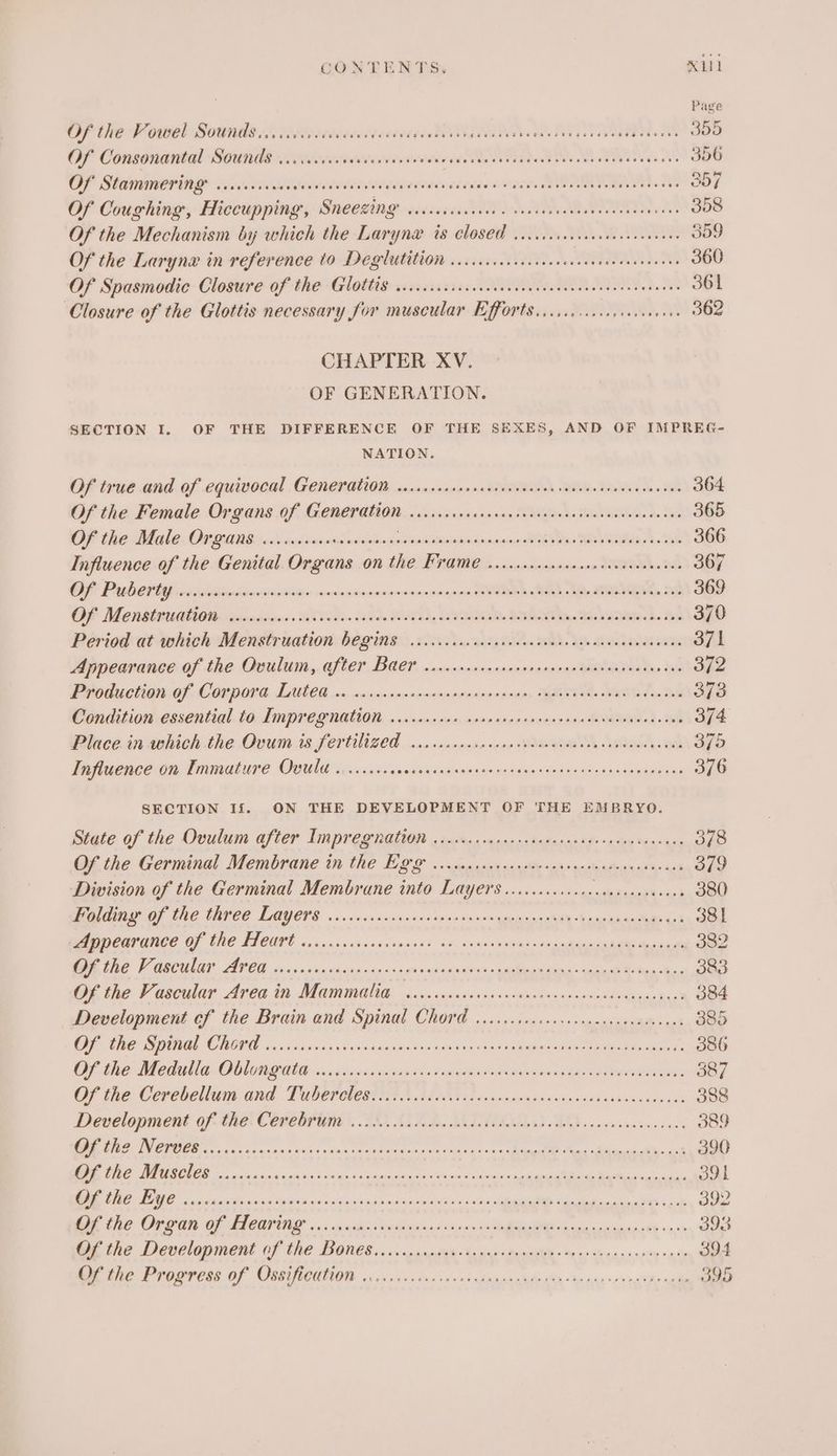 CONTENTS, N11 Pave Of the Pourel Sounds iisccsreceentpecevegeet Oe aa as dale ses da ee FM. Oe OF Consonantal SOUNKS icivieisedteiveueswede. ae vententenedeccdeesss vase OOO OF Stammering .cccccccee De Tr EL Serre seis ANAT Oe hn 357 Of Coughing, Hiccupping, Sneezing sccccciid ved Ra 358 Of the Mechanism by which the Laryna ts Closed ..cccisesceccseceecneens 359 Of the Larynx in reference to Deéglutition ...c.cicccecseeccescnsesesereens 360 Of Spasmodic Closure of the Glottis: .cccssiciscoecieciinccastesvensecou senses 361 Closure of the Glottis necessary for muscular Efforts... cc ccc cep cecee eee 362 CHAPTER XV. OF GENERATION. SECTION I. OF THE DIFFERENCE OF THE SEXES, AND OF IMPREG- NATION. Of true and.of cquivotal Gener QUOD, oinascndiesine AOU BRD, RDS Bs 364 Of the Female Organs Of Ge@er gion <vaiainnsras vac Tengheds MONE a. 365 OF fhe Mlle O70 Situ lier Stesitecn seta eiee selnsidolebinicsoaten STEN eas NA Ae ee 366 Influence of the Genital Organs on the Frame .......ccssesssscevscvernees 367 OP Prabettep osaresitadnnsiienitiasin smueninsenenonananapne Reape BOA MY LENE) BP 369 OF Menstrtcilge ig, jaiinmeriane. WET: Se SON, YTD. BONE oe 370 Period at which Menstruation b€Q ins co.cc ccccecesevccceeesenenceveneesenes 371 Appearance of the Ooulum, after Baer wrcrccrreerosrsenersniatnadsceteries 372 Pedicle OF COPDOEE, LILEG x, sninnsacenenancaveseennipes Yeats WYN tin SB 3/3 Condition essential to Umpreg nation, o.ccsnsvon, none ase rapnacsona davads ade . 374 Place. in which the Ovum is fertilized i. csccecscceesevecneseees hens aah 375 Influence on Immature Ovula ........4. Fr Rn Cy ee mre 376 SECTION If. ON THE DEVELOPMENT OF THE EMBRYO. Stete of the Ovulum after Tnpreg nation « saciesm nye: dntannoite «9 cate beastie 378 Of the Germinal Membrane in the Lg &amp; «som vaasuussGe a> seatasdoin starsat 379 Division of the Germinal Membrane into Layers .......00..0. oe ae 380 MA OF LAC ENNCE LIQUOR vice oss nares vosive an0's 008 UpeieaneehOe Epataa anaes ok 3st OeOPANCe OF TRO TLCGIT oi o.5y sisascensyat ab, netenlnsilecn ripe teccanem Nena ae 382 WAR VF ORCMIG AGO iin oir wats css th sol scale on ga aI 383 Of the Vascular Area in Mammalia ..ccccccccsseseseeeseeceeecseensnneesees 384 Development of the Brain and Spinal Chord ....cccescccccceccccceueveenes 385 Le ARS COI ba sis aun shen onde dmesiw diaiaa rhe 1 eeaatna ssa me enna isis t 386 OFC MCA ODL ED cewsiisaiy sun's ean 5 0 aires eat ab aR ETOP CONE 387 OF the Cerebellum and Tider nestit§ BIR ccrecwsners vtesisacadndscarast 388 Development of the Comebrtiial, 200. L175.. IAL TIA 6 BG cc scnensceresss 389 OO ER IGE Ae ROS a eit i it pic Rape aris Pel ge RR 390 Of the Muscles ........ sigue aes ahaa nema Oa ar 8 Co hace aaa ORR NR ek 391 OO ME oc cielte cress Sanwa uabiakneionela so: cath i Bs ok 392 Of the Organ of Hearing ....... ll eh ARM a ig 393 mx the Develapment Of the Bones. csp aceseh spar dun sih «He os Seay sssite acs 394 Of the Progress of Ossification