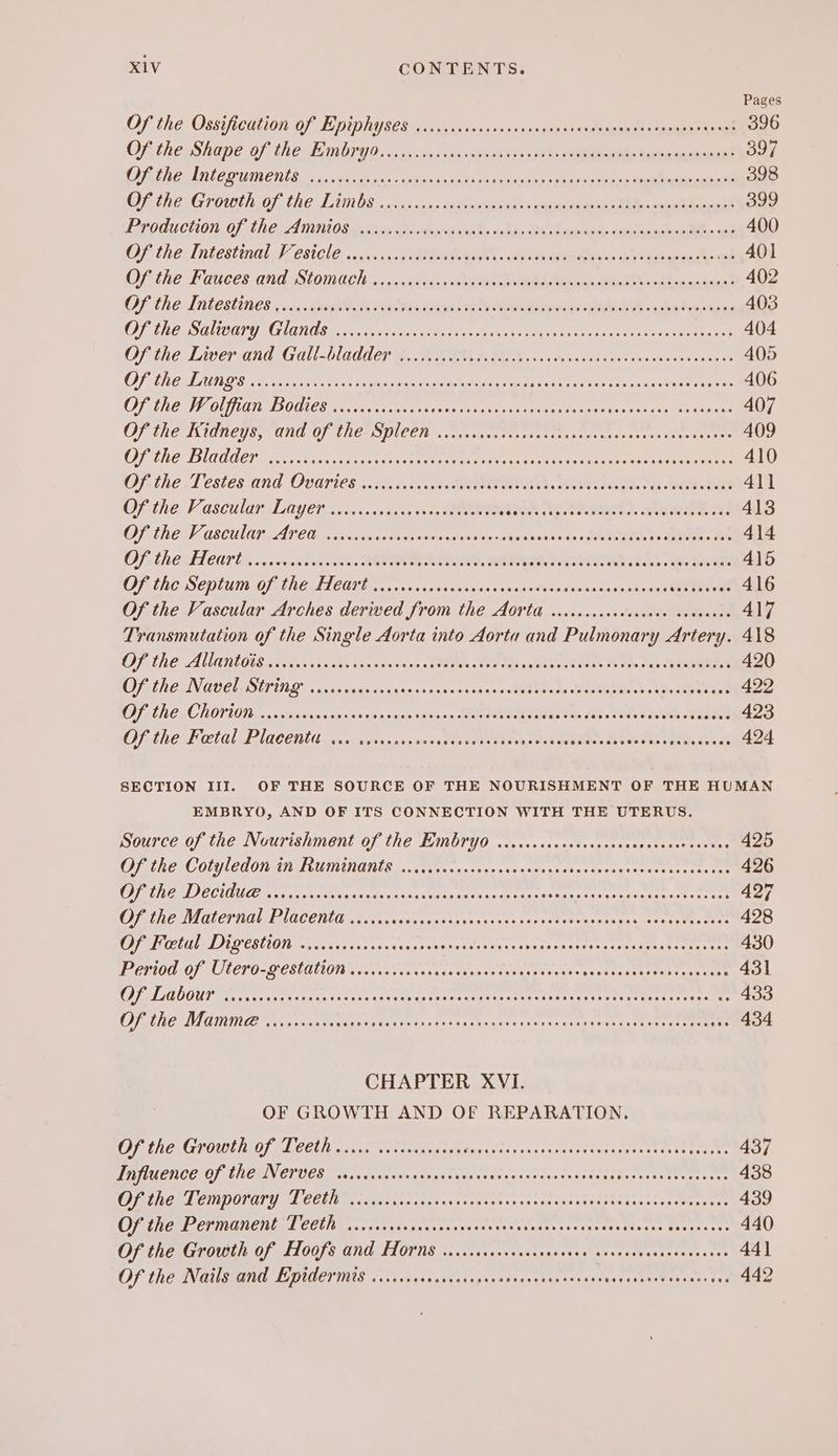 Pages Of the Ossiication OF Teniphises os, 5.153; -0segen eae ca eee dents metas eae 396 Ofithe Shane of the Jmnbead. «sss vet specs 5 ss0 te pea Siemans 397 Mat eA AOUIN CNS Bee 60 en fe oe dyes 2 ro dig fe can ese a eae 398 Cash ei Groielh OF. fhe] ginls 2). tem ORG ee eee ARR ed 399 PP roduclion:. 07 Lhe AMIRI O me ahey ah ieuhus kd. ahh eek S depea th, doeloneabaaaNn cal 400 Of the Tntesting b CsCl 6. lava Ae ene tenes ON OF the Fauces and iStomacly, xc hed, aerate eee ee oe ecg 402 OF the Intestines: .c, eet ian ek A Eee 403 BO SOOTY MO ae can cicero cas ese teen ne eine ieee ee eee 404 Of ihe Liver and Gall ladder 9, WIN h OO oso kava kc Suen esdestateaeets 405 OTe AV aN OT (ES eee Pes rope ne eer oe RS Ti re re ep ere re er Pe 406 OF LRG V OUST EOD LEB Laee tare tee ee ne sha ona T Seen Ts ae eos eg 407 OP TEE I IGNETE, GO) AMES PUCEN Seas et te te thts te ee nee 409 PLC SLAG CT Loe ta ae ea eats eee Tae ee RT eee 410 Ofithe Testes and Ovaries - 50 ).4.c.c Meee a. ee A 4\1 Othe: Vascular Layers. ati getes sas Ne ED. BI 4138 OF TWO HOBCULER FATED piisiaxnuctimkecewsnisonon an auicinanaddn +f RN ts Oe 414 IDF, the LLCO S ode BOR OO OLE IO RLE LEONTS 415 LATA TODS DETER RCD BLT SSRN IY ROW PP RER ARCS S ADM OPO TON waitadas 416 Of the Vascular Arches derived from the Aorta w.ccccccccvececee soneeees 417 Transmutation of the Single Aorta into Aorta and Pulmonary Artery. 418 COSINE. ALGO IR oaveseu casas tnsvee neon of Stes Teas aM leat tee co toh Nees eRe 420 CPR EIN GUE SETUIG «ia 55 whch anvacc an savswanse avin th} tia se tN Ns oe eae 422 OOFGLHE CHOTION co cievwsarenve> sn eseyy+sauss.soterteeteeitae ets Jee kes Bteghh Eee 423 Opthe Fatal RIGCenuit ase ssnesnsnnaned Eos tit 180008 Seabee de Ted RA Se 424 SECTION III. OF THE SOURCE OF THE NOURISHMENT OF THE HUMAN EMBRYO, AND OF ITS CONNECTION WITH THE UTERUS. Source of the Nourishment of the EEMbryo ...ccccccesscsccosscevcecerseeses 425 CIRC LC OUG COONAN LUTMDGIIE 1. ti tcssnos sn sneseveanescteescasex tos neers ine 426 GUAR TOTS ROT ARIS, RUG RII Stan Ris) rant ant inelaotcn Matt Bn: Wy re 427 OMELET ALLA OCENLE na.usyrsnsieseates cs osn vor acts ise sate ng emer esate; tee 428 COLL MOESUON en uans ooe pis <tus ea saeses eh ere sapeeis sce oy sh ess aiteoeeene eats 430 E0100: OF AILETO-<PCSLATION Voivwocn dines sc too h es te tecetageis sau htea ste taay aan 431 CUETO TERETE EE TIE: APR Oh: RE SA ee eee HE Po trey i tet hehe 433 OEP UCAS ALT RSE Ree ra ran ih Ripe pes rere teh vor ite 434 CHAPTER XVI. OF GROWTH AND OF REPARATION, OF hEcG Low Oy LCC Mia tcss Sonanaepaseis SRP hited tar teh to baits dey: 437 AUER OP INGEN CIULEN a oy wag cnna Woaseeva vein vases aysentssenipessy este cnes tee 438 NCR LETIDONATY LCCHE Vi cits tatcessststeses nis sanines sastaeitasassees Wars ter 439 OF SePREIINGHCNE T COUR. ssa s censnvves tedsen sess cod$onssuacavstensas hyacnees 440 Of the Growth of Hoofs and HOrns ....secccrsceseceseen covensvcneceneennes 44] Of the Nails and Eptdermis ..cssrcarcrscrrersarceeseseeeees Se te eceatrs onan ee 442